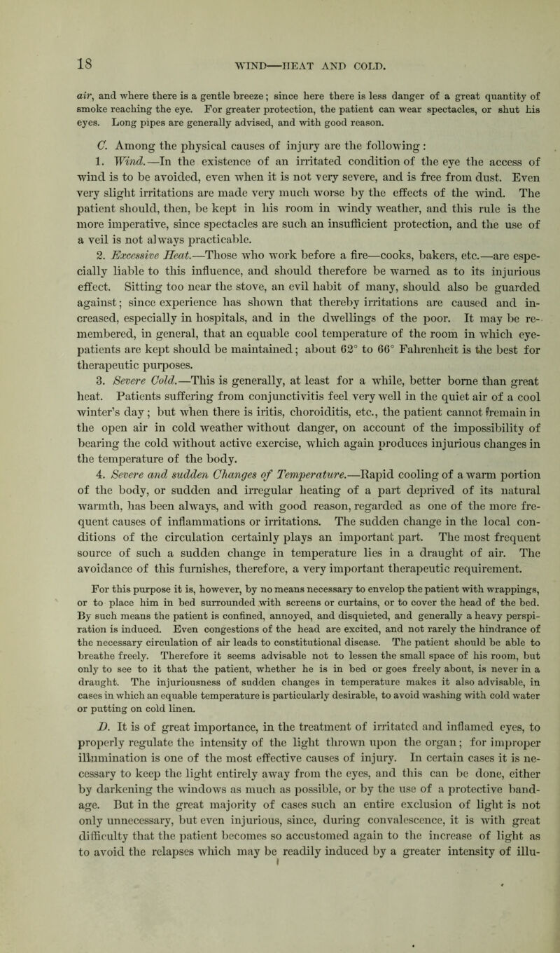 air, and where there is a gentle breeze; since here there is less danger of a great quantity of smoke reaching the eye. For greater protection, the patient can wear spectacles, or shut his eyes. Long pipes are generally advised, and with good reason. C. Among the physical causes of injury are the following : 1. Wind.—In the existence of an irritated condition of the eye the access of wind is to be avoided, even when it is not yery severe, and is free from dust. Even very slight irritations are made very much worse by the effects of the wind. The patient should, then, be kept in his room in windy weather, and this rule is the more imperative, since spectacles are such an insufficient protection, and the use of a veil is not always practicable. 2. Excessive Heat.—Those who work before a fire—cooks, bakers, etc.—are espe- cially liable to this influence, and should therefore be warned as to its injurious effect. Sitting too near the stove, an evil habit of many, should also be guarded against; since experience has shown that thereby irritations are caused and in- creased, especially in hospitals, and in the dwellings of the poor. It may be re- membered, in general, that an equable cool temperature of the room in which eye- patients are kept should be maintained; about 62° to 66° Fahrenheit is the best for therapeutic purposes. 3. Severe Gold.—This is generally, at least for a while, better borne than great heat. Patients suffering from conjunctivitis feel very well in the quiet air of a cool winter’s day; but when there is iritis, choroiditis, etc., the patient cannot ^remain in the open air in cold weather without danger, on account of the impossibility of bearing the cold without active exercise, which again produces injurious changes in the temperature of the body. 4. Severe and sudden Changes of Temperature.—Rapid cooling of a warm portion of the body, or sudden and irregular heating of a part deprived of its natural warmth, has been always, and with good reason, regarded as one of the more fre- quent causes of inflammations or irritations. The sudden change in the local con- ditions of the circulation certainly plays an important part. The most frequent source of such a sudden change in temperature lies in a draught of air. The avoidance of this furnishes, therefore, a very important therapeutic requirement. For this purpose it is, however, by no means necessary to envelop the patient with wrappings, or to place him in bed surrounded with screens or curtains, or to cover the head of the bed. By such means the patient is confined, annoyed, and disquieted, and generally a heavy perspi- ration is induced. Even congestions of the head are excited, and not rarely the hindrance of the necessary circulation of air leads to constitutional disease. The patient should be able to breathe freely. Therefore it seems advisable not to lessen the small space of his room, but only to see to it that the patient, whether he is in bed or goes freely about, is never in a draught. The injuriousness of sudden changes in temperature makes it also advisable, in cases in which an equable temperature is particularly desirable, to avoid washing with cold water or putting on cold linen. D. It is of great importance, in the treatment of irritated and inflamed eyes, to properly regulate the intensity of the light thrown upon the organ; for improper illumination is one of the most effective causes of injury. In certain cases it is ne- cessary to keep the light entirely away from the eyes, and this can be done, either by darkening the windows as much as possible, or by the use of a protective band- age. But in the great majority of cases such an entire exclusion of light is not only unnecessary, but even injurious, since, during convalescence, it is with great difficulty that the patient becomes so accustomed again to the increase of light as to avoid the relapses which may be readily induced by a greater intensity of illu-