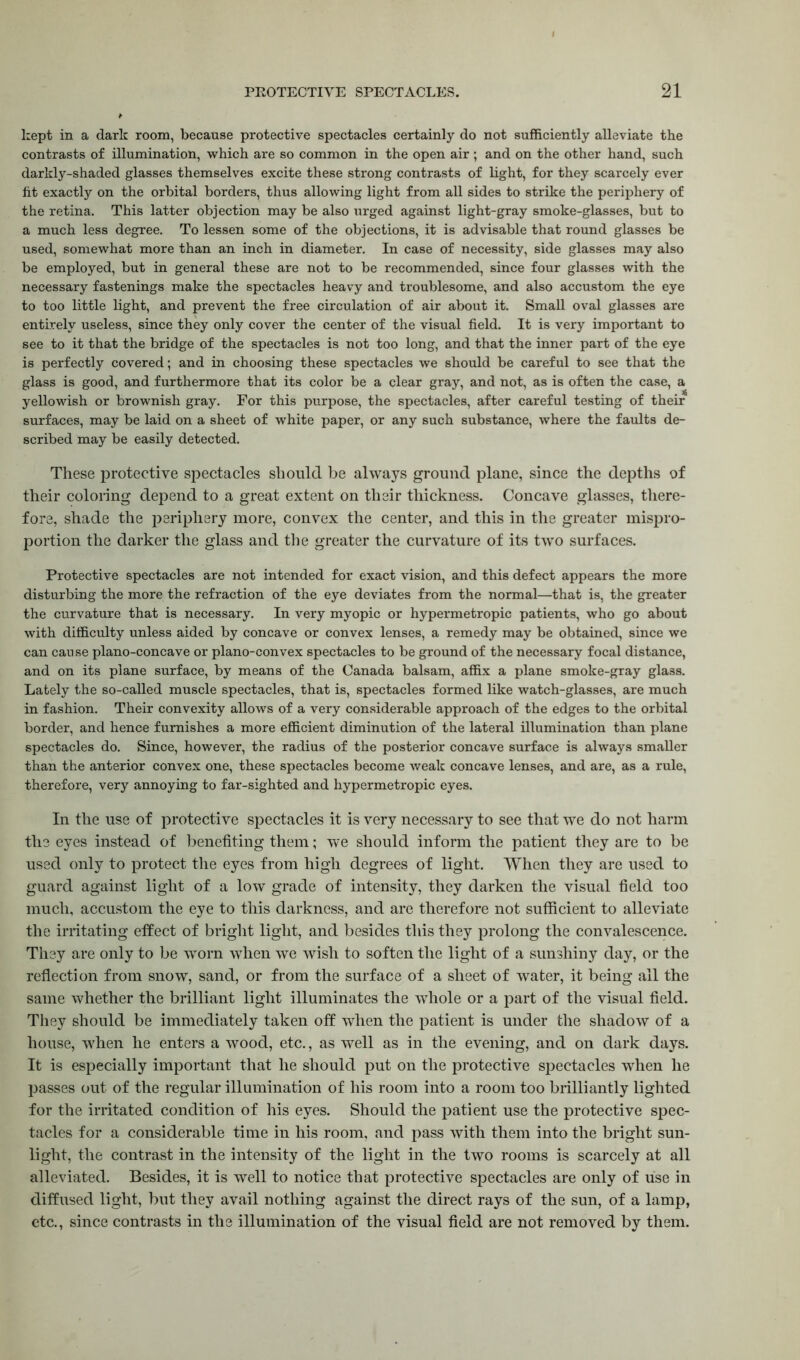 kept in a dark room, because protective spectacles certainly do not sufficiently alleviate the contrasts of illumination, which are so common in the open air; and on the other hand, such darkly-shaded glasses themselves excite these strong contrasts of light, for they scarcely ever fit exactly on the orbital borders, thus allowing light from all sides to strike the periphery of the retina. This latter objection may be also urged against light-gray smoke-glasses, but to a much less degree. To lessen some of the objections, it is advisable that round glasses be used, somewhat more than an inch in diameter. In case of necessity, side glasses may also be employed, but in general these are not to be recommended, since four glasses with the necessary fastenings make the spectacles heavy and troublesome, and also accustom the eye to too little light, and prevent the free circulation of air about it. Small oval glasses are entirely useless, since they only cover the center of the visual field. It is very important to see to it that the bridge of the spectacles is not too long, and that the inner part of the eye is perfectly covered; and in choosing these spectacles we should be careful to see that the glass is good, and furthermore that its color be a clear gray, and not, as is often the case, a yellowish or brownish gray. For this purpose, the spectacles, after careful testing of their surfaces, may be laid on a sheet of white paper, or any such substance, where the faults de- scribed may be easily detected. These protective spectacles should be always ground plane, since the depths of their coloring depend to a great extent on their thickness. Concave glasses, there- fore, shade the periphery more, convex the center, and this in the greater mispro- portion the darker the glass and the greater the curvature of its two surfaces. Protective spectacles are not intended for exact vision, and this defect appears the more disturbing the more the refraction of the eye deviates from the normal—that is, the greater the curvature that is necessary. In very myopic or hypermetropic patients, who go about with difficulty unless aided by concave or convex lenses, a remedy may be obtained, since we can cause plano-concave or plano-convex spectacles to be ground of the necessary focal distance, and on its plane surface, by means of the Canada balsam, affix a plane smoke-gray glass. Lately the so-called muscle spectacles, that is, spectacles formed like watch-glasses, are much in fashion. Their convexity allows of a very considerable approach of the edges to the orbital border, and hence furnishes a more efficient diminution of the lateral illumination than plane spectacles do. Since, however, the radius of the posterior concave surface is always smaller than the anterior convex one, these spectacles become weak concave lenses, and are, as a rule, therefore, very annoying to far-sighted and hypermetropic eyes. In the use of protective spectacles it is very necessary to see that we do not harm the eyes instead of benefiting them; we should inform the patient they are to be used only to protect the eyes from high degrees of light. When they are used to guard against light of a low grade of intensity, they darken the visual field too much, accustom the eye to this darkness, and are therefore not sufficient to alleviate the irritating effect of bright light, and besides this they prolong the convalescence. They are only to be worn when we wish to soften the light of a sunshiny day, or the reflection from snow, sand, or from the surface of a sheet of water, it being all the same whether the brilliant light illuminates the whole or a part of the visual field. They should be immediately taken off when the patient is under the shadow of a house, when he enters a wood, etc., as well as in the evening, and on dark days. It is especially important that he should put on the protective spectacles when he passes out of the regular illumination of his room into a room too brilliantly lighted for the irritated condition of his eyes. Should the patient use the protective spec- tacles for a considerable time in his room, and pass with them into the bright sun- light, the contrast in the intensity of the light in the two rooms is scarcely at all alleviated. Besides, it is well to notice that protective spectacles are only of use in diffused light, but they avail nothing against the direct rays of the sun, of a lamp, etc., since contrasts in the illumination of the visual field are not removed by them.