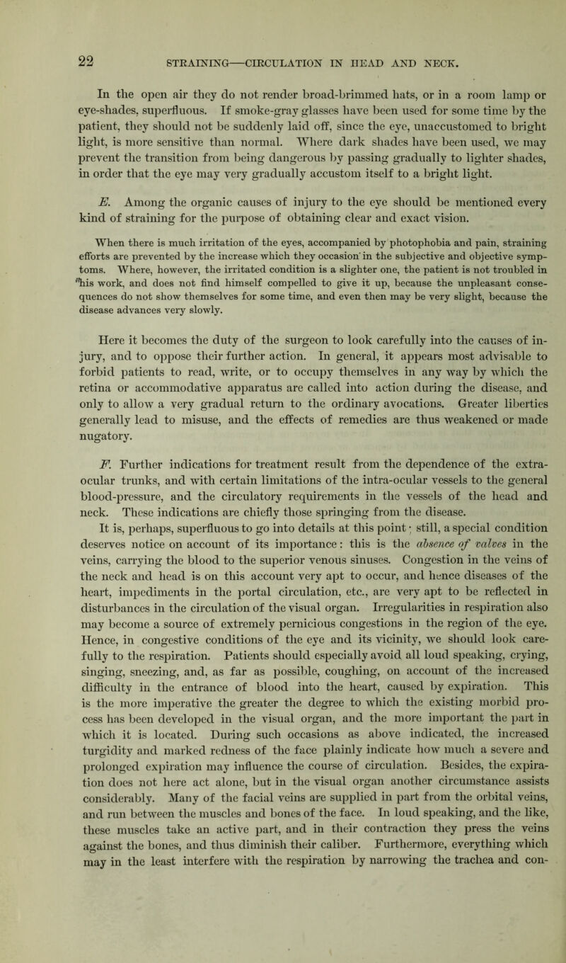 In the open air they do not render broad-brimmed hats, or in a room lamp or eye-shades, superfluous. If smoke-gray glasses have been used for some time by the patient, they should not be suddenly laid off, since the eye, unaccustomed to bright light, is more sensitive than normal. Where dark shades have been used, we may prevent the transition from being dangerous by passing gradually to lighter shades, in order that the eye may very gradually accustom itself to a bright light. E. Among the organic causes of injury to the eye should be mentioned every kind of straining for the purpose of obtaining clear and exact vision. When there is much irritation of the eyes, accompanied by photophobia and pain, straining efforts are prevented by the increase which they occasion'in the subjective and objective symp- toms. Where, however, the irritated condition is a slighter one, the patient is not troubled in fhis work, and does not find himself compelled to give it up, because the unpleasant conse- quences do not show themselves for some time, and even then may be very slight, because the disease advances very slowly. Here it becomes the duty of the surgeon to look carefully into the causes of in- jury, and to oppose their further action. In general, it appears most advisable to forbid patients to read, write, or to occupy themselves in any way by whicli the retina or accommodative apparatus are called into action during the disease, and only to allow a very gradual return to the ordinary avocations. Greater liberties generally lead to misuse, and the effects of remedies are thus weakened or made nugatory. F. Further indications for treatment result from the dependence of the extra- ocular trunks, and with certain limitations of the intra-ocular vessels to the general blood-pressure, and the circulatory requirements in the vessels of the head and neck. These indications are chiefly those springing from the disease. It is, perhaps, superfluous to go into details at this point; still, a special condition deserves notice on account of its importance: this is the absence of valves in the veins, carrying the blood to the superior venous sinuses. Congestion in the veins of the neck and head is on this account very apt to occur, and hence diseases of the heart, impediments in the portal circulation, etc., are very apt to be reflected in disturbances in the circulation of the visual organ. Irregularities in respiration also may become a source of extremely pernicious congestions in the region of the eye. Hence, in congestive conditions of the eye and its vicinity, we should look care- fully to the respiration. Patients should especially avoid all loud speaking, crying, singing, sneezing, and, as far as possible, coughing, on account of the increased difficulty in the entrance of blood into the heart, caused by expiration. This is the more imperative the greater the degree to which the existing morbid pro- cess has been developed in the visual organ, and the more important the part in which it is located. During such occasions as above indicated, the increased turgidity and marked redness of the face plainly indicate how much a severe and prolonged expiration may influence the course of circulation. Besides, the expira- tion does not here act alone, but in the visual organ another circumstance assists considerably. Many of the facial veins are supplied in part from the orbital veins, and run between the muscles and bones of the face. In loud speaking, and the like, these muscles take an active part, and in their contraction they press the veins against the bones, and thus diminish their caliber. Furthermore, everything which may in the least interfere with the respiration by narrowing the trachea and con-