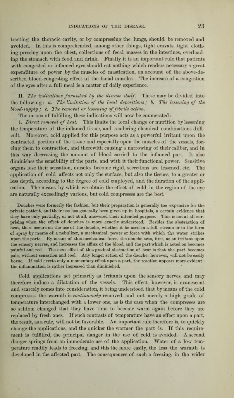 tracting the thoracic cavity, or by compressing the lungs, should be removed and avoided. In this is comprehended, among other things, tight cravats, tight cloth- ing pressing upon the chest, collections of fecal masses in the intestines, overload- ing the stomach with food and drink. Finally it is an important rule that patients with congested or inflamed eyes should eat nothing which renders necessary a great expenditure of power by the muscles of mastication, on account of the above-de- scribed blood-congesting effect of the facial muscles. The increase of a congestion of the eyes after a full meal is a matter of daily experience. II. The indications furnished by the disease itself. These may be divided into the following: a. The limitation of the local depositions ; b. The lessening of the blood-supply ; c. The removal or lessening of febrile action. The means of fulfilling these indications wfill now be enumerated: 1. Direct removal of heat. This limits the local change or nutrition by lessening the temperature of the inflamed tissue, and rendering chemical combinations diffi- cult. Moreover, cold applied for this purpose acts as a powerful irritant upon the contracted portion of the tissue and especially upon the muscles of the vessels, for- cing them to contraction, and therewith causing a narrowing of their caliber, and in this way decreasing the amount of blood carried to the inflamed part. It also diminishes the sensibility of the parts, and with it their functional power. Sensitive organs lose their sensation, muscles become rigid, secretions are lessened, etc. The application of cold affects not only the surface, but also the tissues, to a greater or less depth, according to the degree of cold employed, and the duration of the appli- cation. The means by which we obtain the effect of cold in the region of the eye are naturally exceedingly various, but cold compresses are the best. Douches were formerly the fashion, but their preparation is generally too expensive for the private patient, and their use has generally been given up in hospitals, a certain evidence that they have only partially, or not at all, answered their intended purpose. This is not at all sur- prising when the effect of douches is more exactly understood. Besides the abstraction of heat, there occurs on the use of the douche, whether it be used in a full stream or in the form of spray by means of a nebulizer, a mechanical power or force with which the water strikes upon the parts. By means of this mechanical force, the douche acts, first, as an irritant upon the sensory nerves, and increases the afflux of the blood, and the part which is acted on becomes painful and red. The next effect of this gradual abstraction of heat is that the part becomes pale, without sensation and cool. Any longer action of the douche, however, will not be easily borne. If cold exerts only a momentary effect upon a part, the reaction appears more evident: the inflammation is rather increased than diminished. Cold applications act primarily as irritants upon the sensory nerves, and may therefore induce a dilatation of the vessels. This effect, however, is evanescent and scarcely comes into consideration, it being understood that by means of the cold compresses the warmth is continuously removed, and not merely a high grade of temperature interchanged with a lower one, as is the case when the compresses are so seldom changed that they have time to become warm again before they are replaced by fresh ones. If such contrasts of temperature have an effect upon a part, the result, as a rule, will not be favorable. An important rule therefore is, to quickly change the applications, and the quicker the warmer the part is. If this require- ment is fulfilled, the principal danger in the use of cold is avoided. A second danger springs from an immoderate use of the application. Water of a low tem- perature readily leads to freezing, and this the more easily, the less the warmth is developed in the affected part. The consequences of such a freezing, in the wider