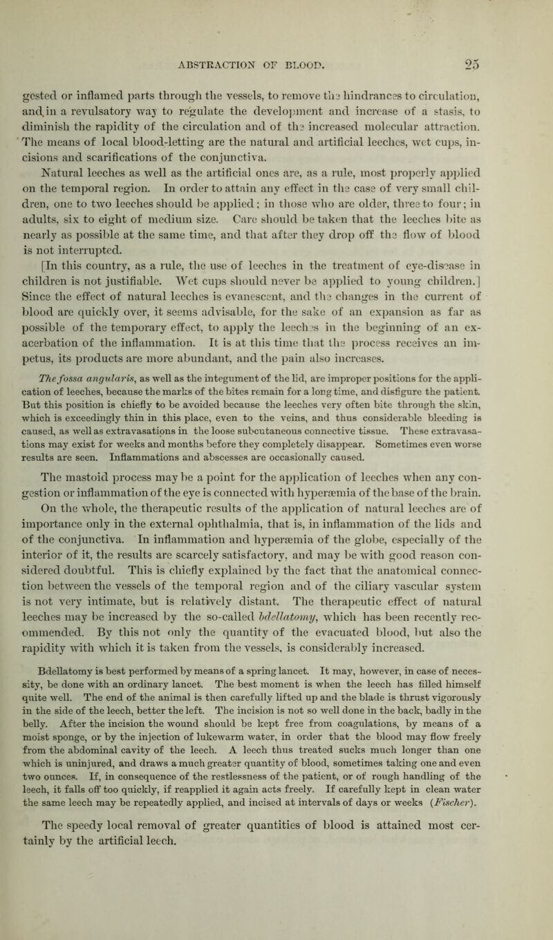 gcstecl or inflamed parts through the vessels, to remove the hindrances to circulation, and.in a revulsatory way to regulate the development and increase of a stasis, to diminish the rapidity of the circulation and of the increased molecular attraction. The means of local blood-letting are the natural and artificial leeches, wet cups, in- cisions and scarifications of the conjunctiva. Natural leeches as well as the artificial ones are, as a rule, most properly applied on the temporal region. In order to attain any effect in the case of very small chil- dren, one to two leeches should be applied; in those who are older, three to four; in adults, six to eight of medium size. Care should be taken that the leeches bite as nearly as possible at the same time, and that after they drop off the flow of blood is not interrupted. [In this country, as a rule, the use of leeches in the treatment of eye-disease in children is not justifiable. Wet cups should never be applied to young children.] Since the effect of natural leeches is evanescent, and the changes in the current of blood are quickly over, it seems advisable, for the sake of an expansion as far as possible of the temporary effect, to apply the leeches in the beginning of an ex- acerbation of the inflammation. It is at this time that the process receives an im- petus, its products are more abundant, and the pain also increases. The fossa angularis, as well as the integument of the lid, are improper positions for the appli- cation of leeches, because the marks of the bites remain for a long time, and disfigure the patient. But this position is chiefly to be avoided because the leeches very often bite through the skin, which is exceedingly thin in this place, even to the veins, and thus considerable bleeding is caused, as well as extravasations in the loose subcutaneous connective tissue. These extravasa- tions may exist for weeks and months before they completely disappear. Sometimes even worse results are seen. Inflammations and abscesses are occasionally caused. The mastoid process may be a point for the application of leeches when any con- gestion or inflammation of the eye is connected with hypersemia of the base of the brain. On the whole, the therapeutic results of the application of natural leeches are of importance only in the external ophthalmia, that is, in inflammation of the lids and of the conjunctiva. In inflammation and hypersemia of the globe, especially of the interior of it, the results are scarcely satisfactory, and may be with good reason con- sidered doubtful. This is chiefly explained by the fact that the anatomical connec- tion between the vessels of the temporal region and of the ciliary vascular system is not very intimate, but is relatively distant. The therapeutic effect of natural leeches may be increased by the so-called hdellatomy, which has been recently rec- ommended. By this not only the quantity of the evacuated blood, but also the rapidity with 'which it is taken from the vessels, is considerably increased. Bdellatomy is best performed by means of a spring lancet. It may, however, in case of neces- sity, be done with an ordinary lancet. The best moment is when the leech has filled himself quite well. The end of the animal is then carefully lifted up and the blade is thrust vigorously in the side of the leech, better the left. The incision is not so well done in the back, badly in the belly. After the incision the wound should be kept free from coagulations, by means of a moist sponge, or by the injection of lukewarm water, in order that the blood may flow freely from the abdominal cavity of the leech. A leech thus treated sucks much longer than one which is uninjured, and draws a much greater quantity of blood, sometimes taking one and even two ounces. If, in consequence of the restlessness of the patient, or of rough handling of the leech, it falls off too quickly, if reapplied it again acts freely. If carefully kept in clean water the same leech may be repeatedly applied, and incised at intervals of days or weeks {Fischer). The speedy local removal of greater quantities of blood is attained most cer- tainly by the artificial leech.
