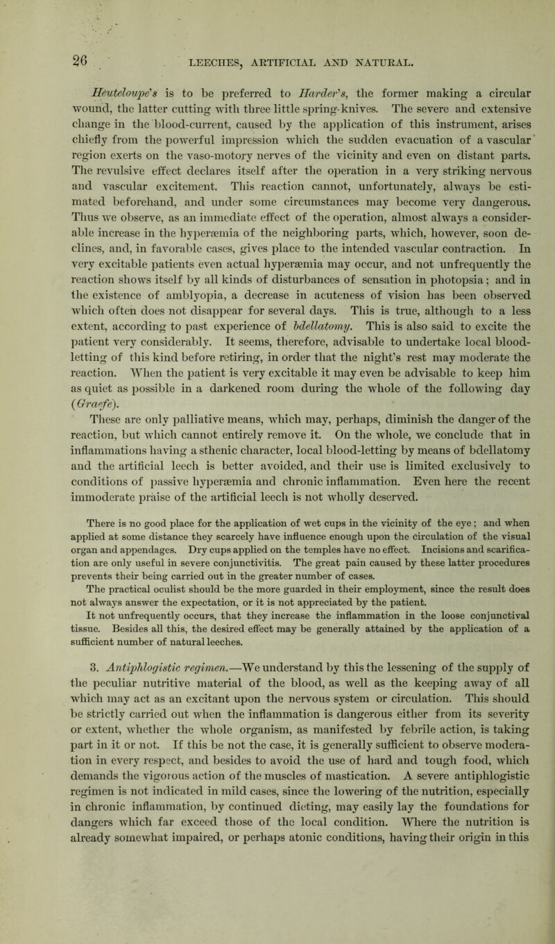 Heuteloupe's is to be preferred to Harder's, the former making a circular wound, the latter cutting with three little spring-knives. The severe and extensive change in the blood-current, caused by the application of this instrument, arises chiefly from the powerful impression which the sudden evacuation of avascular region exerts on the vaso-motory nerves of the vicinity and even on distant parts. The revulsive effect declares itself after the operation in a very striking nervous and vascular excitement. This reaction cannot, unfortunately, always be esti- mated beforehand, and under some circumstances may become very dangerous. Thus we observe, as an immediate effect of the operation, almost always a consider- able increase in the hyperoemia of the neighboring parts, which, however, soon de- clines, and, in favorable cases, gives place to the intended vascular contraction. In very excitable patients even actual hypersemia may occur, and not unfrequently the reaction shows itself by all kinds of disturbances of sensation in photopsia; and in the existence of amblyopia, a decrease in acuteness of vision has been observed which often does not disappear for several days. This is true, although to a less extent, according to past experience of bdellatomy. This is also said to excite the patient very considerably. It seems, therefore, advisable to undertake local blood- letting of this kind before retiring, in order that the night’s rest may moderate the reaction. When the patient is very excitable it may even be advisable to keep him as quiet as possible in a darkened room during the whole of the following day (Oraefe). These are only palliative means, which may, perhaps, diminish the danger of the reaction, but which cannot entirely remove it. On the whole, we conclude that in inflammations having a sthenic character, local blood-letting by means of bdellatomy and the artificial leech is better avoided, and their use is limited exclusively to conditions of passive hypersemia and chronic inflammation. Even here the recent immoderate praise of the artificial leech is not wholly deserved. There is no good place for the application of wet cups in the vicinity of the eye; and when applied at some distance they scarcely have influence enough upon the circulation of the visual organ and appendages. Dry cups applied on the temples have no effect. Incisions and scarifica- tion are only useful in severe conjunctivitis. The great pain caused by these latter procedures prevents their being carried out in the greater number of cases. The practical oculist should be the more guarded in their employment, since the result does not always answer the expectation, or it is not appreciated by the patient. It not unfrequently occurs, that they increase the inflammation in the loose conjunctival tissue. Besides all this, the desired effect may be generally attained by the application of a sufficient number of natural leeches. 3. Antiphlogistic regimen.—We understand by this the lessening of the supply of the peculiar nutritive material of the blood, as well as the keeping away of all which may act as an excitant upon the nervous system or circulation. This should be strictly carried out when the inflammation is dangerous either from its severity or extent, whether the whole organism, as manifested by febrile action, is taking part in it or not. If this be not the case, it is generally sufficient to observe modera- tion in every respect, and besides to avoid the use of hard and tough food, which demands the vigorous action of the muscles of mastication. A severe antiphlogistic regimen is not indicated in mild cases, since the lowering of the nutrition, especially in chronic inflammation, by continued dieting, may easily lay the foundations for dangers which far exceed those of the local condition. Where the nutrition is already somewhat impaired, or perhaps atonic conditions, having their origin in this