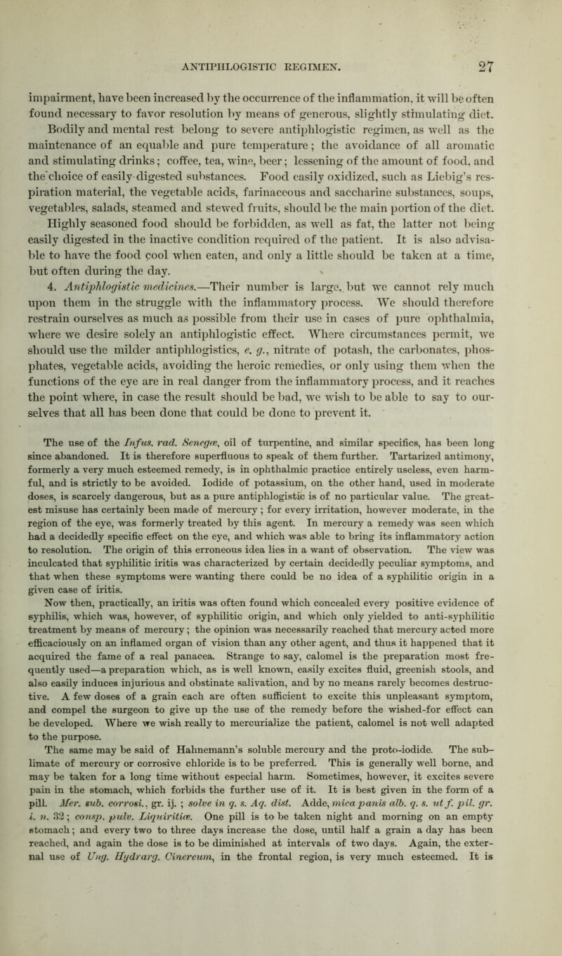 impairment, have been increased by the occurrence of the inflammation, it will be often found necessary to favor resolution by means of generous, slightly stimulating diet. Bodily and mental rest belong to severe antiphlogistic regimen, as well as the maintenance of an equable and pure temperature; the avoidance of all aromatic and stimulating drinks; coffee, tea, wine, beer; lessening of the amount of food, and thechoice of easily digested substances. Food easily oxidized, such as Liebig’s res- piration material, the vegetable acids, farinaceous and saccharine substances, soups, vegetables, salads, steamed and stewed fruits, should be the main portion of the diet. Highly seasoned food should be forbidden, as well as fat, the latter not being easily digested in the inactive condition required of the patient. It is also advisa- ble to have the food pool when eaten, and only a little should be taken at a time, but often during the day. 4. Antiphlogistic medicines.—Their number is large,, but we cannot rely much upon them in the struggle with the inflammatory process. We should therefore restrain ourselves as much as possible from their use in cases of pure ophthalmia, where we desire solely an antiphlogistic effect. Where circumstances permit, we should use the milder antiphlogistics, e. g., nitrate of potash, the carbonates, phos- phates, vegetable acids, avoiding the heroic remedies, or only using them when the functions of the eye are in real danger from the inflammatory process, and it reaches the point where, in case the result should be bad, we wish to be able to say to our- selves that all has been done that could be done to prevent it. The use of the Infus. rad. Senega, oil of turpentine, and similar specifics, has been long since abandoned. It is therefore superfluous to speak of them further. Tartarized antimony, formerly a very much esteemed remedy, is in ophthalmic practice entirely useless, even harm- ful, and is strictly to be avoided. Iodide of potassium, on the other hand, used in moderate doses, is scarcely dangerous, but as a pure antiphlogistic is of no particular value. The great- est misuse has certainly been made of mercury ; for every irritation, however moderate, in the region of the eye, was formerly treated by this agent. In mercury a remedy was seen which had a decidedly specific effect on the eye, and which was able to bring its inflammatory action to resolution. The origin of this erroneous idea lies in a want of observation. The view was inculcated that syphilitic iritis was characterized by certain decidedly peculiar symptoms, and that when these symptoms were wanting there could be no idea of a syphilitic origin in a given case of iritis. Now then, practically, an iritis was often found which concealed every positive evidence of syphilis, which was, however, of syphilitic origin, and which only yielded to anti-syphilitic treatment by means of mercury; the opinion was necessarily reached that mercury acted more efficaciously on an inflamed organ of vision than any other agent, and thus it happened that it acquired the fame of a real panacea. Strange to say, calomel is the preparation most fre- quently used—a preparation which, as is well known, easily excites fluid, greenish stools, and also easily induces injurious and obstinate salivation, and by no means rarely becomes destruc- tive. A few doses of a grain each are often sufficient to excite this unpleasant symptom, and compel the surgeon to give up the use of the remedy before the wished-for effect can be developed. Where we wish really to mercurialize the patient, calomel is not well adapted to the purpose. The same may be said of Hahnemann’s soluble mercury and the proto-iodide. The sub- limate of mercury or corrosive chloride is to be preferred. This is generally well borne, and may be taken for a long time without especial harm. Sometimes, however, it excites severe pain in the stomach, which forbids the further use of it. It is best given in the form of a pill. Mer. sub. corrosi., gr. ij. ; solve in q. s. Aq. dist. Adde, mica pants alb. q. s. utf. pil. gr. i. n. 82; consp. pulv. Liquiritice. One pill is to be taken night and morning on an empty stomach; and every two to three days increase the dose, until half a grain a day has been reached, and again the dose is to be diminished at intervals of two days. Again, the exter- nal use of Uug. Hgdrarg. Cinereum, in the frontal region, is very much esteemed. It is
