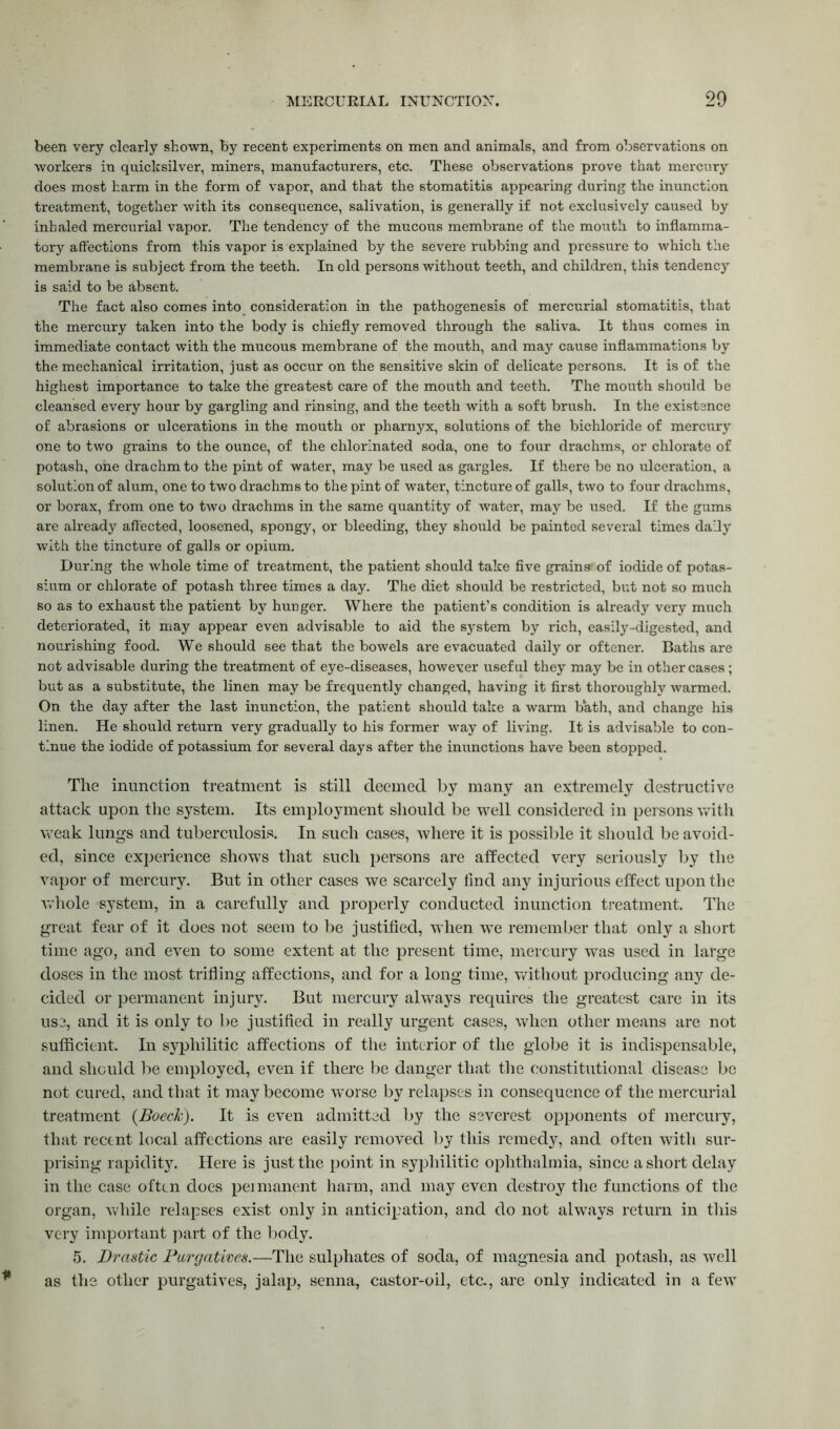 been very clearly shown, by recent experiments on men and animals, and from observations on workers in quicksilver, miners, manufacturers, etc. These observations prove that mercury does most harm in the form of vapor, and that the stomatitis appearing during the inunction treatment, together with its consequence, salivation, is generally if not exclusively caused by inhaled mercurial vapor. The tendency of the mucous membrane of the mouth to inflamma- tory affections from this vapor is explained by the severe rubbing and pressure to which the membrane is subject from the teeth. In old persons without teeth, and children, this tendency is said to be absent. The fact also comes into consideration in the pathogenesis of mercurial stomatitis, that the mercury taken into the body is chiefly removed through the saliva. It thus comes in immediate contact with the mucous membrane of the mouth, and may cause inflammations by the mechanical irritation, just as occur on the sensitive skin of delicate persons. It is of the highest importance to take the greatest care of the mouth and teeth. The mouth should be cleansed every hour by gargling and rinsing, and the teeth with a soft brush. In the existence of abrasions or ulcerations in the mouth or pharnyx, solutions of the bichloride of mercury one to two grains to the ounce, of the chlorinated soda, one to four drachms, or chlorate of potash, one drachm to the pint of water, may be used as gargles. If there be no ulceration, a solution of alum, one to two drachms to the pint of water, tincture of galls, two to four drachms, or borax, from one to two drachms in the same quantity of water, may be used. If the gums are already affected, loosened, spongy, or bleeding, they should be painted several times daily with the tincture of galls or opium. During the whole time of treatment, the patient should take five grains'of iodide of potas- sium or chlorate of potash three times a day. The diet should be restricted, but not so much so as to exhaust the patient by hunger. Where the patient’s condition is already very much deteriorated, it may appear even advisable to aid the system by rich, easily-digested, and nourishing food. We should see that the bowels are evacuated daily or oftener. Baths are not advisable during the treatment of eye-diseases, however useful they may be in other cases; but as a substitute, the linen may be frequently changed, having it first thoroughly warmed. On the day after the last inunction, the patient should take a warm bath, and change his linen. He should return very gradually to his former way of living. It is advisable to con- tinue the iodide of potassium for several days after the inunctions have been stopped. The inunction treatment is still deemed by many an extremely destructive attack upon the system. Its employment should be well considered in persons with weak lungs and tuberculosis. In such cases, where it is possible it should be avoid- ed, since experience shows that such persons are affected very seriously by the vapor of mercury. But in other cases we scarcely find any injurious effect upon the whole system, in a carefully and properly conducted inunction treatment. The great fear of it does not seem to be justified, when wTe remember that only a short time ago, and even to some extent at the present time, mercury was used in large doses in the most trifling affections, and for a long time, without producing any de- cided or permanent injury. But mercury always requires the greatest care in its use, and it is only to be justified in really urgent cases, when other means are not sufficient. In syphilitic affections of the interior of the globe it is indispensable, and should be employed, even if there be danger that the constitutional disease be not cured, and that it may become worse by relapses in consequence of the mercurial treatment {Boeck). It is even admitted by the severest opponents of mercury, that recent local affections are easily removed by this remedy, and often with sur- prising rapidity. Here is just the point in syphilitic ophthalmia, since a short delay in the case often does permanent harm, and may even destroy the functions of the organ, while relapses exist only in anticipation, and do not always return in this very important part of the body. 5. Drastic Purgatives.—The sulphates of soda, of magnesia and potash, as well as the other purgatives, jalap, senna, castor-oil, etc., are only indicated in a few