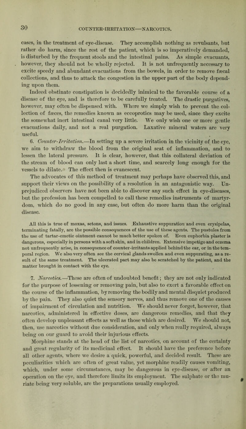 COUNTER-IRRITATION NARCOTICS. cases, in the treatment of eye-disease. They accomplish nothing as revulsants, blit rather do harm, since the rest of the patient, which is so imperatively demanded, is disturbed by the frequent stools and the intestinal pains. As simple evacuants, however, they should not be wholly rejected. It is not unfrequently necessary to excite speedy and abundant evacuations from the bowels, in order to remove faecal collections, and thus to attack the congestion in the upper part of the body depend- ing upon them. Indeed obstinate constipation is decidedly inimical to the favorable course of a disease of the eye, and is therefore to be carefully treated. The drastic purgatives, however, may often be dispensed with. Where we simply wish to prevent the col- lection of faeces, the remedies known as eccoprotics may be used, since they excite the somewhat inert intestinal canal very little. We only wish one or more gentle evacuations daily, and not a real purgation. Laxative mineral waters are very useful. 6. Counter-Irritation.—In setting up a severe irritation in the vicinity of the eye, we aim to withdraw the blood from the original seat of inflammation, and to lessen the lateral pressure. It is clear, however, that this collateral deviation of the stream of blood can only last a short time, and scarcely long enough for the vessels to dilate. The effect then is evanescent. The advocates of this method of treatment may perhaps have observed this, and support their views on the possibility of a resolution in an antagonistic way. Un- prejudiced observers have not been able to discover any such effect in eye-diseases, but the profession has been compelled to call these remedies instruments of martyr- dom, which do no good in any case, but often do more harm than the original disease. All this is true of moxas, setons, and issues. .Exhaustive suppuration and even erysipelas, terminating fatally, are the possible consequences of the use of these agents. The pustules from the use of tartar-emetic ointment cannot be much better spoken of. Even euphorbia plaster is dangerous, especially in persons with a soft skin, and in children. Extensive impetigo and eczema not unfrequently arise, in consequence of counter-irritants applied behind the ear, or in the tem- poral region. We also very often see the cervical glands swollen and even suppurating, as a re- sult of the same treatment. The ulcerated part may also be scratched by the patient, and the matter brought in contact with the eye. 7. Narcotics.—These are often of undoubted benefit; they are not only indicated for the purpose of lessening or removing pain, but also to exert a favorable effect on the course of the inflammation, by removing the bodily and mental disquiet produced by the pain. They also quiet the sensory nerves, and thus remove one of the causes of impairment of circulation and nutrition. We should never forget, however, that narcotics, administered in effective doses, are dangerous remedies, and that they often develop unpleasant effects as well as those which are desired. We should not, then, use narcotics without due consideration, and only when really required, always being on our guard to avoid their injurious effects. Morphine stands at the head of the list of narcotics, on account of the certainty and great regularity of its medicinal effect. It should have the preference before all other agents, where we desire a quick, powerful, and decided result. These are peculiarities which are often of great value, yet morphine readily causes vomiting, which, under some circumstances, may be dangerous in eye-disease, or after an operation on the eye, and therefore limits its employment. The sulphate or the mu- riate being very soluble, are the preparations usually employed.