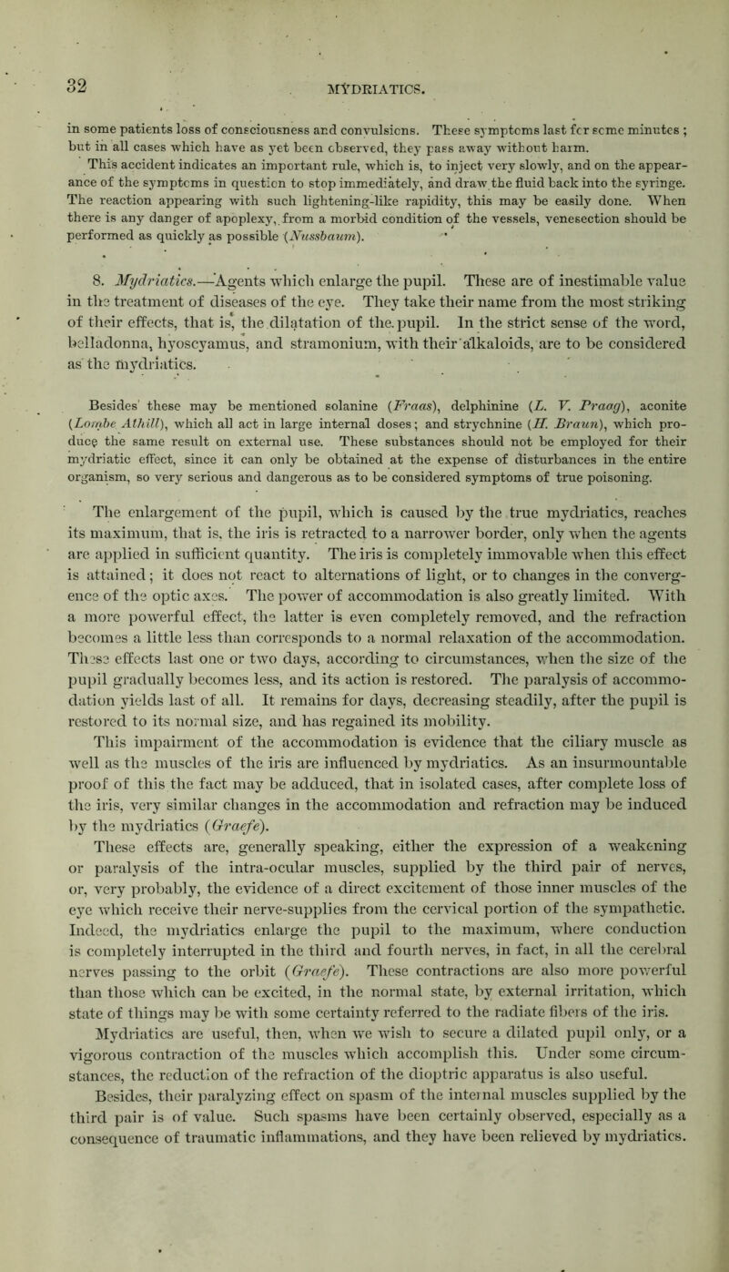in some patients loss of consciousness and convulsions. These symptoms last fcr seme minutes ; but in all cases which have as yet been observed, they pass away without harm. This accident indicates an important rule, which is, to inject very slowly, and on the appear- ance of the symptoms in question to stop immediately, and draw.the fluid back into the syringe. The reaction appearing with such lightening-like rapidity, this may be easily done. When there is any danger of apoplexy,.from a morbid condition of the vessels, venesection should be performed as quickly as possible (Nussbaum). 8. Mydriatics.—-’Agents which enlarge the pupil. These are of inestimable value in the treatment of diseases of the eye. They take their name from the most striking of their effects, that is, the dilatation of the. pupil. In the strict sense of the word, belladonna, hyoscyamus, and stramonium, with their alkaloids, are to be considered as the mydriatics. Besides' these may be mentioned solanine (Fraas), delphinine (A. V. Prao.g), aconite (Lotribe Athill), which all act in large internal doses; and strychnine {II. Braun), which pro- duce the same result on external use. These substances should not be employed for their mydriatic effect, since it can only be obtained at the expense of disturbances in the entire organism, so very serious and dangerous as to be considered symptoms of true poisoning. The enlargement of the pupil, which is caused by the true mydriatics, reaches its maximum, that is, the iris is retracted to a narrower border, only when the agents are applied in sufficient quantity. The iris is completely immovable when this effect is attained; it does not react to alternations of light, or to changes in the converg- ence of the optic axes. The power of accommodation is also greatly limited. With a more powerful effect, the latter is even completely removed, and the refraction becomes a little less than corresponds to a normal relaxation of the accommodation. These effects last one or two days, according to circumstances, when the size of the pupil gradually becomes less, and its action is restored. The paralysis of accommo- dation yields last of all. It remains for days, decreasing steadily, after the pupil is restored to its normal size, and has regained its mobility. This impairment of the accommodation is evidence that the ciliary muscle as well as the muscles of the iris are influenced by mydriatics. As an insurmountable proof of this the fact may be adduced, that in isolated cases, after complete loss of the iris, very similar changes in the accommodation and refraction may be induced by the mydriatics (Graefe). These effects are, generally speaking, either the expression of a weakening or paralysis of the intra-ocular muscles, supplied by the third pair of nerves, or, very probably, the evidence of a direct excitement of those inner muscles of the eye which receive their nerve-supplies from the cervical portion of the sympathetic. Indeed, the mydriatics enlarge the pupil to the maximum, where conduction is completely interrupted in the third and fourth nerves, in fact, in all the cerebral nerves passing to the orbit (Graefe). These contractions are also more powerful than those which can be excited, in the normal state, by external irritation, which state of things may be with some certainty referred to the radiate fibers of the iris. Mydriatics are useful, then, when we wish to secure a dilated pupil only, or a vigorous contraction of the muscles which accomplish this. Under some circum- stances, the reduction of the refraction of the dioptric apparatus is also useful. Besides, their paralyzing effect on spasm of the internal muscles supplied by the third pair is of value. Such spasms have been certainly observed, especially as a consequence of traumatic inflammations, and they have been relieved by mydriatics.