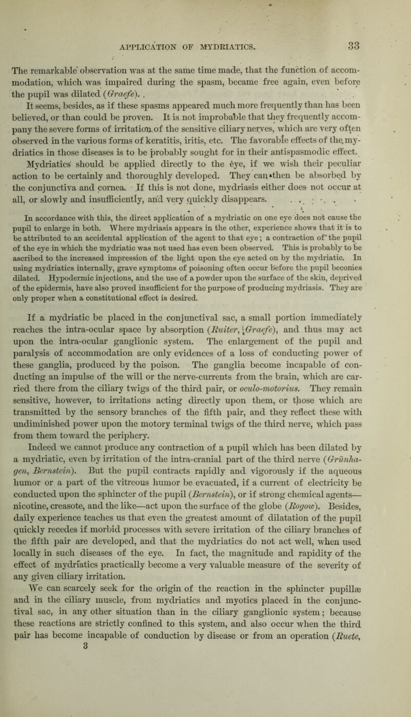 The remarkable* observation was at the same time made, that the function of accom- modation, which was impaired during the spasm, became free again, even before the pupil was dilated (Graefe). . It seems, besides, as if these spasms appeared much more frequently than has been believed, or than could be proven. It is not improbable that they frequently accom- pany the severe forms of irritation, of the sensitive ciliary nerves, which are very often observed in the various forms of keratitis, iritis, etc. The favorable effects of the. my- driatics in those diseases is to be probably sought for in their antispasmodic effect. Mydriatics should be applied directly to the eye, if we wish their peculiar action to be certainly and thoroughly developed. They can *then be absorbed by the conjunctiva and cornea. .If this is not done, mydriasis either does not occur at all, or slowly and insufficiently, and very quickly disappears. In accordance with this, the direct application of a mydriatic on one eye does not cause the pupil to enlarge in both. Where mydriasis appears in the other, experience shows that it'is to be attributed to an accidental application of the agent to that eye; a contraction of' the pupil of the eye in which the mydriatic was not used has even been observed. This is probably to be ascribed to the increased impression of the light upon the eye acted on by the mydriatic. In using mydriatics internally, grave symptoms of poisoning often occur before the pupil becomes dilated. Hypodermic injections, and the use of a powder upon the surface of the skin, deprived of the epidermis, have also proved insufficient for the purpose of producing mydriasis. They are only proper when a constitutional effect is desired. If a mydriatic be placed in the conjunctival sac, a small portion immediately readies the intra-ocular space by absorption (Rutter, [Graefe), and thus may act upon the intra-ocular ganglionic system. The enlargement of the pupil and paralysis of accommodation are only evidences of a loss of conducting power of these ganglia, produced by the poison. The ganglia become incapable of con- ducting an impulse of the will or the nerve-currents from the brain, which are car- ried there from the ciliary twigs of the third pah*, or oculo-motorius. They remain sensitive, however, to irritations acting directly upon them, or those which are transmitted by the sensory branches of the fifth pair, and they reflect these with undiminished power upon the motory terminal twigs of the third nerve, which pass from them toward the periphery. Indeed we cannot produce any contraction of a pupil which has been dilated by a mydriatic, even by irritation of the intra-cranial part of the third nerve (Grunha- gen, Bernstein). But the pupil contracts rapidly and vigorously if the aqueous humor or a part of the vitreous humor be evacuated, if a current of electricity be conducted upon the sphincter of the pupil (Bernstein), or if strong chemical agents— nicotine, creasote, and the like—act upon the surface of the globe (Rogow). Besides, daily experience teaches us that even the greatest amount of dilatation of the pupil quickly recedes if morbid processes with severe irritation of the ciliary branches of the fifth pair are developed, and that the mydriatics do not act well, when used locally in such diseases of the eye. In fact, the magnitude and rapidity of the effect of mydriatics practically become a very valuable measure of the severity of any given ciliary irritation. We can scarcely seek for the origin of the reaction in the sphincter pupillse and in the ciliary muscle, from mydriatics and myotics placed in the conjunc- tival sac, in any other situation than in the ciliary ganglionic system; because these reactions are strictly confined to this system, and also occur when the third pair has become incapable of conduction by disease or from an operation (Ruete, 3