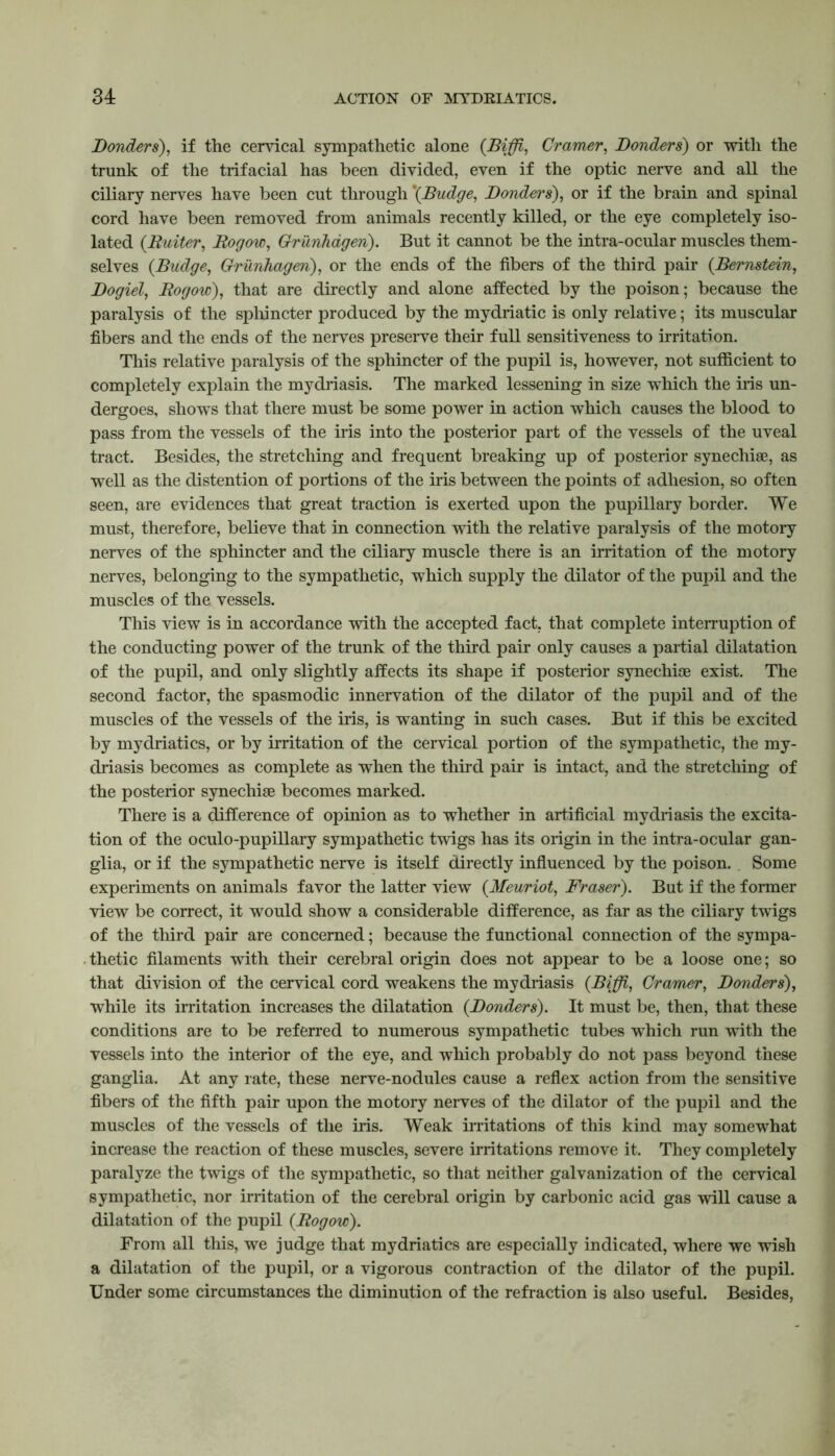 jBonders), if the cervical sympathetic alone (Biffi, Cramer, Bonders) or with the trunk of the trifacial has been divided, even if the optic nerve and all the ciliary nerves have been cut through '(Budge, Bonders), or if the brain and spinal cord have been removed from animals recently killed, or the eye completely iso- lated (Buiter, Bogow, Grunhagen). But it cannot be the intra-ocular muscles them- selves (Budge, Grunhagen), or the ends of the fibers of the third pair (Bernstein, Bogiel, Bogow), that are directly and alone affected by the poison; because the paralysis of the sphincter produced by the mydriatic is only relative; its muscular fibers and the ends of the nerves preserve their full sensitiveness to irritation. This relative paralysis of the sphincter of the pupil is, however, not sufficient to completely explain the mydriasis. The marked lessening in size which the iris un- dergoes, shows that there must be some power in action which causes the blood to pass from the vessels of the iris into the posterior part of the vessels of the uveal tract. Besides, the stretching and frequent breaking up of posterior synechiae, as well as the distention of portions of the iris between the points of adhesion, so often seen, are evidences that great traction is exerted upon the pupillary border. We must, therefore, believe that in connection with the relative paralysis of the motory nerves of the sphincter and the ciliary muscle there is an irritation of the motory nerves, belonging to the sympathetic, which supply the dilator of the pupil and the muscles of the vessels. This view is in accordance with the accepted fact, that complete interruption of the conducting power of the trunk of the third pair only causes a partial dilatation of the pupil, and only slightly affects its shape if posterior synechise exist. The second factor, the spasmodic innervation of the dilator of the pupil and of the muscles of the vessels of the iris, is wanting in such cases. But if this be excited by mydriatics, or by irritation of the cervical portion of the sympathetic, the my- driasis becomes as complete as when the third pair is intact, and the stretching of the posterior synechise becomes marked. There is a difference of opinion as to whether in artificial mydriasis the excita- tion of the oculo-pupillary sympathetic twigs has its origin in the intra-ocular gan- glia, or if the sympathetic nerve is itself directly influenced by the poison. Some experiments on animals favor the latter view (Meuriot, Fraser). But if the former view be correct, it would show a considerable difference, as far as the ciliary twigs of the third pair are concerned; because the functional connection of the sympa- thetic filaments with their cerebral origin does not appear to be a loose one; so that division of the cervical cord weakens the mydriasis (Biffi, Cramer, Bonders), while its irritation increases the dilatation (Bonders). It must be, then, that these conditions are to be referred to numerous sympathetic tubes which run with the vessels into the interior of the eye, and which probably do not pass beyond these ganglia. At any rate, these nerve-nodules cause a reflex action from the sensitive fibers of the fifth pair upon the motory nerves of the dilator of the pupil and the muscles of the vessels of the iris. Weak irritations of this kind may somewhat increase the reaction of these muscles, severe irritations remove it. They completely paralyze the twigs of the sympathetic, so that neither galvanization of the cervical sympathetic, nor irritation of the cerebral origin by carbonic acid gas will cause a dilatation of the pupil (Bogow). From all this, we judge that mydriatics are especially indicated, where we wish a dilatation of the pupil, or a vigorous contraction of the dilator of the pupil. Under some circumstances the diminution of the refraction is also useful. Besides,