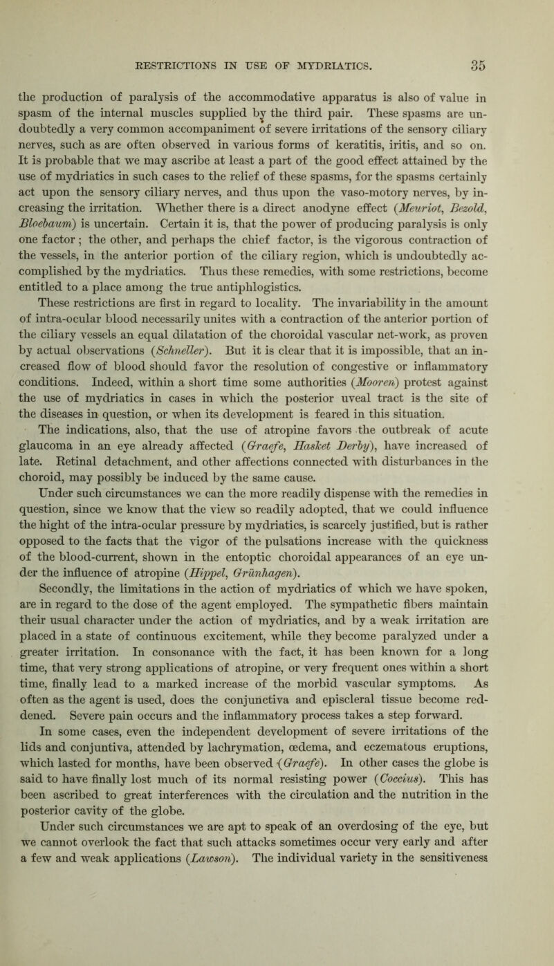 the production of paralysis of the accommodative apparatus is also of value in spasm of the internal muscles supplied by the third pair. These spasms are un- doubtedly a very common accompaniment of severe irritations of the sensory ciliary nerves, such as are often observed in various forms of keratitis, iritis, and so on. It is probable that we may ascribe at least a part of the good effect attained by the use of mydriatics in such cases to the relief of these spasms, for the spasms certainly act upon the sensory ciliary nerves, and thus upon the vaso-motory nerves, by in- creasing the irritation. Whether there is a direct anodyne effect {Meuriot, Bezold, Bloebaum) is uncertain. Certain it is, that the power of producing paralysis is only one factor ; the other, and perhaps the chief factor, is the vigorous contraction of the vessels, in the anterior portion of the ciliary region, which is undoubtedly ac- complished by the mydriatics. Thus these remedies, with some restrictions, become entitled to a place among the true antiphlogistics. These restrictions are first in regard to locality. The invariability in the amount of intra-ocular blood necessarily unites with a contraction of the anterior portion of the ciliary vessels an equal dilatation of the choroidal vascular net-work, as proven by actual observations (Schneller). But it is clear that it is impossible, that an in- creased flow of blood should favor the resolution of congestive or inflammatory conditions. Indeed, within a short time some authorities (Mooren) protest against the use of mydriatics in cases in which the posterior uveal tract is the site of the diseases in question, or when its development is feared in this situation. The indications, also, that the use of atropine favors the outbreak of acute glaucoma in an eye already affected (Graefe, Ilasket Derby), have increased of late. Retinal detachment, and other affections connected with disturbances in the choroid, may possibly be induced by the same cause. Under such circumstances we can the more readily dispense with the remedies in question, since we know that the view so readily adopted, that we could influence the hight of the intra-ocular pressure by mydriatics, is scarcely justified, but is rather opposed to the facts that the vigor of the pulsations increase with the quickness of the blood-current, shown in the entoptic choroidal appearances of an eye un- der the influence of atropine (Hippel, Grunhageri). Secondly, the limitations in the action of mydriatics of which we have spoken, are in regard to the dose of the agent employed. The sympathetic fibers maintain their usual character under the action of mydriatics, and by a weak irritation are placed in a state of continuous excitement, while they become paralyzed under a greater irritation. In consonance with the fact, it has been known for a long time, that very strong applications of atropine, or very frequent ones within a short time, finally lead to a marked increase of the morbid vascular symptoms. As often as the agent is used, does the conjunctiva and episcleral tissue become red- dened. Severe pain occurs and the inflammatory process takes a step forward. In some cases, even the independent development of severe irritations of the lids and conjuntiva, attended by lachrymation, oedema, and eczematous eruptions, which lasted for months, have been observed •(Graefe). In other cases the globe is said to have finally lost much of its normal resisting power (Coccius). This has been ascribed to great interferences with the circulation and the nutrition in the posterior cavity of the globe. Under such circumstances we are apt to speak of an overdosing of the eye, but we cannot overlook the fact that such attacks sometimes occur very early and after a few and weak applications {Lawson). The individual variety in the sensitiveness