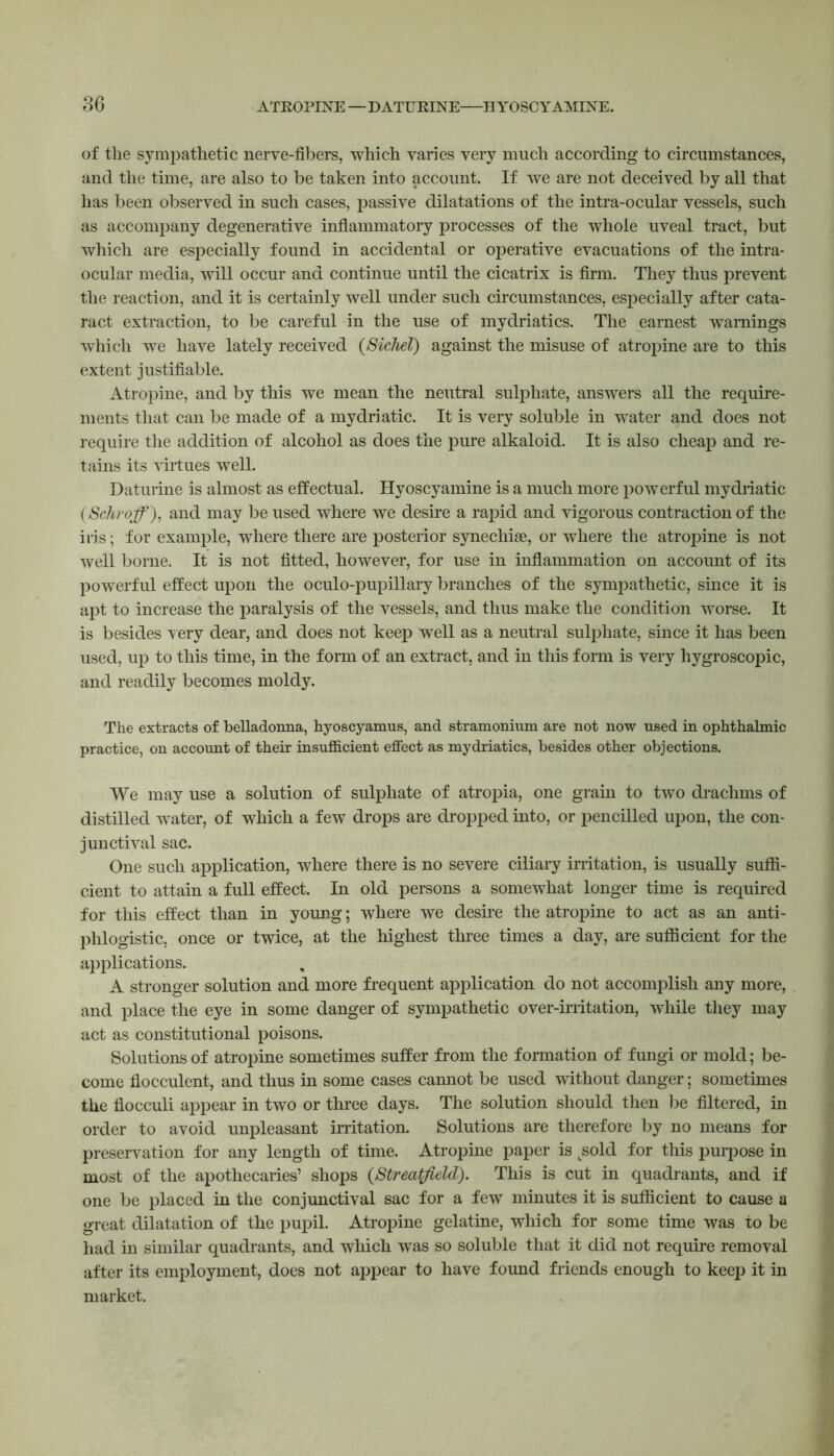 of the sympathetic nerve-fibers, which varies very much according to circumstances, and the time, are also to be taken into account. If we are not deceived by all that has been observed in such cases, passive dilatations of the intra-ocular vessels, such as accompany degenerative inflammatory processes of the whole uveal tract, but which are especially found in accidental or operative evacuations of the intra- ocular media, will occur and continue until the cicatrix is firm. They thus prevent the reaction, and it is certainly well under such circumstances, especially after cata- ract extraction, to be careful in the use of mydriatics. The earnest warnings which we have lately received (Sichel) against the misuse of atropine are to this extent justifiable. Atropine, and by this we mean the neutral sulphate, answers all the require- ments that can be made of a mydriatic. It is very soluble in water and does not require the addition of alcohol as does the pure alkaloid. It is also cheap and re- tains its virtues well. Daturine is almost as effectual. Hyoscyamine is a much more powerful mydriatic (Scliroff), and may be used where we desire a rapid and vigorous contraction of the iris; for example, where there are posterior synechise, or where the atropine is not well borne. It is not fitted, however, for use in inflammation on account of its powerful effect upon the oculo-pupillary branches of the sympathetic, since it is apt to increase the paralysis of the vessels, and thus make the condition worse. It is besides very dear, and does not keep well as a neutral sulphate, since it has been used, up to this time, in the form of an extract, and in this form is very hygroscopic, and readily becomes moldy. The extracts of belladonna, hyoscyamus, and stramonium are not now used in ophthalmic practice, on account of their insufficient effect as mydriatics, besides other objections. We may use a solution of sulphate of atropia, one grain to two drachms of distilled water, of which a few drops are dropped into, or pencilled upon, the con- junctival sac. One such application, where there is no severe ciliary irritation, is usually suffi- cient to attain a full effect. In old persons a somewhat longer time is required for this effect than in young; where we desire the atropine to act as an anti- phlogistic, once or twice, at the highest three times a day, are sufficient for the applications. A stronger solution and more frequent application do not accomplish any more, and place the eye in some danger of sympathetic over-irritation, while they may act as constitutional poisons. Solutions of atropine sometimes suffer from the formation of fungi or mold; be- come flocculent, and thus in some cases cannot be used without danger; sometimes the flocculi appear in two or three days. The solution should then be filtered, in order to avoid unpleasant irritation. Solutions are therefore by no means for preservation for any length of time. Atropine paper is tsold for this purpose in most of the apothecaries’ shops (Streatfield). This is cut in quadrants, and if one be placed in the conjunctival sac for a few minutes it is sufficient to cause a great dilatation of the pupil. Atropine gelatine, which for some time was to be had in similar quadrants, and which was so soluble that it did not require removal after its employment, does not appear to have found friends enough to keep it in market.