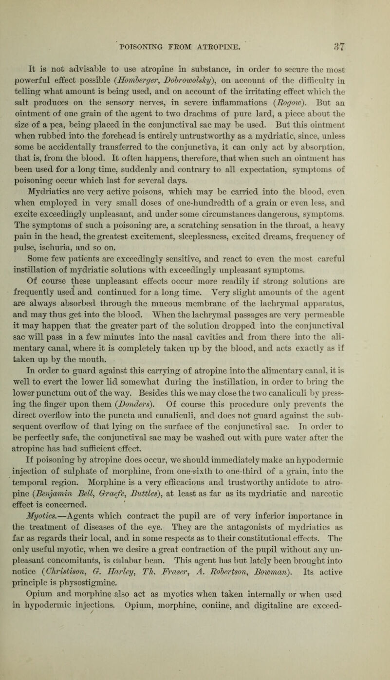 It is not advisable to use atropine in substance, in order to secure the most powerful effect possible (.Homberger, BobrowolsTcy), on account of the difficulty in telling what amount is being used, and on account of the irritating effect which the salt produces on the sensory nerves, in severe inflammations (Rogow). But an ointment of one grain of the agent to two drachms of pure lard, a piece about the size of a pea, being placed in the conjunctival sac may be used. But this ointment when rubbed into the forehead is entirely untrustworthy as a mydriatic, since, unless some be accidentally transferred to the conjunctiva, it can only act by absorption, that is, from the blood. It often happens, therefore, that when such an ointment has been used for a long time, suddenly and contrary to all expectation, symptoms of poisoning occur which last for several days. Mydriatics are very active poisons, which may be carried into the blood, even when employed in very small doses of one-hundredth of a grain or even less, and excite exceedingly unpleasant, and under some circumstances dangerous, symptoms. The symptoms of such a poisoning are, a scratching sensation in the throat, a heavy pain in the head, the greatest excitement, sleeplessness, excited dreams, frequency of pulse, ischuria, and so on. Some few patients are exceedingly sensitive, and react to even the most careful instillation of mydriatic solutions with exceedingly unpleasant symptoms. Of course these unpleasant effects occur more readily if strong solutions are frequently used and continued for a long time. Very slight amounts of the agent are always absorbed through the mucous membrane of the lachrymal apparatus, and may thus get into the blood. When the lachrymal passages are very permeable it may happen that the greater part of the solution dropped into the conjunctival sac will pass in a few minutes into the nasal cavities and from there into the ali- mentary canal, where it is completely taken up by the blood, and acts exactly as if taken up by the mouth. In order to guard against this carrying of atropine into the alimentary canal, it is well to evert the lower lid somewhat during the instillation, in order to bring the lower punctum out of the way. Besides this we may close the two canaliculi by press- ing the finger upon them (Bonders). Of course this procedure only prevents the direct overflow into the puncta and canaliculi, and does not guard against the sub- sequent overflow of that lying on the surface of the conjunctival sac. In order to be perfectly safe, the conjunctival sac may be washed out with pure water after the atropine has had sufficient effect. If poisoning by atropine does occur, we should immediately make an hypodermic injection of sulphate of morphine, from one-sixth to one-third of a grain, into the temporal region. Morphine is a very efficacious and trustworthy antidote to atro- pine (Benjamin Bell, Graefe, Buttles), at least as far as its mydriatic and narcotic effect is concerned. Myotics.—Agents which contract the pupil are of very inferior importance in the treatment of diseases of the eye. They are the antagonists of mydriatics as far as regards their local, and in some respects as to their constitutional effects. The only useful myotic, when we desire a great contraction of the pupil without any un- pleasant concomitants, is calabar bean. This agent has but lately been brought into notice (Christison, G. Harley, Th. Fraser, A. Robertson, Bowman). Its active principle is physostigmine. Opium and morphine also act as myotics when taken internally or when used in hypodermic injections. Opium, morphine, coniine, and digitaline are exceed-