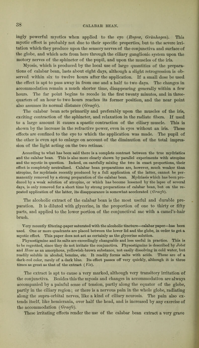 CALABAR BEAN. ingly powerful mvotics when applied to the eye (Bogow, Grunhageri). This myotic effect is probably not due to their specific properties, but to the severe irri- tation which they produce upon the sensory nerves of the conjunctiva and surface of the globe, and which acts from here through the ciliary ganglionic system upon the motory nerves of the sphincter of the pupil, and upon the muscles of the iris. Myosis, which is produced by the local use of large quantities of the prepara- tions of calabar bean, lasts about eight days, although a slight retrogression is ob- served within six to twelve hours after the application. If a small dose be used the effect is apt to pass away in from one and a half to two days. The changes in accommodation remain a much shorter time, disappearing generally within a few hours. The far point begins to recede in the first twenty minutes, and in three- quarters of an hour to two hours reaches its former position, and the near point also assumes its normal distance (Graefe). The calabar bean acts primarily and preferably upon the muscles of the iris, exciting contraction of the sphincter, and relaxation in the radiate fibers. If used to a large amount it causes a spastic contraction of the ciliary muscle. This is shown by the increase in the refractive power, even in eyes without an iris. These effects are confined to the eye to which the application was made. The pupil of the other is even apt to enlarge on account of the diminution of the total impres- sion of the light acting on the two retinas. According to what has been said there is a complete contrast between the true mydriatic s and the calabar bean. This is also more clearly shown by parallel experiments with atropine and the myotic in question. Indeed, on carefully mixing the two in exact proportions, their effect is completely neutralized. Calabar bean preparations are, however, much weaker than atropine, for mydriasis recently produced by a full application of the latter, cannot be per- manently removed by a strong preparation of the calabar bean. Mydriasis which has been pro- duced by a weak solution of atropine, or which has become lessened by the lapse of several days, is only removed for a short time by strong preparations of calabar bean, but on the re- peated application of the latter, its disappearance is somewhat accelerated (Graefe). The alcoholic extract of the calabar bean is the most useful and durable pre- paration. It is diluted with glycerine, in the proportion of one to thirty or fifty parts, and applied to the lower portion of the conjunctival sac with a camel’s-hair brush. Yery recently filtering-paper saturated with the alcoholic tincture—calabar paper—has been used. One or more quadrants are placed between the lower lid and the globe, in order to get a myotic effect. This paper does not act as certainly as the glycerine solution. Physostigmine and its salts are exceedingly changeable and less useful in practice. This is to be regretted, since they do not irritate the conjunctiva. Physostigmine is described by Jobst and jHesse as an amorphous, yellowish-brown substance, not easily dissolving in cold water, but readily soluble in alcohol, benzine, etc. It readily forms salts with acids. These are of a dark-red color, rarely of a dark blue. Its effect passes off very quickly, although it is three times as great as that of the extract ( Vee). The extract is apt to cause a very marked, although very transitory irritation of the conjunctiva. Besides this the myosis and changes in accommodation are always accompanied by a painful sense of tension, partly along the equator of the globe, partly in the ciliary region; or there is a nervous pain in the whole globe, radiating along the supra-orbital nerves, like a kind of ciliary neurosis. The pain also ex- tends itself, like hemicrania, over half the head, and is increased by any exercise of the accommodation {Graefe). These irritating effects render the use of the calabar bean extract a very grave