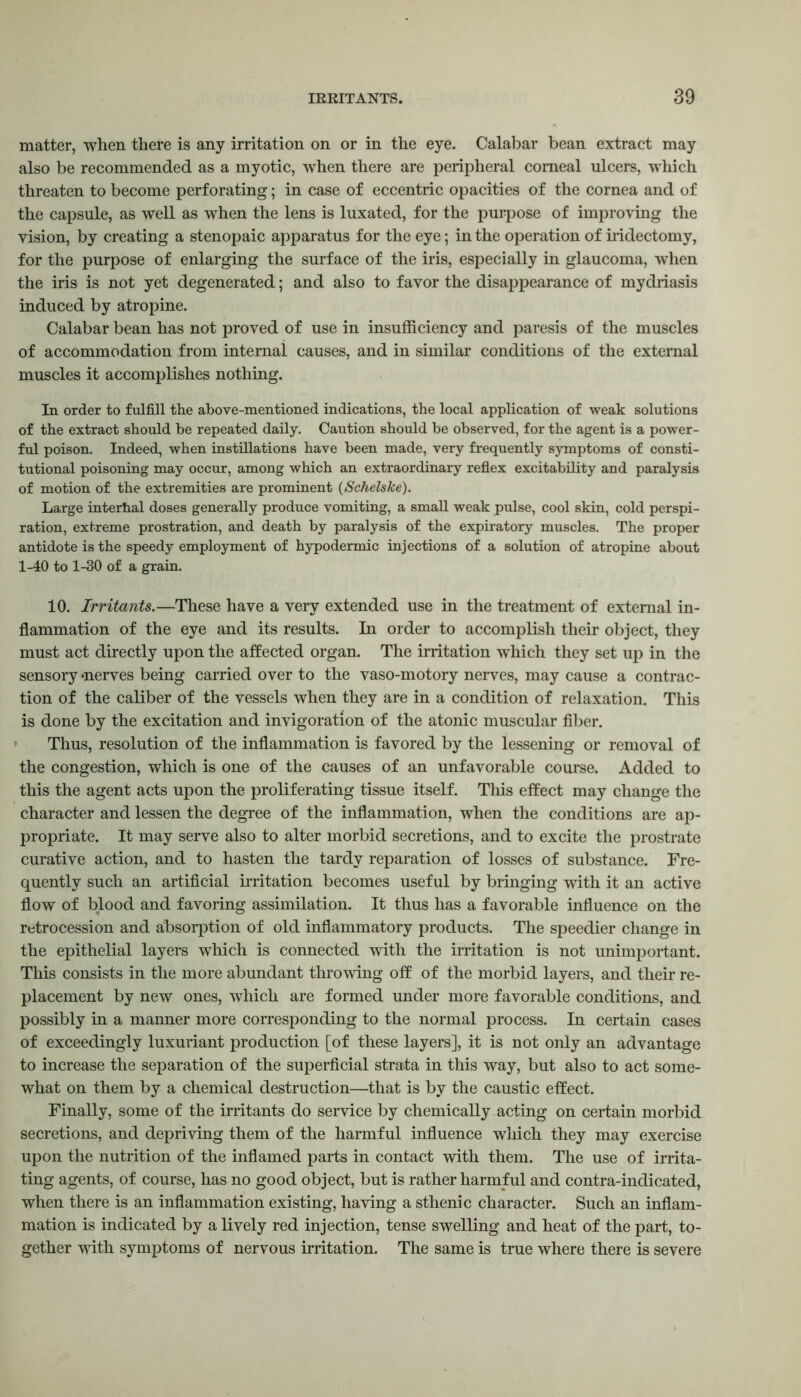 matter, when there is any irritation on or in the eye. Calabar bean extract may also be recommended as a myotic, when there are peripheral corneal ulcers, which threaten to become perforating; in case of eccentric opacities of the cornea and of the capsule, as well as when the lens is luxated, for the purpose of improving the vision, by creating a stenopaic apparatus for the eye; in the operation of iridectomy, for the purpose of enlarging the surface of the iris, especially in glaucoma, when the iris is not yet degenerated; and also to favor the disappearance of mydriasis induced by atropine. Calabar bean has not proved of use in insufficiency and paresis of the muscles of accommodation from internal causes, and in similar conditions of the external muscles it accomplishes nothing. Tn order to fulfill the above-mentioned indications, the local application of weak solutions of the extract should be repeated daily. Caution should be observed, for the agent is a power- ful poison. Indeed, when instillations have been made, very frequently symptoms of consti- tutional poisoning may occur, among which an extraordinary reflex excitability and paralysis of motion of the extremities are prominent (Schelske). Large interhal doses generally produce vomiting, a small weak pulse, cool skin, cold perspi- ration, extreme prostration, and death by paralysis of the expiratory muscles. The proper antidote is the speedy employment of hypodermic injections of a solution of atropine about 1-40 to 1-30 of a grain. 10. Irritants.—These have a very extended use in the treatment of external in- flammation of the eye and its results. In order to accomplish their object, they must act directly upon the affected organ. The irritation which they set up in the sensory -nerves being carried over to the vaso-motory nerves, may cause a contrac- tion of the caliber of the vessels when they are in a condition of relaxation. This is done by the excitation and invigoration of the atonic muscular fiber. Thus, resolution of the inflammation is favored by the lessening or removal of the congestion, which is one of the causes of an unfavorable course. Added to this the agent acts upon the proliferating tissue itself. This effect may change the character and lessen the degree of the inflammation, when the conditions are ap- propriate. It may serve also to alter morbid secretions, and to excite the prostrate curative action, and to hasten the tardy reparation of losses of substance. Fre- quently such an artificial irritation becomes useful by bringing with it an active flow of blood and favoring assimilation. It thus has a favorable influence on the retrocession and absorption of old inflammatory products. The speedier change in the epithelial layers which is connected with the irritation is not unimportant. This consists in the more abundant throwing off of the morbid layers, and their re- placement by new ones, which are formed under more favorable conditions, and possibly in a manner more corresponding to the normal process. In certain cases of exceedingly luxuriant production [of these layers], it is not only an advantage to increase the separation of the superficial strata in this way, but also to act some- what on them by a chemical destruction—that is by the caustic effect. Finally, some of the irritants do service by chemically acting on certain morbid secretions, and depriving them of the harmful influence which they may exercise upon the nutrition of the inflamed parts in contact with them. The use of irrita- ting agents, of course, has no good object, but is rather harmful and contra-indicated, when there is an inflammation existing, having a sthenic character. Such an inflam- mation is indicated by a lively red injection, tense swelling and heat of the part, to- gether with symptoms of nervous irritation. The same is true where there is severe