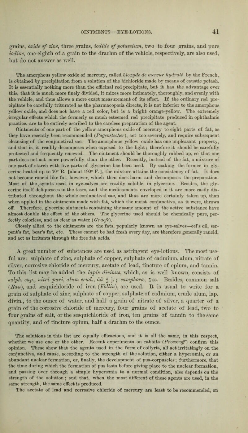 grains, oxide of zinc, three grains, iodide of potassium, two to four grains, and pure iodine, one-eighth of a grain to the drachm of the vehicle, respectively, are also used, but do not answer as well. The amorphous yellow oxide of mercury, called bioxyde de mercur hydrate by the French, is obtained by precipitation from a solution of the bichloride made by means of caustic potash. It is essentially nothing more than the officinal red precipitate, but it has the advantage over this, that it is much more finely divided, it mixes more intimately, thoroughly, and evenly with the vehicle, and thus allows a more exact measurement of its effect. If the ordinary red pre- cipitate be carefully triturated as the pharmacopoeia directs, it is not inferior to the amorphous yellow oxide, and does not have a red color, but is a bright orange-yellow. The extremely .irregular effects which the formerly so much esteemed red precipitate produced in ophthalmic practice, are to be entirely ascribed to the careless preparation of the agent. Ointments of one part of the yellow amorphous oxide of mercury to eight parts of fat, as they have recently been recommended (Pagenstecher), act too severely, and require subsequent cleansing of the conjunctival sac. The amorphous yellow oxide has one unpleasant property, and that is, it readily decomposes when exposed to the light; therefore it should be carefully protected and frequently renewed. The ointment should be thoroughly rubbed up, so that one part does not act more powerfully than the other. Recently, instead of the fat, a mixture of one part of starch with five parts of glycerine has been used. By soaking the former in gly- cerine heated up to 70° R. [about 190° F. ], the mixture attains the consistency of fat. It does not become rancid like fat, however, which then does harm and decomposes the preparation. Most of the ^agents used in eye-salves are readily soluble in glycerine. Besides, the gly- cerine itself deliquesces in the tears, and the medicaments enveloped in it are more easily dis- tributed throughout the whole conjunctival sac, and thus are more certainly taken up, than when applied in the ointments made with fat, which the moist conjunctiva, as it were, throws off. Therefore, glycerine ointments containing the same amount of the active substance have almost double the effect of the others. The glycerine used should be chemically pure, per- fectly colorless, and as clear as water (Graefe). Closely allied to the ointments are the fats, popularly known as eye-salves—eel’s oil, ser- pent’s fat, bear’s fat, etc. These cannot be had fresh every day, are therefore generally rancid, and act as irritants through the free fat acids. A great number of substances are used as astringent eye-lotions. The most use- ful are: sulphate of zinc, sulphate of copper, sulphate of cadmium, alum, nitrate of silver, corrosive chloride of mercury, acetate of lead, tincture of opium, and tannin. To this list may be added the lapis divinus, which, as is well known, consists of sulph. cup., nitri puri, alum crud., ad § j.; camphorce, 3 ss. Besides, common salt (Rau), and sesquichloride of iron (Follin), are used. It is usual to write for a grain of sulphate of zinc, sulphate of copper, sulphate of cadmium, crude alum, lap. divin., to the ounce of water, and half a grain of nitrate of silver, a quarter of a grain of the corrosive chloride of mercury, four grains of acetate of lead, two to four grains of salt, or the sesquichloride of iron, ten grains of tannin to the same quantity, and of tincture opium, half a drachm to the ounce. The solutions in this list are equally efficacious, and it is all the same, in this respect, whether we use one or the other. Recent experiments on rabbits (Prosoi’off') confirm this opinion. These show that the agents used in the form of collyria, all act irritatingly on the conjunctiva, and cause, according to the strength of the solution, either a hypersemia, or an abundant nuclear formation, or, finally, the development of pus-corpuscles; furthermore, that the time during which the formation of pus lasts before giving place to the nuclear formation, and passing over through a simple hypersemia to a normal condition, also depends on the strength of the solution ; and that, when the most different of these agents are used, in the same strength, the same effect is produced. The acetate of lead and corrosive chloride of mercury are least to be recommended, on