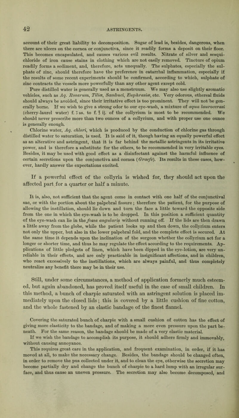 account of their great liability to decomposition. Sugar of lead is, besides, dangerous, when there are ulcers on the cornea or conjunctiva, since it readily forms a deposit on their floor. This becomes encapsulated, and causes various evil results. Nitrate of silver and sesqui- chloride of iron cause stains in clothing which are not easily removed. Tincture of opium readily forms a sediment, and, therefore, acts unequally. The sulphates, especially the sul- phate of zinc, should therefore have the preference in catarrhal inflammation, especially if the results of some recent experiments should be confirmed, according to which, sulphate of zinc contracts the vessels more powerfully than any other agent except cold. Pure distilled water is generally used as a menstruum. We may also use slightly aromatic vehicles, such as Aq. Rosarum, Tilice, Sambuci, Euphrasies, etc. Very odorous, ethereal fluids should always be avoided, since their irritative effect is too prominent. They will not be gen- erally borne. If we wish to give a strong odor to our eye-wash, a mixture of aqua laurocerasi (cherry-laurel water) f. 3 ss. to f. I ij. of the collyrium is most to be recommended. We should never prescribe more than two ounces of a collyrium, and with proper use one ounce is generally enough. Chlorine water, Aq. chlori, which is produced by the conduction of chlorine gas through distilled water to saturation, is used. It is said of it, though having an equally powerful effect as an alterative and astringent, that it is far behind the metallic astringents in its irritative power, and is therefore a substitute for the others, to be recommended in very irritable eyes. Besides, it may be used with good effect as a disinfectant against the harmful influence of certain secretions upon the conjunctiva and cornea (Graefe). Its results in these cases, how- ever, hardly answer the expectations excited. If a powerful effect of the collyria is wished for, they should act upon the affected part for a quarter or half a minute. It is, also, not sufficient that the agent come in contact with one half of the conjunctival sac, or with the portion about the palpebral fissure ; therefore the patient, for the purpose of allowing the instillation, should lie down and turn the face a little toward the opposite side from the one in which the eye-wash is to be dropped. In this position a sufficient quantity of the eye-wash can lie in the fossa angularis without running off. If the lids are then drawn a little away from the globe, while the patient looks up and then down, the collyrium enters not only the upper, but also in the lower palpebral fold, and the complete effect is secured. At the same time it depends upon the inclination of the surgeon whether the collyrium act for a longer or shorter time, and thus he may regulate the effect according to the requirements. Ap- plications of little pledgets of linen, which have been dipped in the eye-lotion, are very un- reliable in their effects, and are only practicable in insignificant affections, and in children, who react excessively to the instillations, which are always painful, and thus completely neutralize any benefit there may be in their use. Still, under some circumstances, a method of application formerly much esteem- ed, but again abandoned, has proved itself useful in the case of small children. In this method, a bunch of charpie saturated with an astringent solution is placed im- mediately upon the closed lids; this is covered by a little cushion of fine cotton, and the whole fastened by an elastic bandage of the finest flannel. Covering the saturated bunch of charpie with a small cushion of cotton has the effect of giving more elasticity to the bandage, and of making a more even pressure upon the part be- neath. For the same reason, the bandage should be made of a very elastic material. If we wish the bandage to accomplish its purpose, it should adhere firmly and immovably, without causing annoyance. This requires great care in the application, and frequent examination, in order, if it has moved at all, to make the necessary change. Besides, the bandage should be changed often, in order to remove the pus collected under it, and to clean the eye, otherwise the secretion may become partially dry and change the bunch of charpie to a hard lump with an irregular sur- face, and thus cause an uneven pressure. The secretion may also become decomposed, and