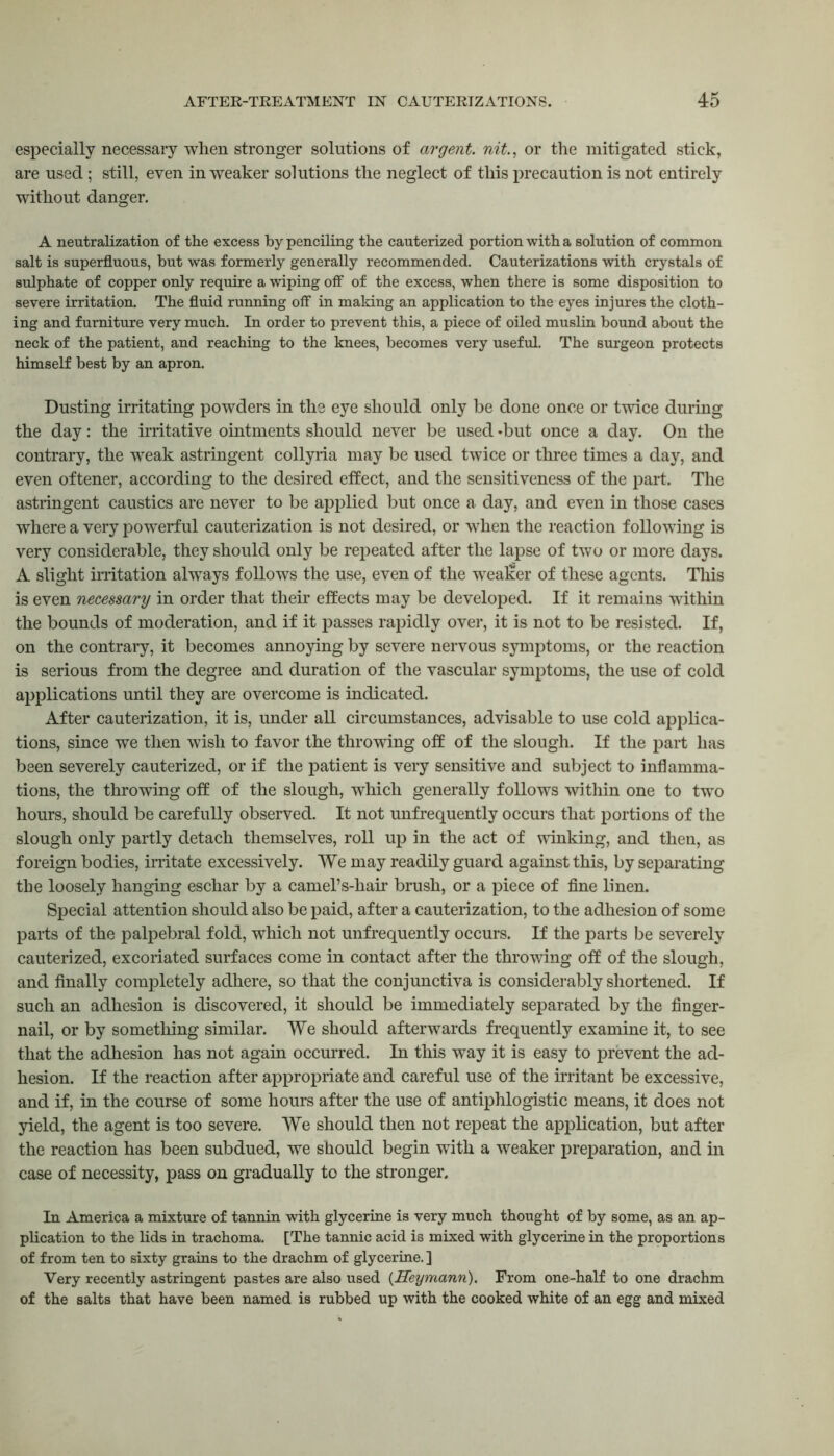 especially necessary when stronger solutions of argent, nit., or the mitigated stick, are used; still, even in weaker solutions the neglect of this precaution is not entirely without danger. A neutralization of the excess by penciling the cauterized portion with a solution of common salt is superfluous, but was formerly generally recommended. Cauterizations with crystals of sulphate of copper only require a wiping off of the excess, when there is some disposition to severe irritation. The fluid running off in making an application to the eyes injures the cloth- ing and furniture very much. In order to prevent this, a piece of oiled muslin bound about the neck of the patient, and reaching to the knees, becomes very useful. The surgeon protects himself best by an apron. Dusting irritating powders in the eye should only be done once or twice during the day: the irritative ointments should never be used *but once a day. On the contrary, the weak astringent collyria may be used twice or three times a day, and even oftener, according to the desired effect, and the sensitiveness of the part. The astringent caustics are never to be applied but once a day, and even in those cases where a very powerful cauterization is not desired, or when the reaction following is very considerable, they should only be repeated after the lapse of two or more days. A slight irritation always follows the use, even of the weaker of these agents. This is even necessary in order that their effects may be developed. If it remains within the bounds of moderation, and if it passes rapidly over, it is not to be resisted. If, on the contrary, it becomes annoying by severe nervous symptoms, or the reaction is serious from the degree and duration of the vascular symptoms, the use of cold applications until they are overcome is indicated. After cauterization, it is, under all circumstances, advisable to use cold applica- tions, since we then wish to favor the throwing off of the slough. If the part has been severely cauterized, or if the patient is very sensitive and subject to inflamma- tions, the throwing off of the slough, which generally follows within one to two hours, should be carefully observed. It not unfrequently occurs that portions of the slough only partly detach themselves, roll up in the act of winking, and then, as foreign bodies, irritate excessively. We may readily guard against this, by separating the loosely hanging eschar by a camel1 s-hair brush, or a piece of fine linen. Special attention should also be paid, after a cauterization, to the adhesion of some parts of the palpebral fold, which not unfrequently occurs. If the parts be severely cauterized, excoriated surfaces come in contact after the throwing off of the slough, and finally completely adhere, so that the conjunctiva is considerably shortened. If such an adhesion is discovered, it should be immediately separated by the finger- nail, or by something similar. We should afterwards frequently examine it, to see that the adhesion has not again occurred. In this way it is easy to prevent the ad- hesion. If the reaction after appropriate and careful use of the irritant be excessive, and if, in the course of some hours after the use of antiphlogistic means, it does not yield, the agent is too severe. We should then not repeat the application, but after the reaction has been subdued, we should begin with a weaker preparation, and in case of necessity, pass on gradually to the stronger. In America a mixture of tannin with glycerine is very much thought of by some, as an ap- plication to the lids in trachoma. [The tannic acid is mixed with glycerine in the proportions of from ten to sixty grains to the drachm of glycerine. ] Very recently astringent pastes are also used (.Heymann). From one-half to one drachm of the salts that have been named is rubbed up with the cooked white of an egg and mixed