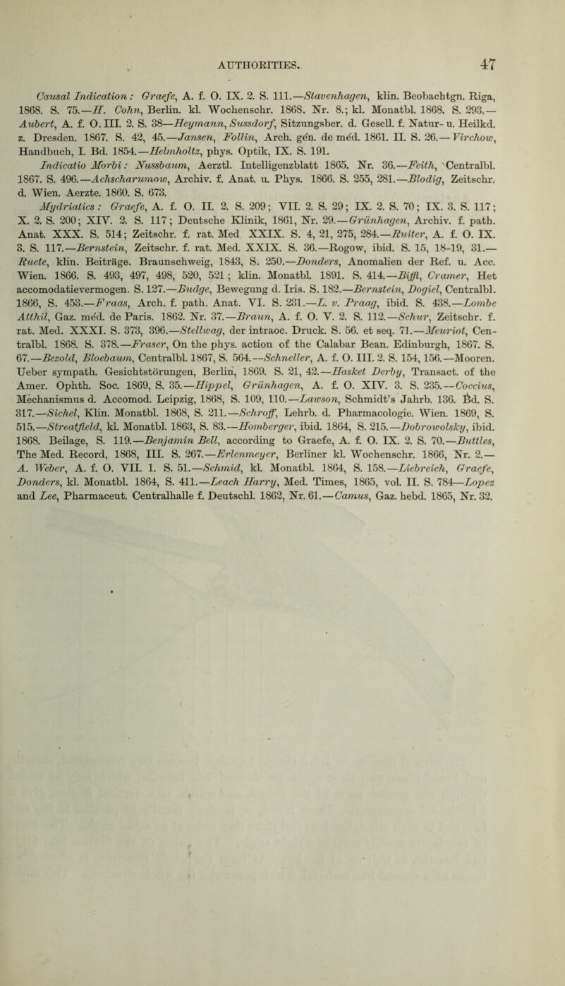 Causal Indication: Graefe, A. f. O. IX. 2. S. 111.—Stavenhagen, klin. Beobachtgn. Riga, 1868. S. 75.— H. Cohn, Berlin, kl. Wochenschr. 1868. Nr. 8.; kl. Monatbl. 1868. S. 293.— Aubert, A. f. O.III. 2. S. 38—Heymann, Sussdorf, Sitzungsber. d. Gesell. f. Natur-u. Heilkd. z. Dresden. 1867. S. 42, 45.—Jansen, Follin, Arch. gen. de med. 1861. II. S. 26.— Virchow, Handbuch, L Bd. 1854.—Helmholtz, phys. Optik, IX. S. 191. Indicatio Morbi: Nussbaum, Aerztl. Intelligenzblatt 1865. Nr. 36.—Feith, Centralbl. 1867. S. 496.—Achscharumow, Archiv. f. Anat. u. Phys. 1866. S. 255, 281.—Blodig, Zeitschr. d. Wien. Aerzte. 1860. S. 673. Mydriaiics : Graefe, A. f. O. II. 2. S. 209; VII. 2. S. 29; IX. 2. S. 70; IX. 3. S. 117; X. 2. S. 200; XIV. 2. S. 117; Deutsche Klinik, 1861, Nr. 29.—Griinhagen, Archiv. f. path. Anat. XXX. S. 514; Zeitschr. f. rat. Med XXIX. S. 4, 21, 275, 284.— Ruiter, A. f. O. IX. 3. S. 117.—Bernstein, Zeitschr. f. rat. Med. XXIX. S. 36.—Rogow, ibid. S. 15, 18-19, 31.— Buete, klin. Beitrage. Braunschweig, 1843, S. 250.—Bonders, Anomalien der Ref. u. Acc. Wien. 1866. S. 493, 497, 498, 520, 521; klin. Monatbl. 1891. S. 4U.—Biffl, Cramer, Het accomodatievermogen. S. 127.—Budge, Bewegung d. Iris. S. 182.—Bernstein, Dogiel, Centralbl. 1866, S. 453.—Fraas, Arch. f. path. Anat. VI. S. 231.—L. v. Praag, ibid. S. 438.—Lombe Atthil, Gaz. med. de Paris. 1862. Nr. 37.—Braun, A. f. O. V. 2. S. 112.—Schur, Zeitschr. f. rat. Med. XXXI. S. 373, 396.—Stellwag, der intraoc. Druck. S. 56. et seq. 71.—Meuriot, Cen- tralbl. 1868. S. 378.—Fraser, On the phys. action of the Calabar Bean. Edinburgh, 1867. S. 67.—Bezold, Bloebaum, Centralbl. 1867, S. 564.—Schneller, A. f. O. III. 2. S. 154,156.—Mooren. Ueber sympath. Gesichtstorungen, Berlin, 1869. S. 21, 42.—Hasket Derby, Transact, of the Amer. Ophth. Soc. 1869, S. 35.—Hippel, Griinhagen, A. f. O. XIV. 3. S. 235.—Coccius, Mechanismus d. Accomod. Leipzig, 1868, S. 109, 110.—Lawson, Schmidt’s Jahrb. 136. 6d. S. 317.—Sichel, Klin. Monatbl. 1868, S. 211.—Schrojf, Lehrb. d. Pharmacologie. Wien. 1869, S. 515.—Streatfield, kl. Monatbl. 1863, S. 83.—Homberger, ibid. 1864, S. 215.—Dobrowolsky, ibid. 1868. Beilage, S. 119.—Benjamin Bell, according to Graefe, A. f. O. IX. 2. S. 70.—Buttles, The Med. Record, 1868, III. S. 267.—Erlenmeyer, Berliner kl. Wochenschr. 1866, Nr. 2.— A. Weber, A. f. O. VII. 1. S. 51.—Schmid, kl. Monatbl. 1864, S. 158.—Liebreich, Graefe, Bonders, kl. Monatbl. 1864, S. 411.—Leach Harry, Med. Times, 1865, vol. II. S. 784—Lopez and Lee, Pharmaceut. Centralhalle f. Deutschl. 1862, Nr. 61.—Camus, Gaz. hebd. 1865, Nr. 32.