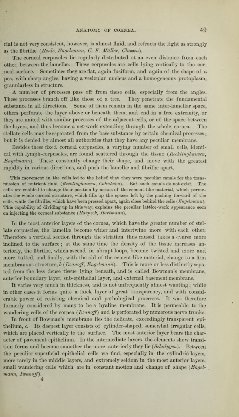 rial is not very consistent, however, is almost fluid, and refracts the light as strongly as the fibrillae (Henle, Engelmann, C. F. Mailer, Classen). The corneal corpuscles lie regularly distributed at an even distance from each other, between the lamellae. These corpuscles are cells lying vertically to the cor- neal surface. Sometimes they are flat, again fusiform, and again of the shape of a pea, with sharp angles, having a vesicular nucleus and a homogeneous protoplasm, granularless in structure. A number of processes pass off from these cells, especially from the angles. These processes branch off like those of a tree. They penetrate the fundamental substance in all directions. Some of them remain in the same inter-lamellar space, others perforate the layer above or beneath them, and end in a free extremity, or they are united with similar processes of the adjacent cells, or of the space between the layers, and thus become a net-work extending through the whole cornea. The stellate cells may be separated from the base substance by certain chemical processes; but it is denied by almost all authorities that they have any peculiar membrane. Besides these fixed corneal corpuscles, a varying number of small cells, identi- cal with lymph-corpuscles, are found scattered through the tissue (Recklinghausen, Engelmann). These constantly change their shape, and move with the greatest rapidity in various directions, and push the lamellae and fibrillae apart. This movement in the cells led to the belief that they were peculiar canals for the trans- mission of nutrient fluid (Recklinghausen, Cohnheim). But such canals do not exist. The cells are enabled to change their position by means of the cement-like material, which perme- ates the whole corneal structure, which fills up the spaces left by the pushing forward of the cells, while the fibrillae, which have been pressed apart, again close behind the cells (Engelmann). This capability of dividing up in this way, explains the peculiar lattice-work appearance seen on injecting the corneal substance (Harpeck, Hartmann). In the most anterior layers of the cornea, which have the greater number of stel- late corpuscles, the lamellae become wider and intertwine more with each other. Therefore a vertical section through the striation thus caused takes a course more inclined to the surface; at the same time the density of the tissue increases an- teriorly, the fibrillae, which ascend in abrupt loops, become twisted and more and more tufted, and finally, with the aid of the cement-like material, change to a firm membranous structure, & (Iioanoff\ Engelmann). This is more or less distinctly sepa- ted from the less dense tissue lying beneath, and is called Bowman’s membrane, anterior boundary layer, sub-epithelial layer, and external basement membrane. It varies very much in thickness, and is not unfrequently almost wanting; while in other cases it forms quite a thick layer of great transparency, and with consid- erable power of resisting chemical and pathological processes. It was therefore formerly considered by many to be a hyaline membrane. It is permeable to the wandering cells of the cornea (Iwanoff) and is perforated by numerous nerve trunks. In front of Bowman’s membrane lies the delicate, exceedingly transparent epi- thelium, c. Its deepest layer consists of cylinder-shaped, somewhat irregular cells, which are placed vertically to the surface. The most anterior layer bears the char- acter of pavement epithelium. In the intermediate layers the elements show transi- tion forms and become smoother the more anteriorly they lie (Schalygen). Between the peculiar superficial epithelial cells we find, especially in the cylindric layers, more rarely in the middle layers, and extremely seldom in the most anterior layers, small wandering cells which are in constant motion and change of shape (Engel- mann, Iwanoff). 4