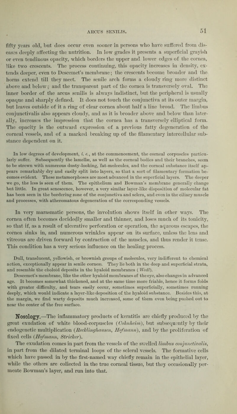 fifty years old, but does occur even sooner in persons who have suffered from dis- eases deeply affecting the nutrition. In low grades it presents a superficial grayish or even tendinous opacity, which borders the upper and lower edges of the cornea, like two crescents. The process continuing, this opacity increases in density, ex- tends deeper, even to Descemet’s membrane; the crescents become broader and the horns extend till they meet. The senile arch forms a cloudy ring more distinct above and below; and the transparent part of the cornea is transversely oval. The inner border of the arcus senilis is always indistinct, but the peripheral is usually opaque and sharply defined. It does not touch the conjunctiva at its outer margin, but leaves outside of it a ring of clear cornea about half a line broad. The limbus conjunctivalis also appears cloudy, and as it is broader above and below than later- ally, increases the impression that the cornea has a transversely elliptical form. The opacity is the outward expression of a previous fatty degeneration of the corneal vessels, and of a marked breaking up of the filamentary intercellular sub- stance dependent on it. In low degrees of development, i. e., at the commencement, the corneal corpuscles particu- larly suffer. Subsequently the lamellae, as well as the corneal bodies and their branches, seem to be strewn with numerous dusty-looking, fat-molecules, and the corneal substance itself ap- pears remarkably dry and easily split into layers, so that a sort of filamentary formation be- comes evident. These metamorphoses are most advanced in the superficial layers. The deeper we go, the less is seen of them. The epithelium and Bowman's membrane generally change but little. In great senescence, however, a very similar layer-like disposition of molecular fat has been seen in the bordering zone of the conjunctiva and sclera, and even in the ciliary muscle and processes, with atheromatous degeneration of the corresponding vessels. Iii very marasmatic persons, the involution shows itself in other ways. The cornea often becomes decidedly smaller and thinner, and loses much of its tonicity, so that if, as a result of ulcerative perforation or operation, the aqueous escapes, the cornea sinks in, and numerous wrinkles appear on its surface, unless the lens and vitreous are driven forward by contraction of the muscles, and thus render it tense. This condition has a very serious influence on the healing process. Dull, translucent, yellowish, or brownish groups of molecules, very indifferent to chemical action, exceptionally appear in senile corneas. They lie both in the deep and superficial strata, and resemble the choloid deposits in the hyaloid membranes ( Wedl). Descemet’s membrane, like the other hyaloid membranes of the eye, also changes in advanced age. It becomes somewhat thickened, and at the same time more friable, hence it forms folds with greater difficulty, and tears easily occur, sometimes superficially, sometimes running deeply, which would indicate a layer-like deposition of the hyaloid substance. Besides this, at the margin, we find warty deposits much increased, some of them even being pushed out to near the center of the free surface. Nosology.—The inflammatory products of keratitis are chiefly produced by the great exudation of white blood-corpuscles (Cohnheim), but subsequently by their endogenetic multiplication (Recklinghausen, Hofmann), and by the proliferation of fixed cells {Hofmann, Strieker). The exudation comes in part from the vessels of the swelled limbus conjunctivalis, in part from the dilated terminal loops of the scleral vessels. The formative cells which have passed in by the first-named way chiefly remain in the epithelial layer, while the others are collected in the true corneal tissue, but they occasionally per- meate Bowman’s layer, and run into that.