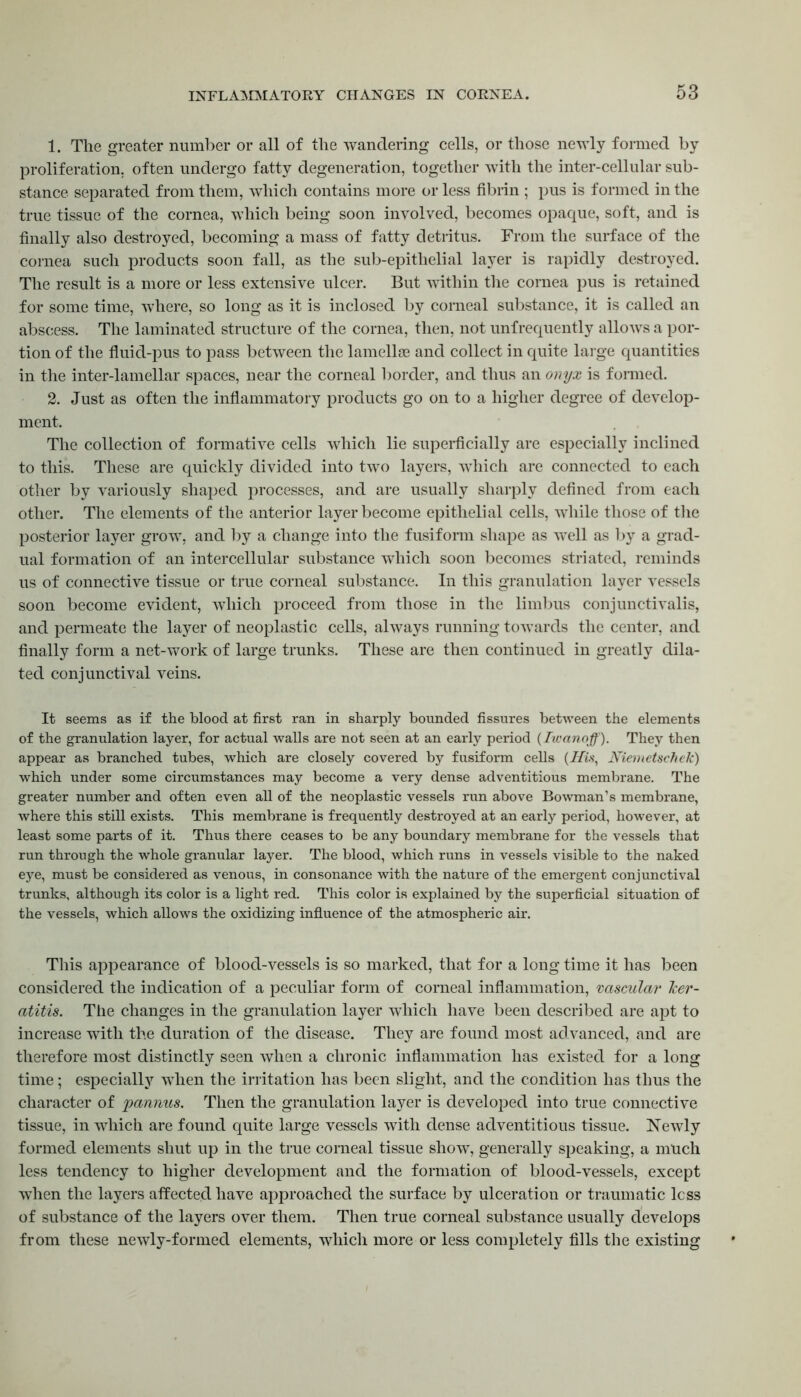 1. The greater number or all of the wandering cells, or those newly formed by proliferation, often undergo fatty degeneration, together with the inter-cellular sub- stance separated from them, which contains more or less fibrin ; pus is formed in the true tissue of the cornea, which being soon involved, becomes opaque, soft, and is finally also destroyed, becoming a mass of fatty detritus. From the surface of the cornea such products soon fall, as the sub-epithelial layer is rapidly destroyed. The result is a more or less extensive ulcer. But within the cornea pus is retained for some time, where, so long as it is inclosed by corneal substance, it is called an abscess. The laminated structure of the cornea, then, not unfrequently allows a por- tion of the fluid-pus to pass between the lamellae and collect in quite large quantities in the inter-lamellar spaces, near the corneal border, and thus an onyx is formed. 2. Just as often the inflammatory products go on to a higher degree of develop- ment. The collection of formative cells which lie superficially are especially inclined to this. These are quickly divided into two layers, which are connected to each other by variously shaped processes, and are usually sharply defined from each other. The elements of the anterior layer become epithelial cells, while those of the posterior layer grow, and by a change into the fusiform shape as well as by a grad- ual formation of an intercellular substance which soon becomes striated, reminds us of connective tissue or true corneal substance. In this granulation layer vessels soon become evident, which proceed from those in the limbus conjunctivalis, and permeate the layer of neoplastic cells, always running towards the center, and finally form a net-work of large trunks. These are then continued in greatly dila- ted conjunctival veins. It seems as if the blood at first ran in sharply bounded fissures between the elements of the granulation layer, for actual walls are not seen at an early period (Iwanoff). They then appear as branched tubes, which are closely covered by fusiform cells (His, Niemetschek) which under some circumstances may become a very dense adventitious membrane. The greater number and often even all of the neoplastic vessels run above Bowman’s membrane, where this still exists. This membrane is frequently destroyed at an early period, however, at least some parts of it. Thus there ceases to be any boundary membrane for the vessels that run through the whole granular layer. The blood, which runs in vessels visible to the naked eye, must be considered as venous, in consonance with the nature of the emergent conjunctival trunks, although its color is a light red. This color is explained by the superficial situation of the vessels, which allows the oxidizing influence of the atmospheric air. This appearance of blood-vessels is so marked, that for a long time it has been considered the indication of a peculiar form of corneal inflammation, vascular ker- atitis. The changes in the granulation layer which have been described are apt to increase with the duration of the disease. They are found most advanced, and are therefore most distinctly seen when a chronic inflammation has existed for a long time; especially when the irritation has been slight, and the condition has thus the character of pannus. Then the granulation layer is developed into true connective tissue, in which are found quite large vessels with dense adventitious tissue. Newly formed elements shut up in the true corneal tissue show, generally speaking, a much less tendency to higher development and the formation of blood-vessels, except when the layers affected have approached the surface by ulceration or traumatic less of substance of the layers over them. Then true corneal substance usually develops from these newly-formed elements, which more or less completely fills the existing