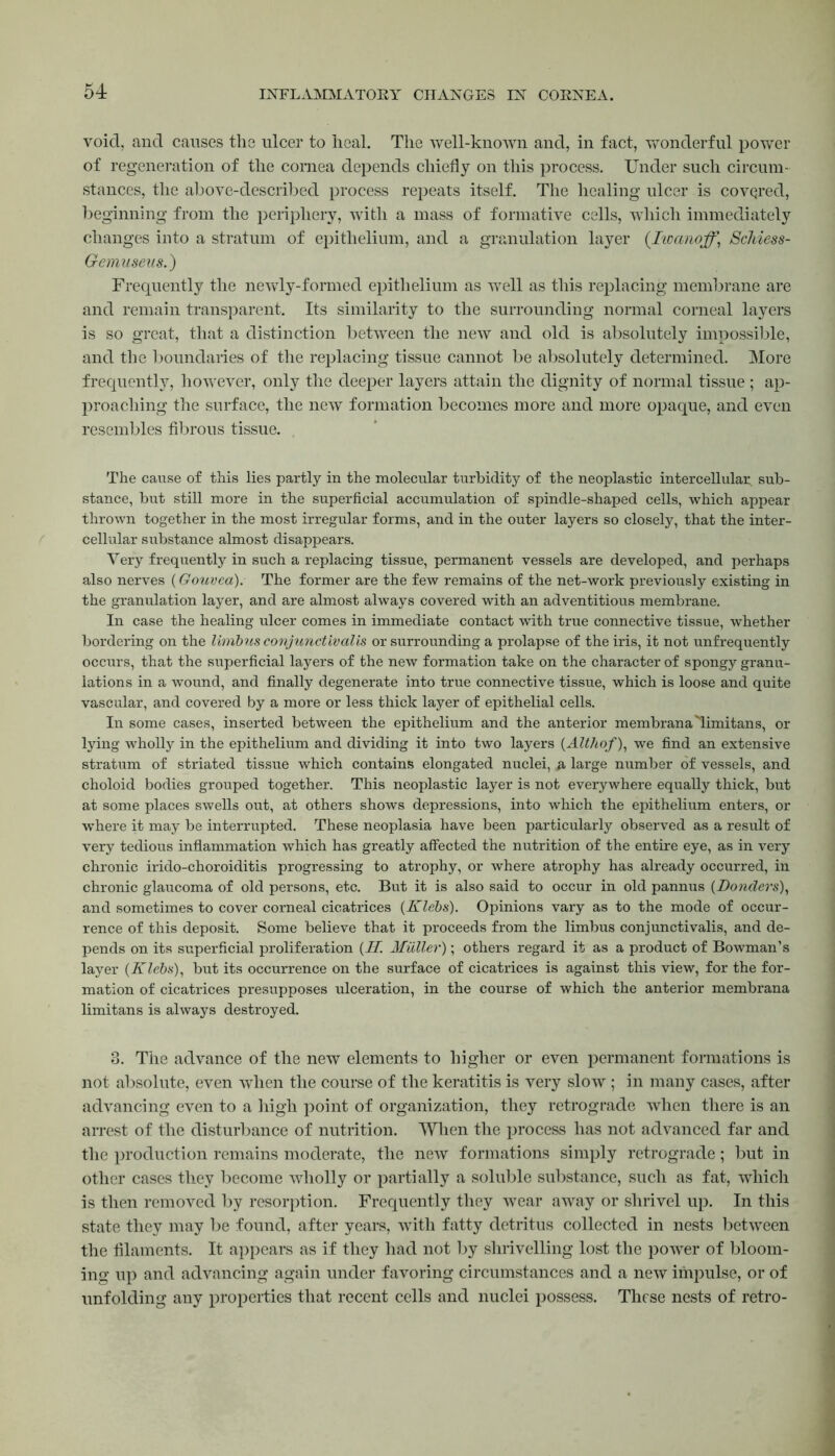 void, and causes the ulcer to heal. The well-known and, in fact, wonderful power of regeneration of the cornea depends chiefly on this process. Under such circum- stances, the above-described process repeats itself. The healing ulcer is covered, beginning from the periphery, with a mass of formative cells, which immediately changes into a stratum of epithelium, and a granulation layer (Iwanoff,\ Scldess- Gemuseus.) Frequently the newly-formed epithelium as well as this replacing membrane are and remain transparent. Its similarity to the surrounding normal corneal layers is so great, that a distinction between the new and old is absolutely impossible, and the boundaries of the replacing tissue cannot be absolutely determined. More frequently, however, only the deeper layers attain the dignity of normal tissue ; ap- proaching the surface, the new formation becomes more and more opaque, and even resembles fibrous tissue. The cause of this lies partly in the molecular turbidity of the neoplastic intercellular, sub- stance, but still more in the superficial accumulation of spindle-shaped cells, which appear thrown together in the most irregular forms, and in the outer layers so closely, that the inter- cellular substance almost disappears. Very frequently in such a replacing tissue, permanent vessels are developed, and perhaps also nerves (Gouvea). The former are the few remains of the net-work previously existing in the granulation layer, and are almost always covered with an adventitious membrane. In case the healing ulcer comes in immediate contact with true connective tissue, whether bordering on the limbus conjunctivalls or surrounding a prolapse of the iris, it not unfrequently occurs, that the superficial layers of the new formation take on the character of spongy granu- lations in a wound, and finally degenerate into true connective tissue, which is loose and quite vascular, and covered by a more or less thick layer of epithelial cells. In some cases, inserted between the epithelium and the anterior membrana'limitans, or lying wholly in the epithelium and dividing it into two layers (Altliof), we find an extensive stratum of striated tissue which contains elongated nuclei, & large number of vessels, and choloid bodies grouped together. This neoplastic layer is not everywhere equally thick, but at some places swells out, at others shows depressions, into which the epithelium enters, or where it may be interrupted. These neoplasia have been particularly observed as a result of very tedious inflammation which has greatly affected the nutrition of the entire eye, as in very chronic irido-choroiditis progressing to atrophy, or where atrophy has already occurred, in chronic glaucoma of old persons, etc. But it is also said to occur in old pannus (Donders), and sometimes to cover corneal cicatrices (Klebs). Opinions vary as to the mode of occur- rence of this deposit. Some believe that it proceeds from the limbus conjunctivalis, and de- pends on its superficial proliferation (H. Muller); others regard it as a product of Bowman’s layer (Klebs), but its occurrence on the surface of cicatrices is against this view, for the for- mation of cicatrices presupposes ulceration, in the course of which the anterior membrana limitans is always destroyed. 3. The advance of the new elements to higher or even permanent formations is not absolute, even when the course of the keratitis is very slow ; in many cases, after advancing even to a high point of organization, they retrograde when there is an arrest of the disturbance of nutrition. When the process has not advanced far and the production remains moderate, the new formations simply retrograde; but in other cases they become wholly or partially a soluble substance, such as fat, which is then removed by resorption. Frequently they wear away or shrivel up. In this state they may be found, after years, with fatty detritus collected in nests between the filaments. It appears as if they had not by shrivelling lost the power of bloom- ing up and advancing again under favoring circumstances and a new impulse, or of unfolding any properties that recent cells and nuclei possess. These nests of retro-