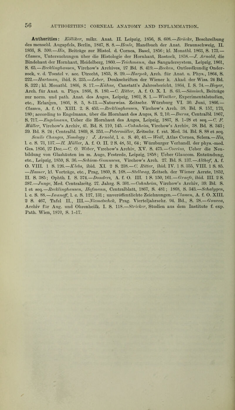Authorities : Kblliker, mikr. Anat. II. Leipzig, 1856, S. 608.—Briicke, Beschreibung des menschl. Augapfels, Berlin, 1847, S. 8.—Herile, Handbuch der Anat. Braunschweig, II. 1866, S. 590.—-His, Beitrage zur Histol. d. Cornea, Basel, 1856; kl. Monatbl. 1863, S. 173.— Classen, Untersuchungen iiber die Histologie der Hornhaut, Rostock, 1858.—J. Arnold, die Bindehaut der Hornhaut, Heidelberg, 1860.—Teichmann, das Saugadersystem, Leipzig, 1861, S. 65.—Recklinghausen, Virchow’s Archives, 27 Bd. S. 419.—Reeken, Ontleedkundig Onder- zoek, v. d. Toestel v. acc. Utrecht, 1855, S. 29.—Harpek, Arch. fi.ir Anat. u. Phys., 1864, S. 222.—Hartman, ibid. S. 235.—Leber, Denkschriften der Wiener k. Akad. der Wiss. 24 Bd. S. 322; kl. Monatbl. 1866, S. 17.—Kiihne, Canstatt’s Jahresbericht, 1864, I. S. 74.—Hoyer, Arch, fur Anat. u. Phys. 1866, S. 180.—C. Ritter, A. f. O. X. I. S. 63.—Sdmisch, Beitrage zur norm, und path. Anat. des Auges, Leipzig, 1862, S. 1.— Winther, Experimentalstudien, etc., Erlangen, 1866, S. 5, 8-13.—Naturwiss. Zeitschr. Wurzburg VI. 30. Juni, 1866.— Classen, A. f. O. XIII. 2. S. 453.—Recklinghausen, Virchow’s Arch. 38. Bd. S. 157, 173, 180; according to Engelmann, liber die Hornhaut des Auges, S. 2,10.—Burns, CentralbL 1867, S. 717.—Engelmann, Ueber die Hornhaut des Auges, Leipzig, 1867, S. 1-28 et seq.—C. F. Muller, Virchow’s Archiv, 41. Bd. S. 110, 145.- —Cohnheim, Virchow’s Archiv, 38. Bd. S. 343; 39. Bd. S. 24; Centralbl. 1869, S. 353.—Petermoller, Zeitschr. f. rat. Med. 34. Bd. S. 88 et jseq. Senile Changes, Nosology : J. Arnold, 1. c. S. 40, 43. — Wedl, Atlas Cornea, Sclera.—His, I. c. S. 73, 137.—H. Muller, A. f. O. II. 2 S. 48, 51, 64; Wiirzburger Verhandl. der phys.-med. Ges. 1856, 27 Dec.—C. O. Weber, Virchow’s Archiv, XV. S. 475.—Coccius, Ueber die Neu- bildung von Glashauten im m. Auge, Festrede, Leipzig, 1858; Ueber Glaucom. Entziindung, etc., Leipzig, 1859, S. 36.—Schiess-Gemuseus, Virchow’s Arch. 27. Bd. S. 137.—Althof\ A. f. 0. VIII. 1 S. 126.—Klebs, ibid. XI. 2 S. 238.—C. Ritter, ibid. IV. 1 S. 355, VIII. 1 S. 85. —Hasner, kl. Vortrage, etc., Prag, 1860, S. 168.—Stellwag, Zeitsch. der Wiener Aerzte, 1852, II. S. 385; Ophth. I. S. 374.—Bonders, A. f. O. III. 1 S. 150, 161 .—Graefe, ibid. III. 2 S. 387.—Junge, Med. Centralzeitg. 27. Jahrg. S. 301.—Cohnheim, Virchow’s Archiv, 39. Bd. S. let seq.—Recklinghausen, Hofmann, Centralblatt, 1867, S. 481; 1868, S. 343.—Schalygen, 1. c. S. 88.—Iwanoff, 1. c. S. 127, 131; unveroffentlichte Zeichnungen.—Classen, A. f. O. XIII. 2 S. 467, Tafel II., III.—Niemetschek, Prag. Vierteljahrschr. 94. Bd., S. 28.—Gouvea, Archiv fur Aug. und Ohrenheilk. I. S. 118.—Strieker, Studien aus dem Institute f. exp. Path. Wien, 1870, S. 1-17.