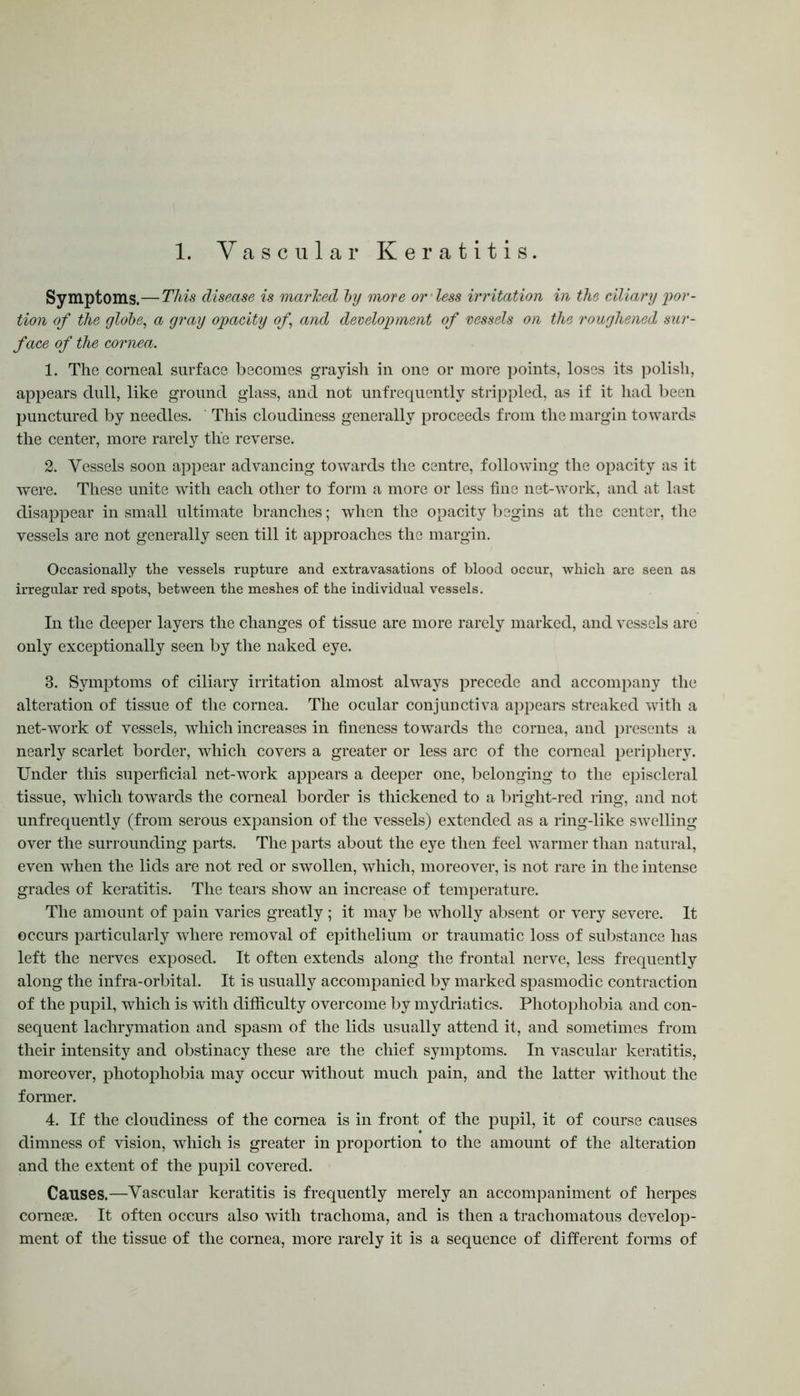 1. Vascular Keratitis. Symptoms.—This disease is marked by more or less irritation in the ciliary por- tion of the globe, a gray opacity of and development of vessels on the roughened sur- face of the cornea. 1. The corneal surface becomes grayish in one or more points, loses its polish, appears dull, like ground glass, and not unfrequently strippled, as if it had been punctured by needles. This cloudiness generally proceeds from the margin towards the center, more rarely the reverse. 2. Vessels soon appear advancing towards the centre, following the opacity as it were. These unite with each other to form a more or less fine net-work, and at last disappear in small ultimate branches; when the opacity begins at the center, the vessels are not generally seen till it approaches the margin. Occasionally the vessels rupture and extravasations of blood occur, which are seen as irregular red spots, between the meshes of the individual vessels. In the deeper layers the changes of tissue are more rarely marked, and vessels are only exceptionally seen by the naked eye. 3. Symptoms of ciliary irritation almost always precede and accompany the alteration of tissue of the cornea. The ocular conjunctiva appears streaked with a net-work of vessels, which increases in fineness towards the cornea, and presents a nearly scarlet border, which covers a greater or less arc of the corneal periphery. Under this superficial net-work appears a deeper one, belonging to the episcleral tissue, which towards the corneal border is thickened to a bright-red ring, and not unfrequently (from serous expansion of the vessels) extended as a ring-like swelling over the surrounding parts. The parts about the eye then feel warmer than natural, even when the lids are not red or swollen, which, moreover, is not rare in the intense grades of keratitis. The tears show an increase of temperature. The amount of pain varies greatly ; it may be wholly absent or very severe. It occurs particularly where removal of epithelium or traumatic loss of substance has left the nerves exposed. It often extends along the frontal nerve, less frequently along the infra-orbital. It is usually accompanied by marked spasmodic contraction of the pupil, which is with difficulty overcome by mydriatics. Photophobia and con- sequent lachrymation and spasm of the lids usually attend it, and sometimes from their intensity and obstinacy these are the chief symptoms. In vascular keratitis, moreover, photophobia may occur without much pain, and the latter without the former. 4. If the cloudiness of the cornea is in front of the pupil, it of course causes dimness of vision, which is greater in proportion to the amount of the alteration and the extent of the pupil covered. Causes.—Vascular keratitis is frequently merely an accompaniment of herpes coraeoB. It often occurs also with trachoma, and is then a trachomatous develop- ment of the tissue of the cornea, more rarely it is a sequence of different forms of