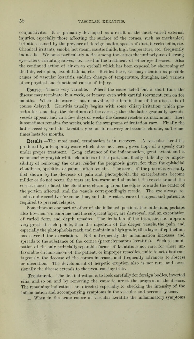 conjunctivitis. It is primarily developed as a result of the most varied external injuries, especially those affecting the surface of the cornea, such as mechanical irritation caused by the presence of foreign bodies, specks of dust, inverted cilia, etc. Chemical irritants, smoke, hot steam, caustic fluids, high temperature, etc., frequently induce it. We must particularly notice among the causes the untimely use of strong eye-waters, irritating salves, etc., used in the treatment of other eye-diseases. Also the continued action of air on an eyeball which has been exposed by shortening of the lids, ectropion, exophthalmia, etc. Besides these, we may mention as possible causes of vascular keratitis, sudden change of temperature, draughts, and various other physical and functional causes of injury. Course.—This is very variable. Where the cause acted but a short time, the disease may terminate in a week, or it may, even with careful treatment, run on for months. Where the cause is not removable, the termination of the disease is of course delayed. Keratitis usually begins with some ciliary irritation, which pre- cedes for some days the cloudiness of the cornea; then the latter gradually spreads, vessels appear, and in a few days or weeks the disease reaches its maximum. Here it sometimes remains for weeks, while the symptoms of irritation vary. Finally the latter recedes, and the keratitis goes on to recovery or becomes chronic, and some- times lasts for months. Results.—The most usual termination is in recovery. A vascular keratitis, produced by a temporary cause which does not recur, gives hope of a speedy cure under proper treatment. Long existence of the inflammation, great extent and a commencing grayish-white cloudiness of the part, and finally difficulty or impos- sibility of removing the cause, render the prognosis grave, for then the epithelial cloudiness, opacities, or pannus often remain. The arrest of the process is generally first shown by the decrease of pain and photophobia, the exacerbations become milder or do not occur, the tears are less warm and abundant, the vessels around the cornea more isolated, the cloudiness clears up from the edges towards the center of the portion affected, and the vessels correspondingly recede. The eye always re- mains quite sensitive for some time, and the greatest care of surgeon and patient is required to prevent relapses. Sometimes at one part or other of the inflamed portions, the epithelium, perhaps also Bowman’s membrane and the subjacent layer, are destroyed, and an excoriation of varied form and depth remains. The irritation of the tears, air, etc,, appears very great at such points, then the injection of the deeper vessels, the pain and especially the photophobia reach and maintain a high grade, till a layer of epithelium has covered the excoriation. Hot unfrequently the inflammation increases and spreads to the substance of the cornea (parenchymatous keratitis). Such a combi- nation of the only artificially separable forms of keratitis is not rare, for where un- favorable circumstances of the patient, or improper remedies, unite to act disadvan- tageous^, the decease of the cornea increases, and frequently advances to abscess or ulceration. The development of herpetic eruption also is not rare, and occa- sionally the disease extends to the uvea, causing iritis. Treatment.—The first indication is to look carefully for foreign bodies, inverted cilia, and so on, and by removing the cause to arrest the progress of the disease. The remaining indications are directed especially to checking the intensity of the inflammation and accompanying symptoms in the vascular and nervous systems. 1. When in the acute course of vascular keratitis the inflammatory symptoms
