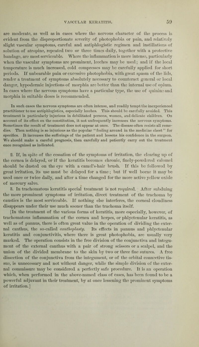 are moderate, as well as in cases where the nervous character of the process is evident from the disproportionate severity of photophobia or pain, and relatively slight vascular symptoms, careful and antiphlogistic regimen and instillations of solution of atropine, repeated two or three times daily, together with a protective bandage, are most serviceable. Where the inflammation is more intense, particularly when the vascular symptoms are prominent, leeches may be used; and if the local temperature is much increased, cold compresses may be carefully applied for short periods. If unbearable pain or excessive photophobia, with great spasm of the lids, render a treatment of symptoms absolutely necessary to counteract general or local danger, hypodermic injections of morphia are better than the internal use of opium. In cases where the nervous symptoms have a particular type, the use of quinine and morphia in suitable doses is recommended. In such cases the nervous symptoms are often intense, and readily tempt the inexperienced practitioner to use antiphlogistics, especially leeches. This should be carefully avoided. This treatment is particularly injurious in debilitated persons, women, and delicate children. On account of its effect on the constitution, it not unfrequently increases the nervous symptoms. Sometimes the result of treatment does not appear at once. The disease often resists all reme- dies. Then nothing is so injurious as the popular “feeling around in the medicine chest ” for specifics. It increases the sufferings of the patient and lessens his confidence in the surgeon. We should make a careful prognosis, then carefully and patiently carry out the treatment once recognized as indicated. 2. If, in spite of the cessation of the symptoms of irritation, the clearing up of the cornea is delayed, or if the keratitis becomes chronic, finely-powdered calomel should be dusted on the eye with a camel’s-hair brush. If this be followed by great irritation, its use must be delayed for a time ; but if well borne it may be used once or twice daily, and after a time changed for the more active yellow oxide of mercury salve. 3. In trachomatous keratitis special treatment is not required. After subduing the more prominent symptoms of irritation, direct treatment of the trachoma by caustics is the most serviceable. If nothing else interferes, the corneal cloudiness disappears under their use much sooner than the trachoma itself. [In the treatment of the various forms of keratitis, more especially, however, of trachomatous inflammation of the cornea and herpes, or phlyctenular keratitis, as well as of pannus, there is often great value in the operation of dividing the exter- nal canthus, the so-called canthoplasty. Its effects in pannus and phlyctenular keratitis and conjunctivitis, where there is great photophobia, are usually very marked. The operation consists in the free division of the conjunctiva and integu- ment of the external canthus with a pair of strong scissors or a scalpel, and the union of the divided membrane to the skin by two or three fine sutures. A free dissection of the conjunctiva from the integument, or of the orbital connective tis- sue, is unnecessary and not without danger, while the simple division of the exter- nal commissure “may be considered a perfectly safe procedure. It is an operation which, when performed in the above-named class of cases, has been found to be a powerful adjuvant in their treatment, by at once lessening the prominent symptoms of irritation.]