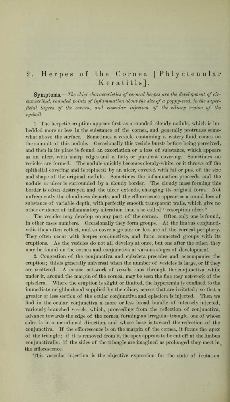 2 . Herpes of the Cornea [Phlyctenular Keratitis]. Symptoms.—The chief characteristics of corneal herpes are the development of cir- cumscribed, rounded points of inflammation about the size of a poppy-seed, in the super- ficial layers of the cornea, and vascular injection of the ciliary region of the eyeball. 1. The herpetic eruption appears first as a rounded cloudy nodule, which is im- bedded more or less in the substance of the cornea, and generally protrudes some- what above the surface. Sometimes a vesicle containing a watery fluid comes on the summit of this nodule. Occasionally this vesicle bursts before being perceived, and then in its place is found an excoriation or a loss of substance, which appears as an ulcer, with sharp edges and a fatty or purulent covering. Sometimes no vesicles are formed. The nodule quickly becomes cloudy-white, or it throws oft the epithelial covering and is replaced by an ulcer, covered with fat or pus, of the size and shape of the original nodule. Sometimes the inflammation proceeds, and the nodule or ulcer is surrounded by a cloudy border. The cloudy mass forming this border is often destroyed and the ulcer extends, changing its original form. Not unfrequently the cloudiness departs, and the efflorescence appears as a round loss of substance of variable depth, with perfectly smooth transparent walls, which give no other evidence of inflammatory alteration than a so-called “ resorption ulcer.” The vesicles may develop on any part of the cornea. Often only one is found, in other cases numbers. Occasionally they form groups. At the limbus conjuncti- valis they often collect, and so cover a greater or less arc of the corneal periphery. They often occur with herpes conjunctive, and form connected groups with its eruptions. As the vesicles do not all develop at once, but one after the other, they may be found on the cornea and conjunctiva at various stages of development. 2. Congestion of the conjunctiva and episclera precedes and accompanies the eruption; this is generally universal when the number of vesicles is large, or if they are scattered. A coarse net-work of vessels runs through the conjunctiva, while under it, around the margin of the cornea, may be seen the fine rosy net-wTork of the episclera. Where the eruption is slight or limited, the hyperemia is confined to the immediate neighborhood supplied by the ciliary nerves that are irritated; so that a greater or less section of the ocular conjunctiva and episclera is injected. Then we find in the ocular conjunctiva a more or less broad bundle of intensely injected, variously-branched vessels, which, proceeding from the reflection, of conjunctiva, advance towards the edge of the cornea, forming an irregular triangle, one of whose sides is in a meridional direction, and whose base is toward the reflection of the conjunctiva. If the efflorescence is on the margin of the cornea, it forms the apex of the triangle ; if it is removed from it, the apex appears to be cut off at the limbus conjunctivalis ; if the sides of the triangle are imagined as prolonged they meet in, the efflorescence. This vascular injection is the objective expression for the state of irritation
