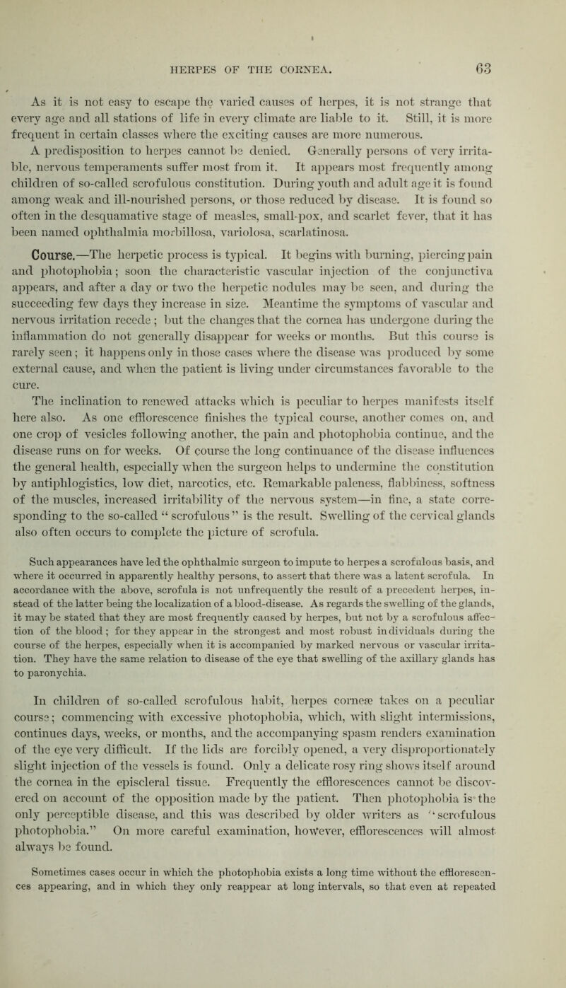 As it is not easy to escape the varied causes of herpes, it is not strange that every age and all stations of life in every climate are liable to it. Still, it is more frequent in certain classes where the exciting causes are more numerous. A predisposition to herpes cannot be denied. Generally persons of very irrita- ble, nervous temperaments suffer most from it. It appears most frequently among children of so-called scrofulous constitution. During youth and adult age it is found among weak and ill-nourished persons, or those reduced by disease. It is found so often in the desquamative stage of measles, small-pox, and scarlet fever, that it has been named ophthalmia morbillosa, variolosa, scarlatinosa. Course.—The herpetic process is typical. It begins with burning, piercing pain and photophobia; soon the characteristic vascular injection of the conjunctiva appears, and after a day or twTo the herpetic nodules may be seen, and during the succeeding few days they increase in size. Meantime the symptoms of vascular and nervous irritation recede ; but the changes that the cornea has undergone during the inflammation do not generally disappear for weeks or months. But this course is rarely seen; it happens only in those cases where the disease was produced by some external cause, and when the patient is living under circumstances favorable to the cure. The inclination to renewed attacks which is peculiar to herpes manifests itself here also. As one efflorescence finishes the typical course, another comes on, and one crop of vesicles folio wring another, the pain and photophobia continue, and the disease runs on for weeks. Of course the long continuance of the disease influences the general health, especially vriien the surgeon helps to undermine the constitution by antiphlogistics, low diet, narcotics, etc. Remarkable paleness, flabbiness, softness of the muscles, increased irritability of the nervous system—in line, a state corre- sponding to the so-called “ scrofulous” is the result. Swelling of the cervical glands also often occurs to complete the picture of scrofula. Such appearances have led the ophthalmic surgeon to impute to herpes a scrofulous basis, and where it occurred in apparently healthy persons, to assert that there was a latent scrofula. In accordance with the above, scrofula is not unfrequently the result of a precedent herpes, in- stead of the latter being the localization of a blood-disease. As regards the swelling of the glands, it may be stated that they are most frequently caused by herpes, but not by a scrofulous affec- tion of the blood; for they appear in the strongest and most robust individuals during the course of the herpes, especially when it is accompanied by marked nervous or vascular irrita- tion. They have the same relation to disease of the eye that swelling of the axillary glands has to paronychia. In children of so-called scrofulous habit, herpes coraese takes on a peculiar course; commencing with excessive photophobia, which, with slight intermissions, continues days, weeks, or months, and the accompanying spasm renders examination of the eye very difficult. If the lids are forcibly opened, a very disproportionately slight injection of the vessels is found. Only a delicate rosy ring showTs itself around the cornea in the episcleral tissue. Frequently the efflorescences cannot be discov- ered on account of the opposition made by the patient. Then photophobia is the only perceptible disease, and this was described by older writers as '‘scrofulous photophobia.” On more careful examination, however, efflorescences will almost alwrays be found. Sometimes cases occur in which the photophobia exists a long time without the efflorescen- ces appearing, and in which they only reappear at long intervals, so that even at repeated