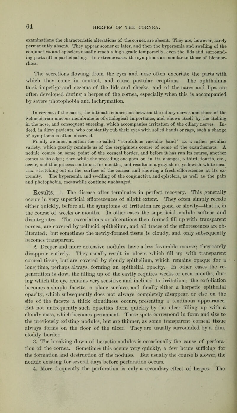 examinations the characteristic alterations of the cornea are absent. They are, however, rarely permanently absent. They appear sooner or later, and then the hyperaemia and swelling of the conjunctiva and episclera usually reach a high grade temporarily, even the lids and surround- ing parts often participating. In extreme cases the symptoms are similar to those of blennor- rhoea. The secretions flowing from the eyes and nose often excoriate the parts with which they come in contact, and cause pustular eruptions. The ophthalmia tarsi, impetigo and eczema of the lids and cheeks, and of the nares and lips, are often developed during a herpes of the cornea, especially when this is accompanied by severe photophobia and lachrymation. In eczema of the nares, the intimate connection between the ciliary nerves and those of the Schneiderian mucous membrane is of etiological importance, and shows itself by the itching in the nose, and consequent sneezing, which accompanies irritation of the ciliary nerves. In- deed, in dirty patients, who constantly rub their eyes with soiled hands or rags, such a change of symptoms is often observed. Finally we must mention the so-called “scrofulous vascular band” as a rather peculiar variety, which greatly reminds us of the serpiginous course of some of the exanthemata. A nodule comes on some point of the corneal border, and before it has run its course, another comes at its edge; then while the preceding one goes on in its changes, a third, fourth, etc., occur, and this, process continues for months, and results in a grayish or yellowish-white cica- trix, stretching out on the surface of the cornea, and showing a fresh efflorescence at its ex- tremity. The hypersemia and swelling of the conjunctiva and episclera, as well as the pain and photophobia, meanwhile continue unchanged. Kesillts.—1. The disease often terminates in perfect recovery. This generally occurs in very superficial efflorescences of slight extent. They often simply recede either quickly, before all the symptoms of irritation are gone, or slowly—that is, in the course of weeks or months. In other cases the superficial nodule softens and disintegrates. The excoriations or ulcerations then formed fill up with transparent cornea, are covered by pellucid epithelium, and all traces of the efflorescences are ob- literated ; but sometimes the newly-formed tissue is cloudy, and only subsequently becomes transparent. 2. Deeper and more extensive nodules have a less favorable course; they rarely disappear entirely. They usually result in ulcers, which fill up with transparent corneal tissue, but are covered by cloudy epithelium, which remains opaque for a long time, perhaps always, forming an epithelial opacity* In other cases the re- generation is slow, the filling up of the cavity requires weeks or even months, dur- ing which the eye remains very sensitive and inclined to irritation; the exfoliation becomes a simple facette, a plane surface, and finally either a herpetic epithelial opacity, which subsequently does not always completely disappear, or else on the site of the facette a thick cloudiness occurs, presenting a tendinous appearance. But not unfrequently such opacities form quickly by the ulcer filling up with a cloudy mass, which becomes permanent. These spots correspond in form and size to the previously existing nodules, but are thinner, as some transparent corneal tissue always forms on the floor of the ulcer. They are usually surrounded by a dim, cloudy border. 3. The breaking down of herpetic nodules is occasionally the cause of perfora- tion of the cornea. Sometimes this occurs very quickly, a few hours sufficing for the formation and destruction of the nodules. But usually the course is slower, the nodule existing for several days before perforation occurs. 4. More frequently the perforation is only a secondary effect of herpes. The
