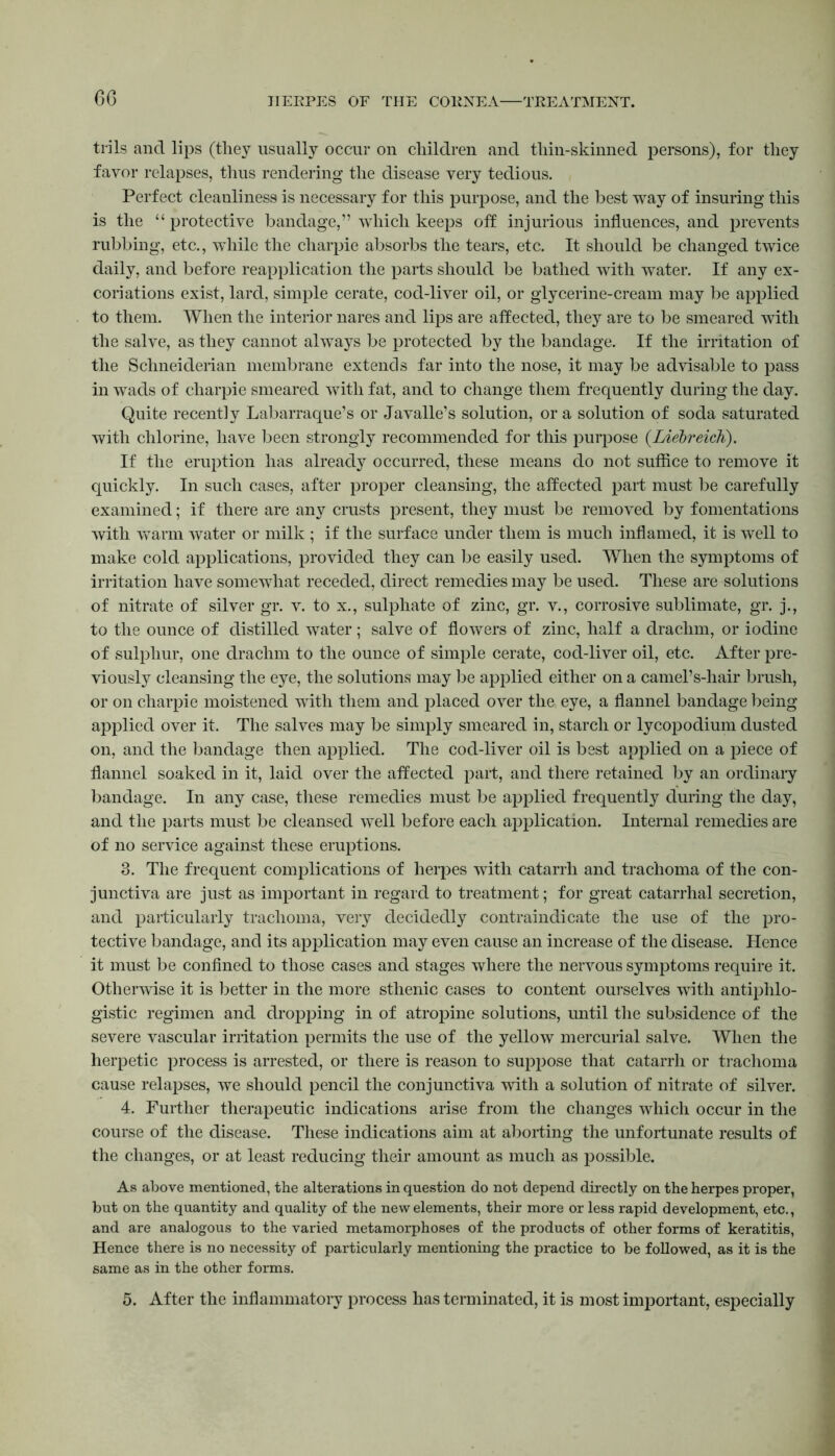 6G trils and lips (they usually occur on children and thin-skinned persons), for they favor relapses, thus rendering the disease very tedious. Perfect cleanliness is necessary for this purpose, and the best way of insuring this is the “ protective bandage,” which keeps off injurious influences, and prevents rubbing, etc., while the charpie absorbs the tears, etc. It should be changed twice daily, and before reapplication the parts should be bathed with water. If any ex- coriations exist, lard, simple cerate, cod-liver oil, or glycerine-cream may be applied to them. When the interior nares and lips are affected, they are to be smeared with the salve, as they cannot always be protected by the bandage. If the irritation of the Schneiderian membrane extends far into the nose, it may be advisable to pass in wads of charpie smeared with fat, and to change them frequently during the day. Quite recently Labarraque’s or Javalle’s solution, or a solution of soda saturated with chlorine, have been strongly recommended for this purpose (Liebreich). If the eruption has already occurred, these means do not suffice to remove it quickly. In such cases, after proper cleansing, the affected part must be carefully examined; if there are any crusts present, they must be removed by fomentations with warm water or milk ; if the surface under them is much inflamed, it is well to make cold applications, provided they can be easily used. When the symptoms of irritation have somewhat receded, direct remedies may be used. These are solutions of nitrate of silver gr. v. to x., sulphate of zinc, gr. v., corrosive sublimate, gr. j., to the ounce of distilled water ; salve of flowers of zinc, half a drachm, or iodine of sulphur, one drachm to the ounce of simple cerate, cod-liver oil, etc. After pre- viously cleansing the eye, the solutions may be applied either on a camel’s-hair brush, or on charpie moistened with them and placed over the eye, a flannel bandage being applied over it. The salves may be simply smeared in, starch or lycopodium dusted on, and the bandage then applied. The cod-liver oil is best applied on a piece of flannel soaked in it, laid over the affected part, and there retained by an ordinary bandage. In any case, these remedies must be applied frequently during the day, and the parts must be cleansed well before each application. Internal remedies are of no service against these eruptions. 8. The frequent complications of herpes with catarrh and trachoma of the con- junctiva are just as important in regard to treatment; for great catarrhal secretion, and particularly trachoma, very decidedly contraindicate the use of the pro- tective bandage, and its application may even cause an increase of the disease. Hence it must be confined to those cases and stages where the nervous symptoms require it. Otherwise it is better in the more sthenic cases to content ourselves with antiphlo- gistic regimen and dropping in of atropine solutions, until the subsidence of the severe vascular irritation permits the use of the yellow mercurial salve. When the herpetic process is arrested, or there is reason to suppose that catarrh or trachoma cause relapses, we should pencil the conjunctiva with a solution of nitrate of silver. 4. Further therapeutic indications arise from the changes which occur in the course of the disease. These indications aim at aborting the unfortunate results of the changes, or at least reducing their amount as much as possible. As above mentioned, the alterations in question do not depend directly on the herpes proper, but on the quantity and quality of the new elements, their more or less rapid development, etc., and are analogous to the varied metamorphoses of the products of other forms of keratitis, Hence there is no necessity of particularly mentioning the practice to be followed, as it is the same as in the other forms. 5. After the inflammatory process has terminated, it is most important, especially