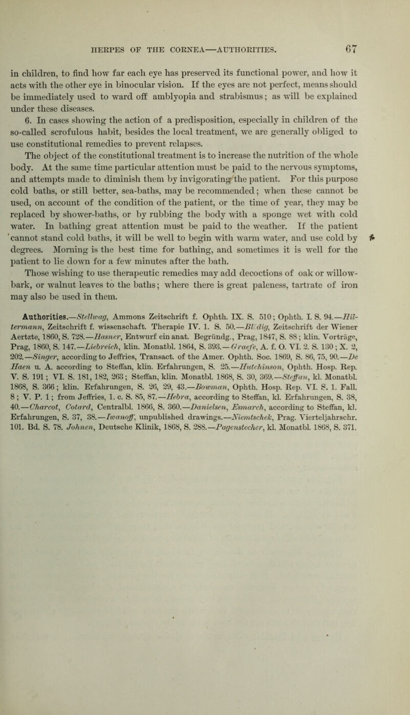 in children, to find liow far each eye has preserved its functional power, and how it acts with the other eye in binocular vision. If the eyes are not perfect, means should be immediately used to ward oft amblyopia and strabismus; as will be explained under these diseases. 6. In cases showing the action of a predisposition, especially in children of the so-called scrofulous habit, besides the local treatment, we are generally obliged to use constitutional remedies to prevent relapses. The object of the constitutional treatment is to increase the nutrition of the whole body. At the same time particular attention must be paid to the nervous symptoms, and attempts made to diminish them by invigorating'the patient. For this purpose cold baths, or still better, sea-baths, may be recommended; when these cannot be used, on account of the condition of the patient, or the time of year, they may be replaced by shower-baths, or by rubbing the body with a sponge wet with cold water. In bathing great attention must be paid to the weather. If the patient ' cannot stand cold baths, it will be well to begin with warm water, and use cold by degrees. Morning is the best time for bathing, and sometimes it is well for the patient to lie down for a few minutes after the bath. Those wishing to use therapeutic remedies may add decoctions of oak or willow- bark, or walnut leaves to the baths; where there is great paleness, tartrate of iron may also be used in them. Authorities.—Stellwag, Ammons Zeitschrift f. Ophth. IX. S. 510; Ophth. I. S. 94.—Ilil- termann, Zeitschrift f. wissenschaft. Therapie IV. 1. S. 50.—BlCclig, Zeitschrift der Wiener Aertzte, 1860, S. 728.—Basner, Entwurf einanat. Begrundg., Prag, 1847, S. 88; klin. Vortriige, Prag, 1860, S. 147.—Liebreich, klin. Monatbl. 1864, S. 393.-Graefe, A. f. O. VI. 2. S. 130; X. 2, 202.—Singer, according to Jeffries, Transact, of the Amer. Ophth. Soc. 1869, S. 86, 75, 90.—l)e Haen u. A. according to Steffan, klin. Erfahrungen, S. 25.—Hutchinson, Ophth. Hosp. Rep. V. S. 191; VI. S. 181,182, 263; StefFan, klin. Monatbl. 1868, S. 30, 369.—Steffan, kl. Monatbl. 1868, S. 366; klin. Erfahrungen, S. 26, 29, 43.—Bowman, Ophth. Hosp. Rep. VI. S. 1. Fall. 8 ; V. P. 1; from Jeffries, 1. c. S. 85, 87.—Hebra, according to StefFan, kl. Erfahrungen, S. 38, 40.—Charcot, Cotarcl, Centralbl. 1866, S. 360.—Banielsen, Esmarch, according to StefFan, kl. Erfahrungen, S. 37, 38.—Twanoff, unpublished drawings.—Niemtschek, Prag. Vierteljahrschr. 101. Bd. S. 78. Johnen, Deutsche Klinik, 1868, S. 288.—Pagenstecher, kl. Monatbl. 1868, S. 371.