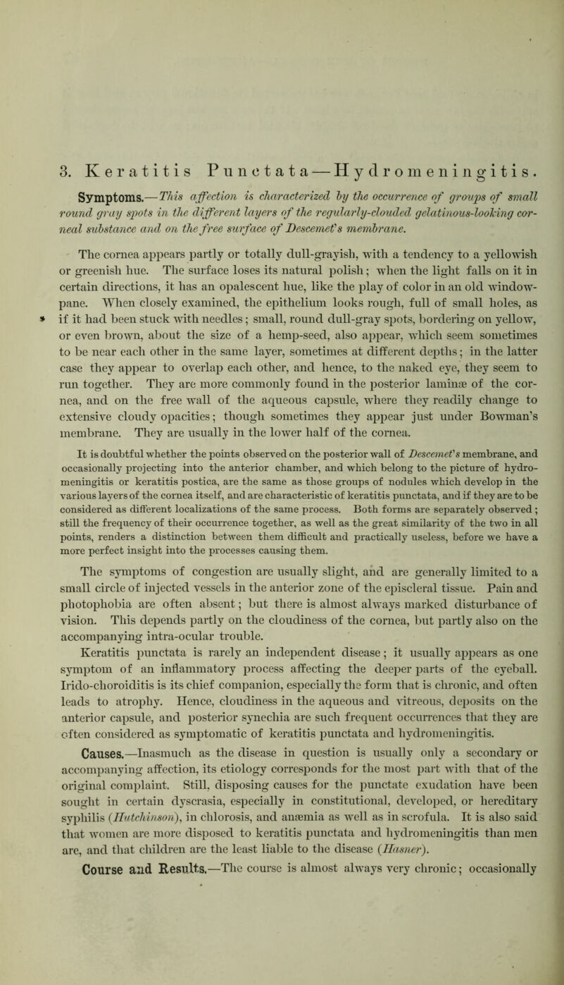3. Keratitis Punctata — Hydromeningitis. Symptoms.—This affection is characterized by the occurrence of groups of small round gray spots in the different layers of the regularly-clouded gelatinous-looking cor- neal substance and on the free surface of Descemefs membrane. The cornea appears partly or totally dull-grayish, with a tendency to a yellowish or greenish hue. The surface loses its natural polish; when the light falls on it in certain directions, it has an opalescent hue, like the play of color in an old window- pane. When closely examined, the epithelium looks rough, full of small holes, as * if it had been stuck with needles; small, round dull-gray spots, bordering on yellow, or even brown, about the size of a hemp-seed, also appear, which seem sometimes to be near each other in the same layer, sometimes at different depths; in the latter case they appear to overlap each other, and hence, to the naked eye, they seem to run together. They are more commonly found in the posterior laminae of the cor- nea, and on the free wall of the aqueous capsule, where they readily change to extensive cloudy opacities; though sometimes they appear just under Bowman’s membrane. They are usually in the lower half of the cornea. It is doubtful whether the points observed on the posterior wall of Descemet's membrane, and occasionally projecting into the anterior chamber, and which belong to the picture of hydro- meningitis or keratitis postica, are the same as those groups of nodules which develop in the various layers of the cornea itself, and are characteristic of keratitis punctata, and if they are to be considered as different localizations of the same process. Both forms are separately observed ; still the frequency of their occurrence together, as well as the great similarity of the two in all points, renders a distinction between them difficult and practically useless, before we have a more perfect insight into the processes causing them. The symptoms of congestion are usually slight, and are generally limited to a small circle of injected vessels in the anterior zone of the episcleral tissue. Pain and photophobia are often absent; but there is almost always marked disturbance of vision. This depends partly on the cloudiness of the cornea, but partly also on the accompanying intra-ocular trouble. Keratitis punctata is rarely an independent disease; it usually appears as one symptom of an inflammatory process affecting the deeper parts of the eyeball. Irido-choroiditis is its chief companion, especially the form that is chronic, and often leads to atrophy. Hence, cloudiness in the aqueous and vitreous, deposits on the anterior capsule, and posterior synechia are such frequent occurrences that they are often considered as symptomatic of keratitis punctata and hydromeningitis. Causes.—Inasmuch as the disease in question is usually only a secondary or accompanying affection, its etiology corresponds for the most part with that of the original complaint. Still, disposing causes for the punctate exudation have been sought in certain dyscrasia, especially in constitutional, developed, or hereditary syphilis {Hutchinson), in chlorosis, and anaemia as well as in scrofula. It is also said that women are more disposed to keratitis punctata and hydromeningitis than men are, and that children are the least liable to the disease {Hasner). Course and Results.—Tile course is almost always very chronic; occasionally