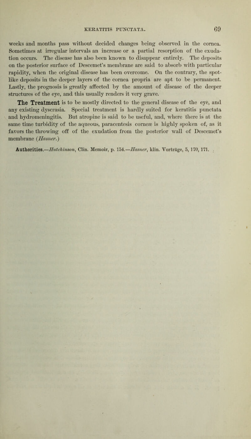 weeks and months pass without decided changes being observed in the cornea. Sometimes at irregular intervals an increase or a partial resorption of the exuda- tion occurs. The disease has also been known to disappear entirely. The deposits on the posterior surface of Descemet’s membrane are said to absorb with particular rapidity, when the original disease has been overcome. On the contrary, the spot- like deposits in the deeper layers of the cornea propria are apt to be permanent. Lastly, the prognosis is greatly affected by the amount of disease of the deeper structures of the eye, and this usually renders it very grave. The Treatment is to be mostly directed to the general disease of the eye, and any existing dyscrasia. Special treatment is hardly suited for keratitis punctata and hydromeningitis. But atropine is said to be useful, and, where there is at the same time turbidity of the aqueous, paracentesis comese is highly spoken of, as it favors the throwing off of the exudation from the posterior wall of Descemet’s membrane (Hasner.) Authorities.—Hutchinson, Clin. Memoir, p. 154.—Hasner, klin. Yortrage, 5, 170, 171.