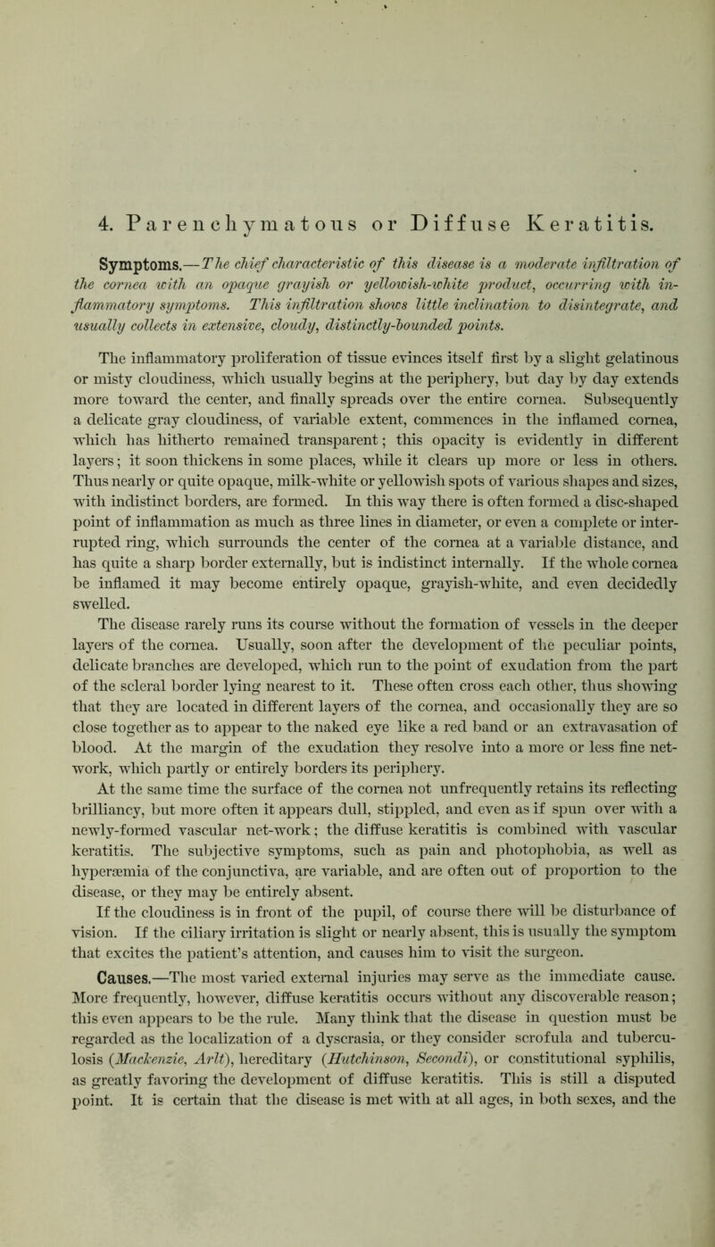 Symptoms.—The chief characteristic of this disease is a moderate infiltration of the cornea with an opaque grayish or yellowish-white product, occurring with in- flammatory symptoms. This infiltration shows little inclination to disintegrate, and usually collects in extensive, cloudy, distinctly-bounded points. The inflammatory proliferation of tissue evinces itself first by a slight gelatinous or misty cloudiness, which usually begins at the periphery, but day by day extends more toward the center, and finally spreads over the entire cornea. Subsequently a delicate gray cloudiness, of variable extent, commences in the inflamed cornea, which has hitherto remained transparent; this opacity is evidently in different layers; it soon thickens in some places, while it clears up more or less in others. Thus nearly or quite opaque, milk-white or yellowish spots of various shapes and sizes, with indistinct borders, are formed. In this way there is often formed a disc-shaped point of inflammation as much as three lines in diameter, or even a complete or inter- rupted ring, which surrounds the center of the cornea at a variable distance, and has quite a sharp border externally, but is indistinct internally. If the whole cornea be inflamed it may become entirely opaque, grayish-white, and even decidedly swelled. The disease rarely runs its course without the formation of vessels in the deeper layers of the cornea. Usually, soon after the development of the peculiar points, delicate branches are developed, which run to the point of exudation from the part of the scleral border lying nearest to it. These often cross each other, thus showing that they are located in different layers of the cornea, and occasionally they are so close together as to appear to the naked eye like a red band or an extravasation of blood. At the margin of the exudation they resolve into a more or less fine net- work, which partly or entirely borders its periphery. At the same time the surface of the cornea not unfrequently retains its reflecting brilliancy, but more often it appears dull, stippled, and even as if spun over with a newly-formed vascular net-work; the diffuse keratitis is combined with vascular keratitis. The subjective symptoms, such as pain and photophobia, as well as hypersemia of the conjunctiva, are variable, and are often out of proportion to the disease, or they may be entirely absent. If the cloudiness is in front of the pupil, of course there will be disturbance of vision. If the ciliary irritation is slight or nearly absent, this is usually the symptom that excites the patient’s attention, and causes him to visit the surgeon. Causes.—The most varied external injuries may serve as the immediate cause. More frequently, however, diffuse keratitis occurs without any discoverable reason; this even appears to be the rule. Many think that the disease in question must be regarded as the localization of a dyscrasia, or they consider scrofula and tubercu- losis (Mackenzie, Arlt), hereditary (.Hutchinson, Secondi), or constitutional syphilis, as greatly favoring the development of diffuse keratitis. This is still a disputed point. It is certain that the disease is met with at all ages, in both sexes, and the