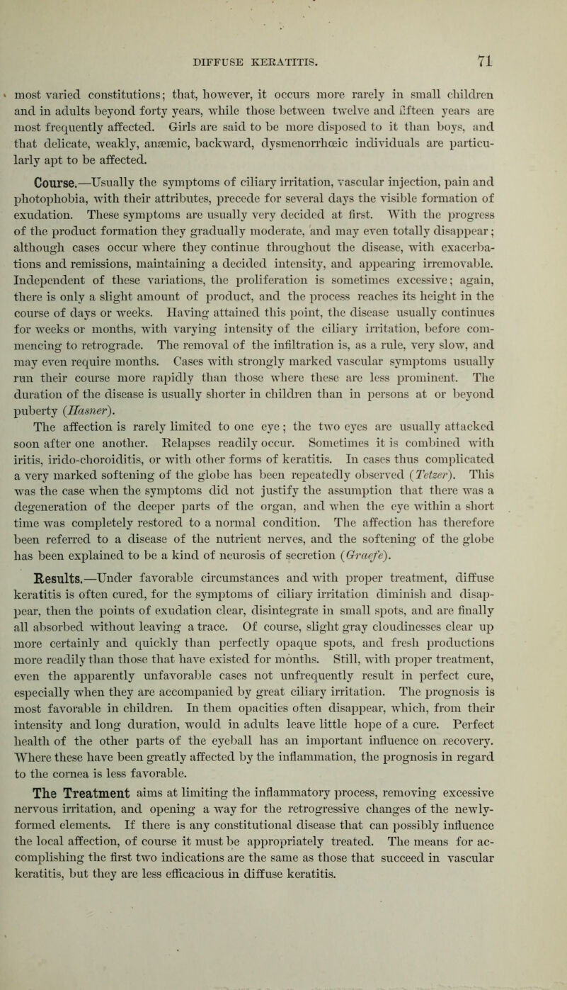 » most varied constitutions; that, however, it occurs more rarely in small children and in adults beyond forty years, wThile those between twTelve and fifteen years are most frequently affected. Girls are said to be more disposed to it than boys, and that delicate, weakly, anaemic, backward, dysmenorrhceic individuals are particu- larly apt to be affected. Course.—Usually the symptoms of ciliary irritation, vascular injection, pain and photophobia, with their attributes, precede for several days the visible formation of exudation. These symptoms are usually very decided at first. With the progress of the product formation they gradually moderate, and may even totally disappear; although cases occur where they continue throughout the disease, with exacerba- tions and remissions, maintaining a decided intensity, and appearing irremovable. Independent of these variations, the proliferation is sometimes excessive; again, there is only a slight amount of product, and the process reaches its height in the course of days or weeks. Having attained this point, the disease usually continues for weeks or months, with varying intensity of the ciliary irritation, before com- mencing to retrograde. The removal of the infiltration is, as a rule, very slow, and may even require months. Cases with strongly marked vascular symptoms usually run their course more rapidly than those wrhere these are less prominent. The duration of the disease is usually shorter in children than in persons at or beyond puberty (Hasner). The affection is rarely limited to one eye; the twTo eyes are usually attacked soon after one another. Relapses readily occur. Sometimes it is combined with iritis, irido-choroiditis, or with other forms of keratitis. In cases thus complicated a very marked softening of the globe has been repeatedly observed (Tetzer). This was the case when the symptoms did not justify the assumption that there was a degeneration of the deeper parts of the organ, and when the eye within a short time was completely restored to a normal condition. The affection has therefore been referred to a disease of the nutrient nerves, and the softening of the globe has been explained to be a kind of neurosis of secretion (Graefe). Results.—Under favorable circumstances and with proper treatment, diffuse keratitis is often cured, for the symptoms of ciliary irritation diminish and disap- pear, then the points of exudation clear, disintegrate in small spots, and are finally all absorbed without leaving a trace. Of course, slight gray cloudinesses clear up more certainly and quickly than perfectly opaque spots, and fresh productions more readily than those that have existed for months. Still, with proper treatment, even the apparently unfavorable cases not unfrequently result in perfect cure, especially when they are accompanied by great ciliary irritation. The prognosis is most favorable in children. In them opacities often disappear, wThich, from their intensity and long duration, would in adults leave little hope of a cure. Perfect health of the other parts of the eyeball has an important influence on recovery. Where these have been greatly affected by the inflammation, the prognosis in regard to the cornea is less favorable. The Treatment aims at limiting the inflammatory process, removing excessive nervous irritation, and opening a way for the retrogressive changes of the newly- formed elements. If there is any constitutional disease that can possibly influence the local affection, of course it must be appropriately treated. The means for ac- complishing the first two indications are the same as those that succeed in vascular keratitis, but they are less efficacious in diffuse keratitis.