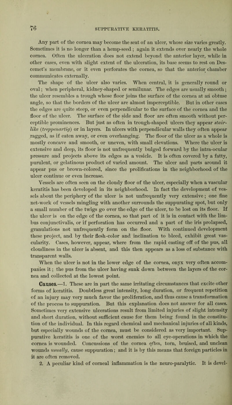 Any part of the cornea may become the seat of an ulcer, whose size varies greatly. Sometimes it is no longer than a hemp-seed; again it extends over nearly the whole cornea. Often the ulceration does not extend beyond the anterior layer, while in other cases, even with slight extent of the ulceration, its base seems to rest on Des- cemet’s membrane, or it even perforates the cornea, so that the anterior chamber communicates externally. The shape of the ulcer also varies. When central, it is generally round or oval; when peripheral, kidney-shaped or semilunar. The edges are usually smooth; the ulcer resembles a trough whose floor joins the surface of the cornea at an obtuse angle, so that the borders of the ulcer are almost imperceptible. But in other cases the edges are quite steep, or even perpendicular to the surface of the cornea and the floor of the ulcer. The surface of the side and floor are often smooth without per- ceptible prominences. But just as often in trough-shaped ulcers they appear stair- like (itreppenartig) or in layers. In ulcers with perpendicular walls they often appear ragged, as if eaten away, or even overhanging. The floor of the ulcer as a wThole is mostly concave and smooth, or uneven, with small elevations. Where the ulcer is extensive and deep, its floor is not unfrequently bulged forward by the intra-ocular pressure and projects above its edges as a vesicle. It is often covered by a fatty, purulent, or gelatinous product of varied amount. The ulcer and parts around it appear pus or brown-colored, since the prolifications in the neighborhood of the ulcer continue or even increase. Vessels are often seen on the cloudy floor of the ulcer, especially when a vascular keratitis has been developed in its neighborhood. In fact the development of ves- sels about the periphery of the ulcer is not unfrequently very extensive; one fine net-work of vessels mingling with another surrounds the suppurating spot, but only a small number of the twigs go over the edge of the ulcer, to be lost on its floor. If the ulcer is on the edge of the cornea, so that part of it is in contact with the lim- bus conjunctivalis, or if perforation has occurred and a part of the iris prolapsed, granulations not unfrequently form on the floor. With continued development these project, and by their flesh-color and inclination to bleed, exhibit great vas- cularity. Cases, however, appear, where from the rapid casting oft of the pus, all cloudiness in the ulcer is absent, and this then appears as a loss of substance with transparent walls. When the ulcer is not in the lower edge of the cornea, onyx very often accom- panies it; the pus from the ulcer having sunk down between the layers of the cor- nea and collected at the lowest point. Causes.—1. These are in part the same irritating circumstances that excite other forms of keratitis. Doubtless great intensity, long duration, or frequent repetition of an injury may very much favor the proliferation, and thus cause a transformation of the process to suppuration. But this explanation does not answer for all cases. Sometimes very extensive ulcerations result from limited injuries of slight intensity and short duration, without sufficient cause for them being found in the constitu- tion of the individual. In this regard chemical and mechanical injuries of all kinds, but especially wounds of the cornea, must be considered as very important. Sup- purative keratitis is one of the worst enemies to all eye-operations in which the cornea is wounded. Concussions of the cornea often, torn, bruised, and unclean wounds usually, cause suppuration; and it is by this means that foreign particles in it are often removed. 2. A peculiar kind of corneal inflammation is the neuro-paralytic. It is devel-