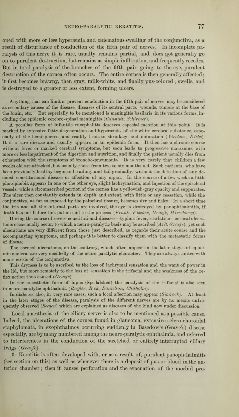 oped with more or less hyperaemia and oedematous swelling of the conjunctiva, as a result of disturbance of conduction of the fifth pair of nerves. In incomplete pa- ralysis of this nerve it is rare, usually remains partial, and does not generally go on to purulent destruction, but remains as simple infiltration, and frequently recedes. But in total paralysis of the branches of the fifth pair going to the eye, purulent destruction of the cornea often occurs. The entire cornea is then generally affected; it first becomes brawny, then gray, milk-white, and finally pus-colored; swells, and is destroyed to a greater or less extent, forming ulcers. Anything that can limit or prevent conduction in the fifth pair of nerves may be considered as secondary causes of the disease, diseases of its central parts, wounds, tumors at the base of the brain, etc. But especially to be mentioned is meningitis basilaris in its various forms, in- cluding the epidemic cerebro-spinal meningitis (Canstatt, Schirmer). A peculiar form of infantile encephalitis deserves especial mention at this point. It is marked by extensive fatty degeneration and hyperaemia of the white cerebral substance, espe- cially of the hemispheres, and readily leads to shrinkage and induration ( Virchow, Klebs). It is a rare disease and usually appears in an epidemic form. It then has a chronic course without fever or marked cerebral symptoms, but soon leads to progressive marasmus, with more or less impairment of the digestion and nutrition, and finally the patient usually dies from exhaustion with the symptoms of broncho-pneumonia. It is very rarely that children a few weeks old are attacked, but usually those from two to six months old. Such patients, who have been previously healthy begin to be ailing, and fail gradually, without the detection of any de- cided constitutional disease or affection of any organ. In the course of a few weeks a little photophobia appears in one or the other eye, slight lachrymation, and injection of the episcleral vessels, while a circumscribed portion of the cornea has a yellowish-gray opacity and suppurates. The ulcer then constantly extends in depth and extent, with little or any cessation, while the conjunctiva, as far as exposed by the palpebral fissure, becomes dry and flaky. In a short time the iris and all the internal parts are involved, the eye is destroyed by panophthalmitis, if death has not before this put an end to the process (Frank, Fischer, Graefe, Hirschbcrg). During the course of severe constitutional diseases—typhus fever, scarlatina—corneal ulcera- tions occasionally occur, to which a neuro-paralytic basis maybe ascribed (Arlt, Graefe), yet such ulcerations are very different from those just described, as regards their acute course and the accompanying symptoms, and perhaps it is better to classify them with the metastatic forms of disease. The corneal ulcerations, on the contrary, w’hich often appear in the later stages of epide- mic cholera, are very decidedly of the neuro-paralytic character. They are always united with acute erosis of the conjunctiva. This dryness is to be ascribed to the loss of lachrymal sensation and the want of power in the lid, but more remotely to the loss of sensation in the trifacial and the weakness of the re- flex action thus caused (Graefe). In the anaesthetic form of lupus (Spedalsked) the paralysis of the trifacial is also seen in neuro-paralytic ophthalmia (Riegler, B ck, Danielson, Chisholm). In diabetes also, in very rare cases, such a local affection may appear (Simrock). At least in the later stages of the disease, paralysis of the different nerves are by no means unfre- quently observed (Seegen) which are explained as diseases of the kind now under discussion. Local anaesthesia of the ciliary nerves is also to be mentioned as a possible cause. Indeed, the ulcerations of the cornea found in glaucoma, extensive sclero-choroidal staphylomata, in exophthalmos occurring suddenly in Basedow’s (Grave’s) disease especially, are by many numbered among the neuro-paralytic ophthalmia, and referred to interferences in the conduction of the stretched or entirely interrupted ciliary twigs {Graefe). 3. Keratitis is often developed with, or as a result of, purulent panophthalmitis (see section on this) as well as whenever there is a deposit of pus or blood in the an- terior chamber; then it causes perforation and the evacuation of the morbid pro-