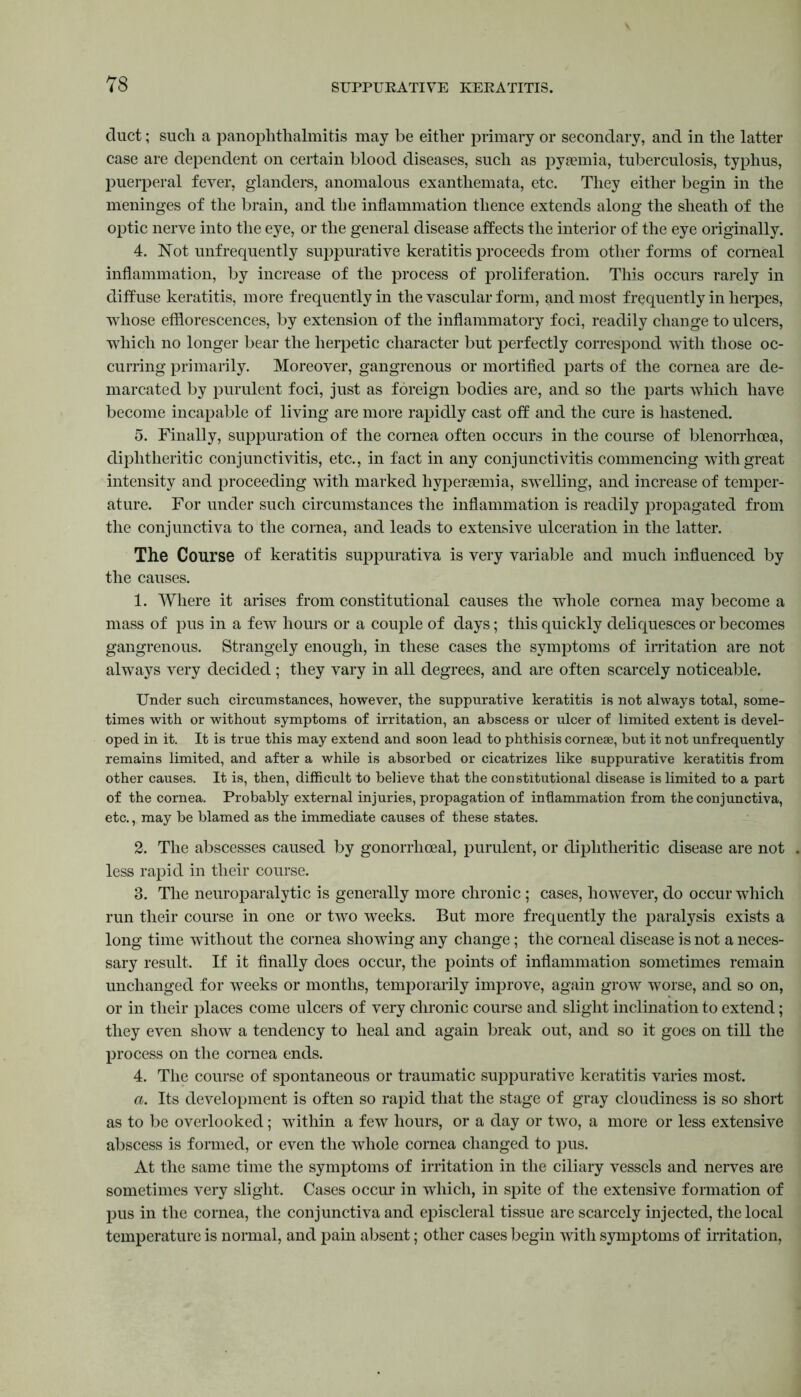 duct; such a panophthalmitis may be either primary or secondary, and in the latter case are dependent on certain blood diseases, such as pyaemia, tuberculosis, typhus, puerperal fever, glanders, anomalous exanthemata, etc. They either begin in the meninges of the brain, and the inflammation thence extends along the sheath of the optic nerve into the eye, or the general disease affects the interior of the eye originally. 4. Not unfrequently suppurative keratitis proceeds from other forms of corneal inflammation, by increase of the process of proliferation. This occurs rarely in diffuse keratitis, more frequently in the vascular form, and most frequently in herpes, whose efflorescences, by extension of the inflammatory foci, readily change to ulcers, which no longer bear the herpetic character but perfectly correspond with those oc- curring primarily. Moreover, gangrenous or mortified parts of the cornea are de- marcated by purulent foci, just as foreign bodies are, and so the parts which have become incapable of living are more rapidly cast off and the cure is hastened. 5. Finally, suppuration of the cornea often occurs in the course of blenorrhoea, diphtheritic conjunctivitis, etc., in fact in any conjunctivitis commencing with great intensity and proceeding with marked hypersemia, swelling, and increase of temper- ature. For under such circumstances the inflammation is readily propagated from the conjunctiva to the cornea, and leads to extensive ulceration in the latter. The Course of keratitis suppurativa is very variable and much influenced by the causes. 1. Where it arises from constitutional causes the whole cornea may become a mass of pus in a few hours or a couple of days; this quickly deliquesces or becomes gangrenous. Strangely enough, in these cases the symptoms of irritation are not always very decided ; they vary in all degrees, and are often scarcely noticeable. Under such circumstances, however, the suppurative keratitis is not always total, some- times with or without symptoms of irritation, an abscess or ulcer of limited extent is devel- oped in it. It is true this may extend and soon lead to phthisis corneae, but it not unfrequently remains limited, and after a while is absorbed or cicatrizes like suppurative keratitis from other causes. It is, then, difficult to believe that the constitutional disease is limited to a part of the cornea. Probably external injuries, propagation of inflammation from the conjunctiva, etc., may be blamed as the immediate causes of these states. 2. The abscesses caused by gonorrhoeal, purulent, or diphtheritic disease are not less rapid in their course. 3. The neuroparalytic is generally more chronic ; cases, however, do occur which run their course in one or two weeks. But more frequently the paralysis exists a long time without the cornea showing any change; the corneal disease is not a neces- sary result. If it finally does occur, the points of inflammation sometimes remain unchanged for weeks or months, temporarily improve, again grow worse, and so on, or in their places come ulcers of very chronic course and slight inclination to extend; they even show a tendency to heal and again break out, and so it goes on till the process on the cornea ends. 4. The course of spontaneous or traumatic suppurative keratitis varies most. a. Its development is often so rapid that the stage of gray cloudiness is so short as to be overlooked; within a few hours, or a day or two, a more or less extensive abscess is formed, or even the whole cornea changed to pus. At the same time the symptoms of irritation in the ciliary vessels and nerves are sometimes very slight. Cases occur in which, in spite of the extensive formation of pus in the cornea, the conjunctiva and episcleral tissue are scarcely injected, the local temperature is normal, and pain absent; other cases begin with symptoms of irritation,