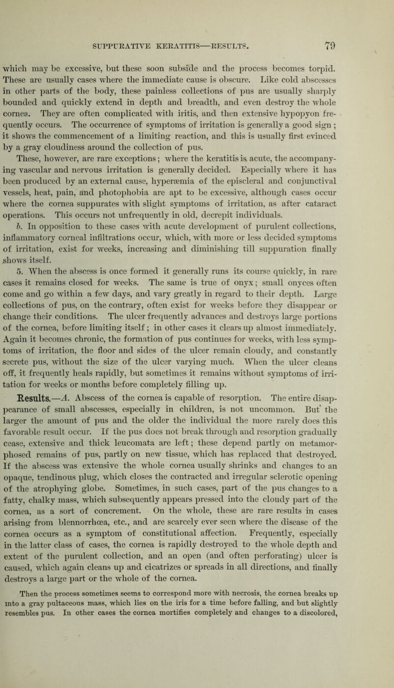 which may be excessive, but these soon subside and the process becomes torpid. These are usually cases where the immediate cause is obscure. Like cold abscesses in other parts of the body, these painless collections of pus are usually sharply bounded and quickly extend in depth and breadth, and even destroy the whole cornea. They are often complicated with iritis, and then extensive hypopyon fre- quently occurs. The occurrence of symptoms of irritation is generally a good sign ; it shows the commencement of a limiting reaction, and this is usually first evinced by a gray cloudiness around the collection of pus. These, however, are rare exceptions; where the keratitis is acute, the accompany- ing vascular and nervous irritation is generally decided. Especially where it has been produced by an external cause, hypersemia of the episcleral and conjunctival vessels, heat, pain, and photophobia are apt to be excessive, although cases occur where the cornea suppurates with slight symptoms of irritation, as after cataract operations. This occurs not unfrequently in old, decrepit individuals. 5. In opposition to these cases with acute development of purulent collections, inflammatory corneal infiltrations occur, which, with more or less decided symptoms of irritation, exist for weeks, increasing and diminishing till suppuration finally .shows itself. 5. When the abscess is once formed it generally runs its course quickly, in rare cases it remains closed for weeks. The same is true of onyx; small onyces often come and go within a few days, and vary greatly in regard to their depth. Large collections of pus, on the contrary, often exist for weeks before they disappear or change their conditions. The ulcer frequently advances and destroys large portions of the cornea, before limiting itself ; in other cases it clears up almost immediately. Again it becomes chronic, the formation of pus continues for weeks, with less symp- toms of irritation, the floor and sides of the ulcer remain cloudy, and constantly secrete pus, without the size of the ulcer varying much. When the ulcer cleans off, it frequently heals rapidly, but sometimes it remains without symptoms of irri- tation for weeks or months before completely filling up. Results.—A. Abscess of the cornea is capable of resorption. The entire disap- pearance of small abscesses, especially in children, is not uncommon. But' the larger the amount of pus and the older the individual the more rarely does this favorable result occur. If the pus does not break through and resorption gradually cease, extensive and thick leucomata are left; these depend partly on metamor- phosed remains of pus, partly on new tissue, which has replaced that destroyed. If the abscess was extensive the whole cornea usually shrinks and changes to an opaque, tendinous plug, which closes the contracted and irregular sclerotic opening of the atrophying globe. Sometimes, in such cases, part of the pus changes to a fatty, chalky mass, which subsequently appears pressed into the cloudy part of the cornea, as a sort of concrement. On the whole, these are rare results in cases arising from blennorrhcea, etc., and are scarcely ever seen where the disease of the cornea occurs as a symptom of constitutional affection. Frequently, especially in the latter class of cases, the cornea is rapidly destroyed to the whole depth and extent of the purulent collection, and an open (and often perforating) ulcer is caused, which again cleans up and cicatrizes or spreads in all directions, and finally destroys a large part or the whole of the cornea. Then the process sometimes seems to correspond more with necrosis, the cornea breaks up into a gray pultaceous mass, which lies on the iris for a time before falling, and but slightly resembles pus. In other cases the cornea mortifies completely and changes to a discolored,