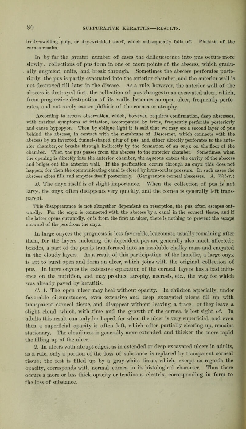 badly-swelling pulp, or dry-wrinkled scurf, which subsequently falls off. Phthisis of the cornea results. In by far the greater number of cases the deliquescence into pus occurs more slowly; collections of pus form in one or more points of the abscess, which gradu- ally augment, unite, and break through. Sometimes the abscess perforates poste- riorly, the pus is partly evacuated into the anterior chamber, and the anterior wall is not destroyed till later in the disease. As a rule, however, the anterior wall of the abscess is destroyed first, the collection of pus changes to an excavated ulcer, which, from progressive destruction of its walls, becomes an open ulcer, frequently perfo- rates, and not rarely causes phthisis of the cornea or atrophy. According to recent observation, which, however, requires confirmation, deep abscesses, with marked symptoms of iritation, accompanied by iritis, frequently perforate posteriorly and cause hypopyon. Then by oblique light it is said that we may see a second layer of pus behind the abscess, in contact with the membrane of Descemet, which connects with the abscess by an inverted, funnel-shaped plug of pus, and either directly perforates to the ante- rior chamber, or breaks through indirectly by the formation of an Onyx on the floor of the chamber. Then the pus passes from the abscess to the anterior chamber. Sometimes, when the opening is directly into the anterior chamber, the aqueous enters the cavity of the abscess and bulges out the anterior wall. If the perforation occurs through an onyx this does not happen, for then the communicating canal is closed by intra-ocular pressure. In such cases the abscess often fills and empties itself posteriorly. (Gangrenous corneal abscesses. A. Weber.) B. The onyx itself is of slight importance. When the collection of pus is not large, the onyx often disappears very quickly, and the cornea is generally left trans- parent. This disappearance is not altogether dependent on resorption, the pus often escapes out- wardly. For the onyx is connected with the abscess by a canal in the corneal tissue, and if the latter opens outwardly, or is from the first an ulcer, there is nothing to prevent the escape outward of the pus from the onyx. In large onyces the prognosis is less favorable, leucomata usually remaining after them, for the layers inclosing the dependent pus are generally also much affected; besides, a part of the pus is transformed into an insoluble chalky mass and encysted in the cloudy layers. As a result of this participation of the lamellae, a large onyx is apt to burst open and form an ulcer, which joins with the original collection of pus. In large onyces the extensive separation of the corneal layers has a bad influ- ence on the nutrition, and may produce atrophy, necrosis, etc., the way for which was already paved by keratitis. C. 1. The open ulcer may heal without opacity. In children especially, under favorable circumstances, even extensive and deep excavated ulcers fill up with transparent comeal tissue, and disappear without leaving a trace; or they leave a slight cloud, which, with time and the growth of the cornea, is lost sight of. In adults this result can only be hoped for when the ulcer is very superficial, and even then a superficial opacity is often left, which after partially clearing up, remains stationary. The cloudiness is generally more extended and thicker the more rapid the filling up of the ulcer. 2. In ulcers with abrupt edges, as in extended or deep excavated ulcers in adults, as a rule, only a portion of the loss of substance is replaced by transparent comeal tissue; the rest is filled up by a gray-white tissue, which, except as regards the opacity, corresponds with normal cornea in its histological character. Thus there occurs a more or less thick opacity or tendinous cicatrix, corresponding in form to the loss of substance.