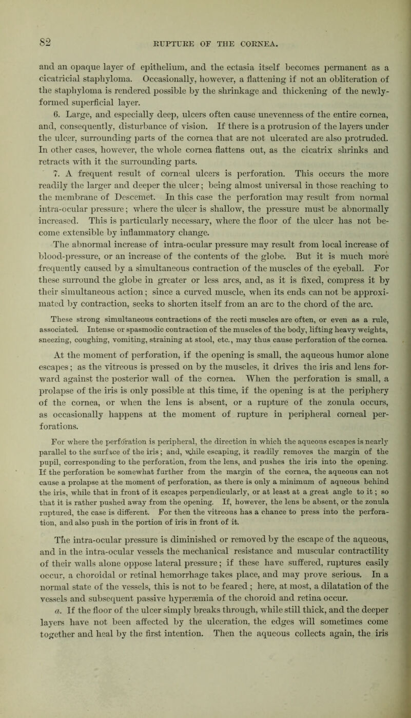 and an opaque layer of epithelium, and the ectasia itself becomes permanent as a cicatricial staphyloma. Occasionally, however, a flattening if not an obliteration of the staphyloma is rendered possible by the shrinkage and thickening of the newly- formed superficial layer. 6. Large, and especially deep, ulcers often cause unevenness of the entire cornea, and, consequently, disturbance of vision. If there is a protrusion of the layers under the ulcer, surrounding parts of the cornea that are not ulcerated are also protruded. In other cases, however, the whole cornea flattens out, as the cicatrix shrinks and retracts with it the surrounding parts. 7. A frequent result of corneal ulcers is perforation. This occurs the more readily the larger and deeper the ulcer; being almost universal in those reaching to the membrane of Descemet. In this case the perforation may result from normal intra-ocular pressure; where the ulcer is shallow, the pressure must be abnormally increased. This is particularly necessary, where the floor of the ulcer has not be- come extensible by inflammatory change. The abnormal increase of intra-ocular pressure may result from local increase of blood-pressure, or an increase of the contents of the globe. But it is much more frequently caused by a simultaneous contraction of the muscles of the eyeball. For these surround the globe in greater or less arcs, and, as it is fixed, compress it by their simultaneous action; since a curved muscle, when its ends can not be approxi- mated by contraction, seeks to shorten itself from an arc to the chord of the arc. These strong simultaneous contractions of the recti muscles are often, or even as a rule, associated. Intense or spasmodic contraction of the muscles of the body, lifting heavy weights, sneezing, coughing, vomiting, straining at stool, etc., may thus cause perforation of the cornea. At the moment of perforation, if the opening is small, the aqueous humor alone escapes; as the vitreous is pressed on by the muscles, it drives the iris and lens for- ward against the posterior wall of the cornea. When the perforation is small, a prolapse of the iris is only possible at this time, if the opening is at the periphery of the cornea, or when the lens is absent, or a rupture of the zonula occurs, as occasionally happens at the moment of rupture in peripheral corneal per- forations. For where the perforation is peripheral, the direction in which the aqueous escapes is nearly parallel to the surface of the iris ; and, -w;hile escaping, it readily removes the margin of the pupil, corresponding to the perforation, from the lens, and pushes the iris into the opening. If the perforation be somewhat further from the margin of the cornea, the aqueous can not cause a prolapse at the moment of perforation, as there is only a minimum of aqueous behind the iris, while that in front of it escapes perpendicularly, or at least at a great angle to it; so that it is rather pushed away from the opening. If, however, the lens be absent, or the zonula ruptured, the case is different. For then the vitreous has a chance to press into the perfora- tion, and also push in the portion of iris in front of it. Tlie intra-ocular pressure is diminished or removed by the escape of the aqueous, and in the intra-ocular vessels the mechanical resistance and muscular contractility of their walls alone oppose lateral pressure; if these have suffered, ruptures easily occur, a choroidal or retinal hemorrhage takes place, and may prove serious. In a normal state of the vessels, this is not to be feared ; here, at most, a dilatation of the vessels and subsequent passive hypersemia of the choroid and retina occur. a. If the floor of the ulcer simply breaks through, while still thick, and the deeper layers have not been affected by the ulceration, the edges will sometimes come together and heal by the first intention. Then the aqueous collects again, the iris