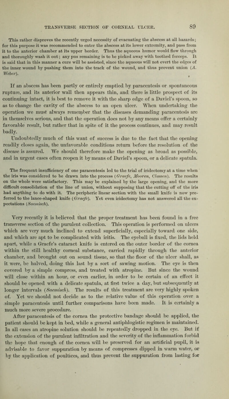TRANSVERSE SECTION OF CORNEAL ULCER. 80 This rather disproves the recently urged necessity of evacuating the abscess at all hazards; for this purpose it was recommended to enter the abscess at its lower extremity, and pass from it to the anterior chamber at its upper border. Thus the aqueous humor would flow through and thoroughly wash it out; any pus remaining is to be picked away with toothed forceps. It is said that in this manner a cure will be assisted, since the aqueous will not evert the edges of the inner wound by pushing them into the track of the wound, and thus prevent union (A. Weber). If an abscess has been partly or entirely emptied by paracentesis or spontaneous rupture, and its anterior wall then appears thin, and there is little prospect of its continuing intact, it is best to remove it with the sharp edge of a Daviel’s spoon, so as to change the cavity of the abscess to an open ulcer. When undertaking the operation we must always remember that the diseases demanding paracentesis are in themselves serious, and that the operation does not by any means offer a certainly favorable result, but rather that in spite of it the process continues, and may result badly. Undoubtedly much of this want of success is due to the fact that the opening readily closes again, the unfavorable conditions return before the resolution of the disease is assured. We should therefore make the opening as broad as possible, and in urgent cases often reopen it by means of Daviel’s spoon, or a delicate spatula. The frequent insufficiency of one paracentesis led to the trial of iridectomy at a time when the iris was considered to be drawn into the process (Graefe, Mooren, Classen). The results on the whole were satisfactory. This may be explained by the large opening, and the more difficult consolidation of the line of union, without supposing that the cutting off of the iris had anything to do with it. The peripheric linear section with the small knife is now pre- ferred to the lance-shaped knife (Graefe). Yet even iridectomy has not answered all the ex- pectations (Saemisch). Very recently it is believed that the proper treatment has been found in a free transverse section of the purulent collection. This operation is performed on ulcers which are very much inclined to extend superficially, especially toward one side, and which are apt to be complicated with iritis. The eyeball is fixed, the lids held apart, while a Graefe’s cataract knife is entered on the outer border of the cornea within the still healthy corneal substance, carried rapidly through the anterior chamber, and brought out on sound tissue, so that the floor of the ulcer shall, as it were, be halved, doing this last by a sort of sawing motion. The eye is then covered by a simple compress, and treated with atropine. But since the wound will close within an hour, or even earlier, in order to be certain of an effect it should be opened with a delicate spatula, at first twice a day, but subsequently at longer intervals {Saemisch). The results of this treatment are very highly spoken of. Yet we should not decide as to the relative value of this operation over a simple paracentesis until further comparisons have been made. It is certainly a much more severe procedure. After paracentesis of the cornea the protective bandage should be applied, the patient should be kept in bed, while a general antiphlogistic regimen is maintained. In all cases an atropine solution should be repeatedly dropped in the eye. But if the extension of the purulent infiltration and the severity of the inflammation forbid the hope that enough of the cornea will be preserved for an artificial pupil, it is advisable to favor suppuration by means of compresses dipped in warm water, or by the application of poultices, and thus prevent the suppuration from lasting for