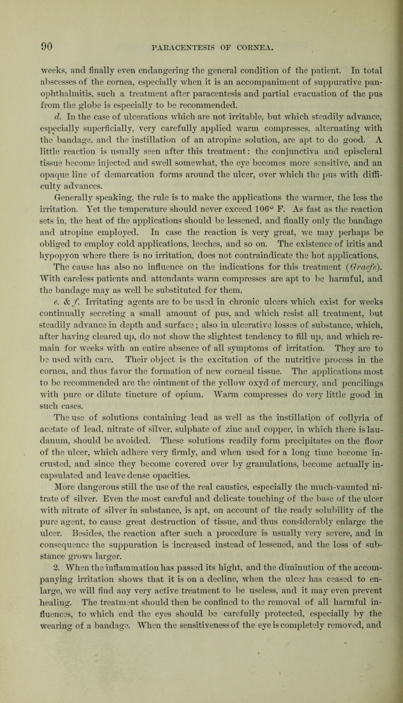 weeks, and finally even endangering the general condition of the patient. In total abscesses of the cornea, especially when it is an accompaniment of suppurative pan- ophthalmitis, such a treatment after paracentesis and partial evacuation of the pus from the globe is especially to be recommended. d. In the case of ulcerations which are not irritable, but which steadily advance, especially superficially, very carefully applied warm compresses, alternating with the bandage, and the instillation of an atropine solution, are apt to do good. A little reaction is usually seen after this treatment: the conjunctiva and episcleral tissue become injected and swell somewhat, the eye becomes more sensitive, and an opaque line of demarcation forms around the ulcer, over which the pus with diffi- culty advances. Generally speaking, the rule is to make the applications the warmer, the less the irritation. Yet the temperature should never exceed 106° F. As fast as the reaction sets in, the heat of the applications should be lessened, and finally only the bandage and atropine employed. In case the reaction is very great, we may perhaps be obliged to employ cold applications, leeches, and so on. The existence of iritis and hypopyon where there is no irritation, does not contraindicate the hot applications. The cause has also no influence on the indications for this treatment (Graefe). With careless patients and attendants warm compresses are apt to be harmful, and the bandage may as well be substituted for them. e. &f. Irritating agents are to be used in chronic ulcers which exist for weeks continually secreting a small amount of pus, and which resist all treatment, but steadily advance in depth and surface; also in ulcerative losses of substance, which, after having cleared up, do not show the slightest tendency to fill up, and which re- main for weeks with an entire absence of all symptoms of irritation. They are to be used with care. Their object is the excitation of the nutritive process in the cornea, and thus favor the formation of new comeal tissue. The applications most to be recommended are the ointment of the yellow oxyd of mercury, and pencilings with pure or dilute tincture of opium. Warm compresses do very little good in such cases. The use of solutions containing lead as well as the instillation of collyria of acetate of lead, nitrate of silver, sulphate of zinc and copper, in which there is lau- danum, should be avoided. These solutions readily form precipitates on the floor of the ulcer, which adhere very firmly, and when used for a long time become in- crusted, and since they become covered over by granulations, become actually in- capsulated and leave dense opacities. More dangerous still the use of the real caustics, especially the much-vaunted ni- trate of silver. Even the most careful and delicate touching of the base of the ulcer with nitrate of silver in substance, is apt, on account of the ready solubility of the pure agent, to cause great destruction of tissue, and thus considerably enlarge the ulcer. Besides, the reaction after such a procedure is usually very severe, and in consequence the suppuration is increased instead of lessened, and the loss of sub- stance grows larger. 2. When the inflammation has passed its higlit, and the diminution of the accom- panying irritation shows that it is on a decline, when the ulcer has ceased to en- large, we will find any very active treatment to be useless, and it may even prevent healing. The treatment should then be confined to the removal of all harmful in- fluences, to which end the eyes should be carefully protected, especially by the wearing of a bandage. When the sensitiveness of the eye is completely removed, and