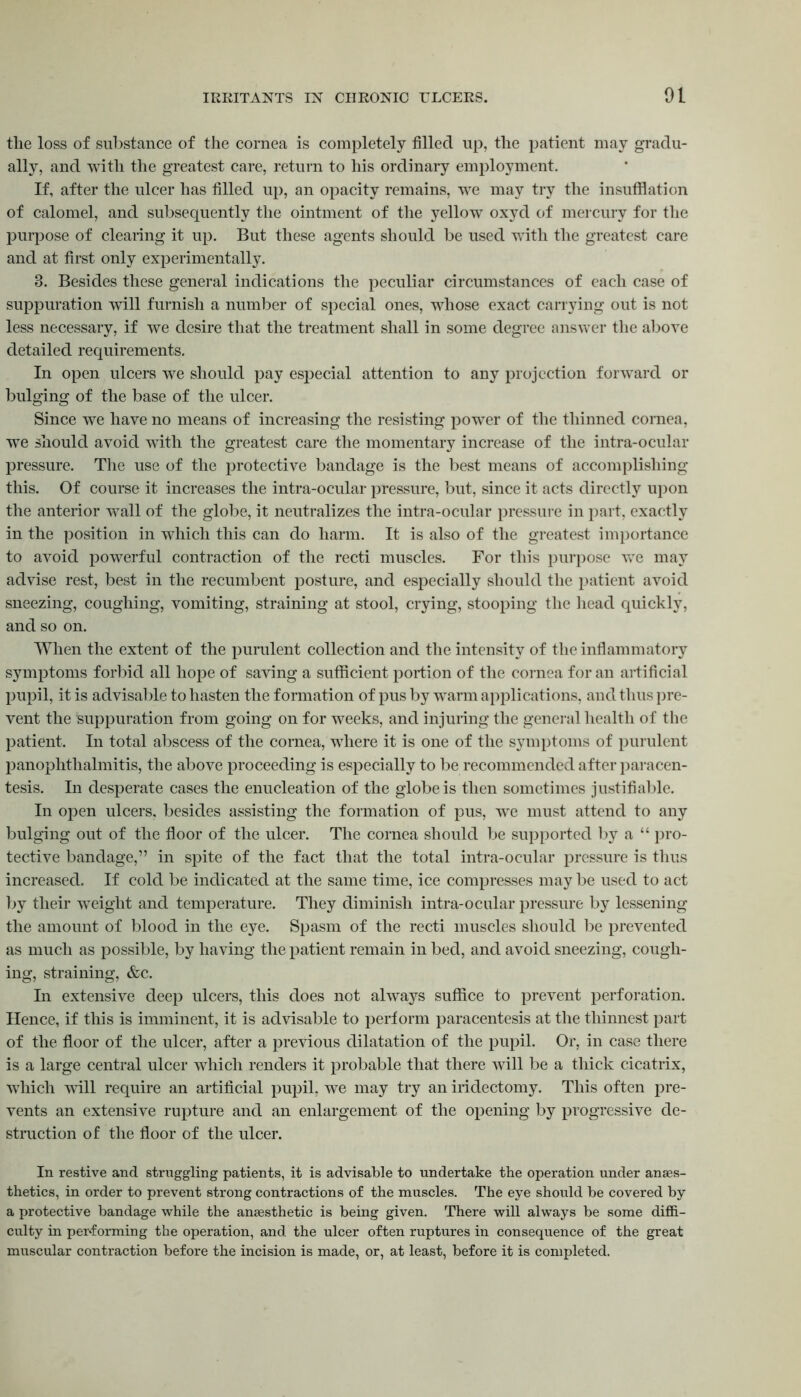 the loss of substance of the cornea is completely filled up, the patient may gradu- ally, and with the greatest care, return to his ordinary employment. If, after the ulcer has filled up, an opacity remains, we may try the insufflation of calomel, and subsequently the ointment of the yellow oxyd of mercury for the purpose of clearing it up. But these agents should be used with the greatest care and at first only experimentally. 3. Besides these general indications the peculiar circumstances of each case of suppuration will furnish a number of special ones, whose exact carrying out is not less necessary, if we desire that the treatment shall in some degree answer the above detailed requirements. In open ulcers we should pay especial attention to any projection forward or bulging of the base of the ulcer. Since we have no means of increasing the resisting power of the thinned cornea, we should avoid with the greatest care the momentary increase of the intra-ocular pressure. The use of the protective bandage is the best means of accomplishing this. Of course it increases the intra-ocular pressure, but, since it acts directly upon the anterior wall of the globe, it neutralizes the intra-ocular pressure in part, exactly in the position in which this can do harm. It is also of the greatest importance to avoid powerful contraction of the recti muscles. For this purpose we may advise rest, best in the recumbent posture, and especially should the patient avoid sneezing, coughing, vomiting, straining at stool, crying, stooping the head quickly, and so on. When the extent of the purulent collection and the intensity of the inflammatory symptoms forbid all hope of saving a sufficient portion of the cornea for an artificial pupil, it is advisable to hasten the formation of pus by warm applications, and thus pre- vent the suppuration from going on for weeks, and injuring the general health of the patient. In total abscess of the cornea, where it is one of the symptoms of purulent panophthalmitis, the above proceeding is especially to be recommended after paracen- tesis. In desperate cases the enucleation of the globe is then sometimes justifiable. In open ulcers, besides assisting the formation of pus, we must attend to any bulging out of the floor of the ulcer. The cornea should be supported by a “ pro- tective bandage,” in spite of the fact that the total intra-ocular pressure is thus increased. If cold be indicated at the same time, ice compresses may be used to act by their weight and temperature. They diminish intra-ocular pressure by lessening the amount of blood in the eye. Spasm of the recti muscles should be prevented as much as possible, by having the patient remain in bed, and avoid sneezing, cough- ing, straining, &c. In extensive deep ulcers, this does not always suffice to prevent perforation. Hence, if this is imminent, it is advisable to perform paracentesis at the thinnest part of the floor of the ulcer, after a previous dilatation of the pupil. Or, in case there is a large central ulcer which renders it probable that there will be a thick cicatrix, wThich mil require an artificial pupil, we may try an iridectomy. This often pre- vents an extensive rupture and an enlargement of the opening by progressive de- struction of the floor of the ulcer. In restive and struggling patients, it is advisable to undertake the operation under anaes- thetics, in order to prevent strong contractions of the muscles. The eye should be covered by a protective bandage while the anaesthetic is being given. There will always be some diffi- culty in performing the operation, and. the ulcer often ruptures in consequence of the great muscular contraction before the incision is made, or, at least, before it is completed.