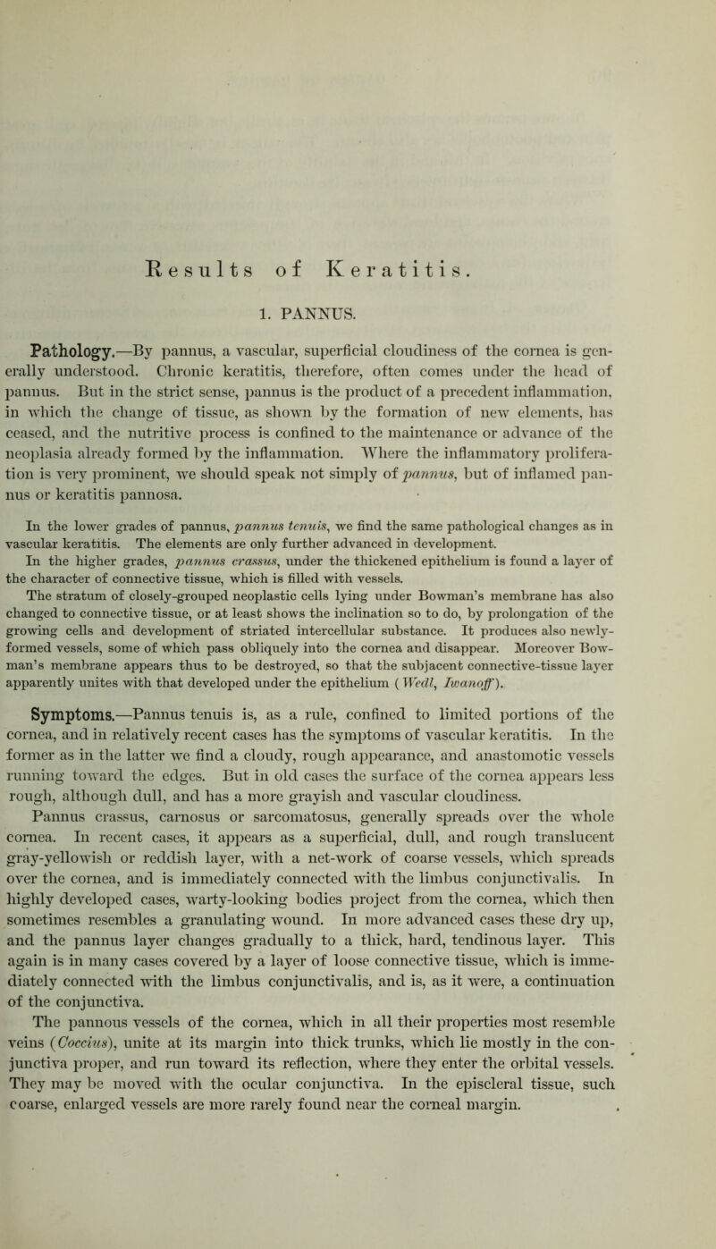 Results of Keratitis. 1. PANNUS. Pathology.—By pannus, a vascular, superficial cloudiness of the cornea is gen- erally understood. Chronic keratitis, therefore, often comes under the head of pannus. But in the strict sense, pannus is the product of a precedent inflammation, in which the change of tissue, as shown by the formation of new elements, has ceased, and the nutritive process is confined to the maintenance or advance of the neoplasia already formed by the inflammation. Where the inflammatory prolifera- tion is very prominent, we should speak not simply of pannus, but of inflamed pan- nus or keratitis pannosa. In the lower grades of pannus, pannus tenuis, we find the same pathological changes as in vascular keratitis. The elements are only further advanced in development. In the higher grades, pannus crassus, under the thickened epithelium is found a layer of the character of connective tissue, which is filled with vessels. The stratum of closely-grouped neoplastic cells lying under Bowman’s membrane has also changed to connective tissue, or at least shows the inclination so to do, by prolongation of the growing cells and development of striated intercellular substance. It produces also newly- formed vessels, some of which pass obliquely into the cornea and disappear. Moreover Bow- man’s membrane appears thus to be destroyed, so that the subjacent connective-tissue layer apparently unites with that developed under the epithelium (Wedl, Iwanoff). Symptoms.—Pannus tenuis is, as a rule, confined to limited portions of tlie cornea, and in relatively recent cases has the symptoms of vascular keratitis. In the former as in the latter we find a cloudy, rough appearance, and anastomotic vessels running toward the edges. But in old cases the surface of the cornea appears less rough, although dull, and has a more grayish and vascular cloudiness. Pannus crassus, carnosus or sarcomatosus, generally spreads over the whole cornea. In recent cases, it appears as a superficial, dull, and rough translucent gray-yellowish or reddish layer, with a net-work of coarse vessels, which spreads over the cornea, and is immediately connected with the limbus conjunctivalis. In highly developed cases, warty-looking bodies project from the cornea, which then sometimes resembles a granulating wound. In more advanced cases these dry up, and the pannus layer changes gradually to a thick, hard, tendinous layer. This again is in many cases covered by a layer of loose connective tissue, which is imme- diately connected with the limbus conjunctivalis, and is, as it were, a continuation of the conjunctiva. The pannous vessels of the cornea, which in all their properties most resemble veins (Goccius), unite at its margin into thick trunks, which lie mostly in the con- junctiva proper, and run toward its reflection, where they enter the orbital vessels. They may be moved with the ocular conjunctiva. In the episcleral tissue, such coarse, enlarged vessels are more rarely found near the corneal margin.