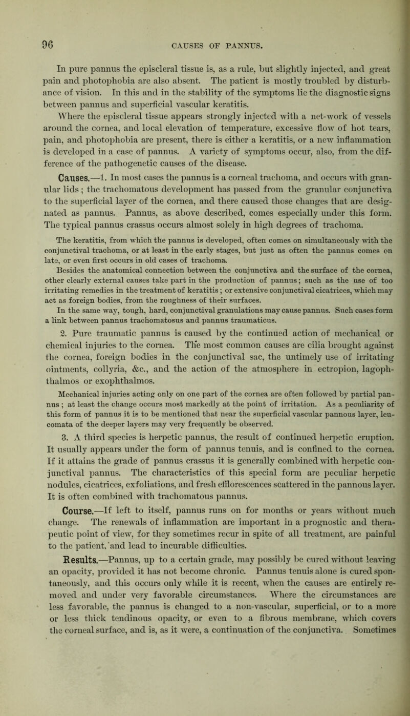 In pure pannus the episcleral tissue is, as a rule, hut slightly injected, and great pain and photophobia are also absent. The patient is mostly troubled by disturb- ance of vision. In this and in the stability of the symptoms lie the diagnostic signs between pannus and superficial vascular keratitis. Where the episcleral tissue appears strongly injected with a net-work of vessels around the cornea, and local elevation of temperature, excessive flow of hot tears, pain, and photophobia are present, there is either a keratitis, or a new inflammation is developed in a case of pannus. A variety of symptoms occur, also, from the dif- ference of the pathogenetic causes of the disease. Causes.—1. In most cases the pannus is a corneal trachoma, and occurs with gran- ular lids ; the trachomatous development has passed from the granular conjunctiva to the superficial layer of the cornea, and there caused those changes that are desig- nated as pannus. Pannus, as above described, comes especially under this form. The typical pannus crassus occurs almost solely in high degrees of trachoma. The keratitis, from which the pannus is developed, often comes on simultaneously with the conjunctival trachoma, or at least in the early stages, but just as often the pannus comes on late, or even first occurs in old cases of trachoma. Besides the anatomical connection between the conjunctiva and the surface of the cornea, other clearly external causes take part in the production of pannus; such as the use of too irritating remedies in the treatment of keratitis; or extensive conjunctival cicatrices, which may act as foreign bodies, from the roughness of their surfaces. In the same way, tough, hard, conjunctival granulations may cause pannus. Such cases form a link between pannus trachomatosus and pannus traumaticus. 2. Pure traumatic pannus is caused by the continued action of mechanical or chemical injuries to the cornea. Tlfe most common causes are cilia brought against the cornea, foreign bodies in the conjunctival sac, the untimely use of irritating ointments, collyria, &c., and the action of the atmosphere in ectropion, lagoph- thalmos or exophthalmos. Mechanical injuries acting only on one part of the cornea are often followed by partial pan- nus ; at least the change occurs most markedly at the point of irritation. As a peculiarity of this form of pannus it is to be mentioned that near the superficial vascular pannous layer, leu- comata of the deeper layers may very frequently be observed. 3. A third species is herpetic pannus, the result of continued heqjetic eruption. It usually appears under the form of pannus tenuis, and is confined to the cornea. If it attains the grade of pannus crassus it is generally combined with herpetic con- junctival pannus. The characteristics of this special form are peculiar herpetic nodules, cicatrices, exfoliations, and fresh efflorescences scattered in the pannous layer. It is often combined with trachomatous pannus. Course.—If left to itself, pannus runs on for months or years without much change. The renewals of inflammation are important in a prognostic and thera- peutic point of view, for they sometimes recur in spite of all treatment, are painful to the patient,‘and lead to incurable difficulties. Results.—Pannus, up to a certain grade, may possibly be cured without leaving an opacity, provided it has not become chronic. Pannus tenuis alone is cured spon- taneously, and this occurs only while it is recent, when the causes are entirely re- moved and under very favorable circumstances. Where the circumstances are less favorable, the pannus is changed to a non-vascular, superficial, or to a more or less thick tendinous opacity, or even to a fibrous membrane, which covers the corneal surface, and is, as it were, a continuation of the conjunctiva. Sometimes