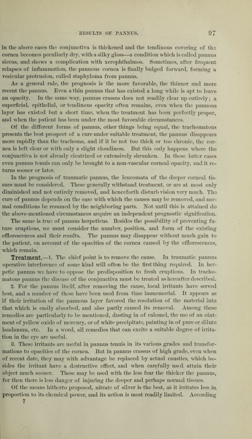 in the above cases the conjunctiva is thickened and the tendinous covering of the cornea becomes peculiarly dry, with a silky gloss—a condition which is called pannus siccus, and shows a complication with xerophthalmos. Sometimes, after frequent relapses of inflammation, the pannous cornea is finally bulged forward, forming a vesicular protrusion, called staphyloma from pannus. As a general rule, the prognosis is the more favorable, the thinner and more recent the pannus. Even a thin pannus that has existed a long while is apt to leave an opacity. In the same way, pannus crassus does not readily clear up entirely; a superficial, epithelial, or tendinous opacity often remains, even when the pannous layer has existed but a short time, when the treatment has been perfectly proper, and when the patient has been under the most favorable circumstances. Of the different forms of pannus, other things being equal, the trachomatous presents the best prospect of a cure under suitable treatment, the pannus disappears more rapidly than the trachoma, and if it be not too thick or too chronic, the cor- nea is left clear or with only a slight cloudiness. But this only happens where the conjunctiva is not already cicatrized or extensively shrunken. In these latter cases even pannus tenuis can only be brought to a non-vascular corneal opacity, and it re- turns sooner or later. In the prognosis of traumatic pannus, the leucomata of the deeper corneal tis- sues must be considered. These generally withstand treatment, or are at most only diminished and not entirely removed, and henceforth disturb vision very much. The cure of pannus depends on the ease with which the causes may be removed, and nor- mal conditions be resumed by the neighboring parts. Not until this is attained do the above-mentioned circumstances acquire an independent prognostic signification. The same is true of pannus herpeticus. Besides the possibility of preventing fu- ture eruptions, we must consider the number, position, and form of the existing efflorescences and their results. The pannus may disappear without much gain to the patient, on account of the opacities of the cornea caused by the efflorescences, which remain. Treatment.—1. The chief point is to remove the cause. In traumatic pannus operative interference of some kind will often be the first thing required. In her- petic pannus we have to oppose the predisposition to fresh eruptions. In tracho- matous pannus the disease of the conjunctiva must be treated as hereafter described. 2. For the pannus itself, after removing the cause, local irritants have served best, and a number of these have been used from time immemorial. It appears as if their irritation of the pannous layer favored the resolution of the material into that which is easily absorbed, and also partly caused its removal. Among these remedies are particularly to be mentioned, dusting in of calomel, the use of an oint- ment of yellow oxide of mercury, or of white precipitate, painting in of pure or dilute laudanum, etc. In a word, all remedies that can excite a suitable degree of irrita- tion in the eye arc useful. 3. These irritants are useful in pannus tenuis in its various grades and transfor- mations to opacities of the cornea. But in pannus crassus of high grade, even when of recent date, they may with advantage be replaced by actual caustics, which be- sides the irritant have a destructive effect, and when carefully used attain their object much sooner. These may be used with the less fear the thicker the pannus, for then there is less danger of injuring the deeper and perhaps normal tissues. Of the means hitherto proposed, nitrate of silver is the best, as it irritates less in proportion to its chemical power, and its action is most readily limited. According 7